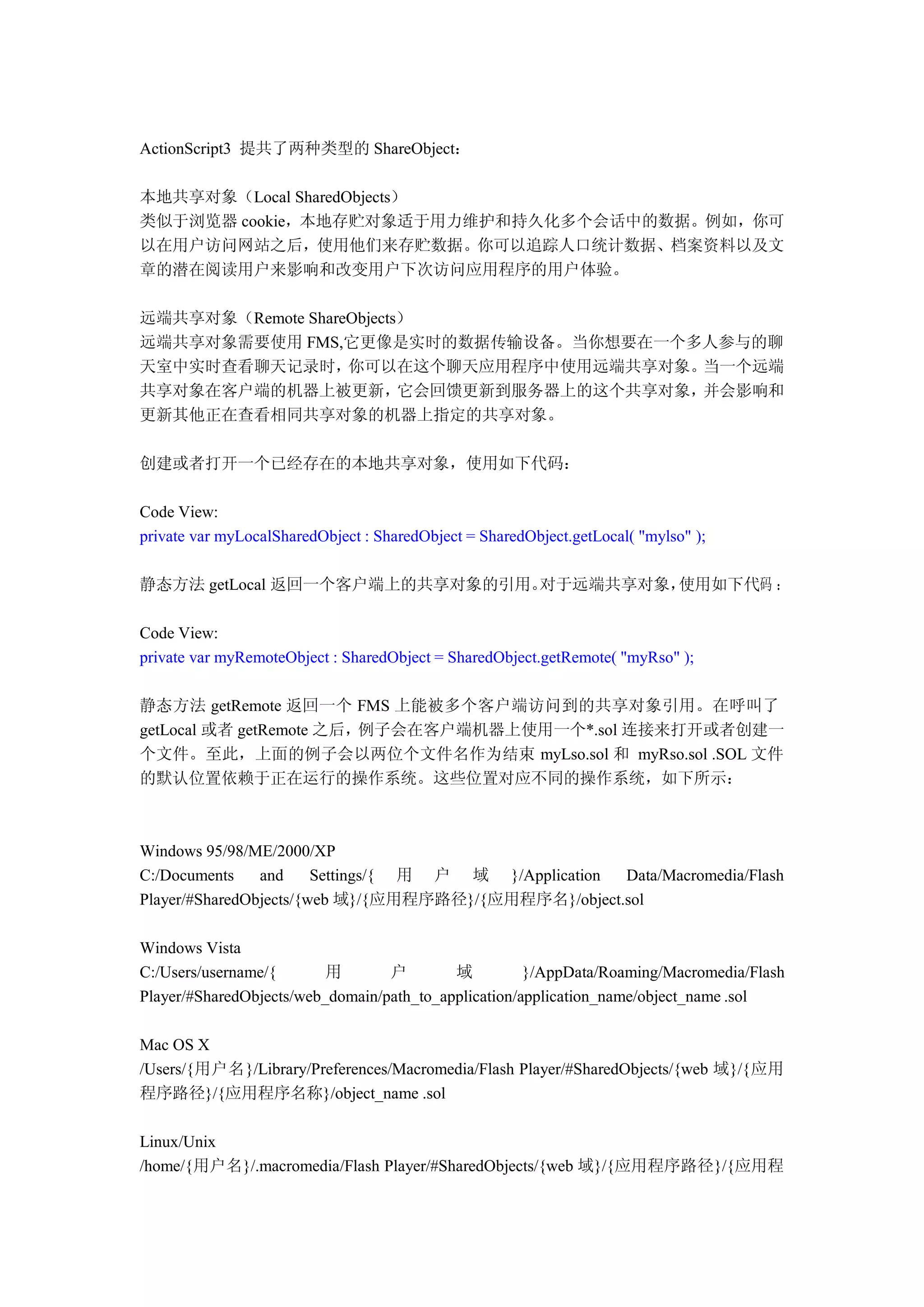 ActionScript3 提共了两种类型的 ShareObject：

本地共享对象（Local SharedObjects）
类似于浏览器 cookie，本地存贮对象适于用力维护和持久化多个会话中的数据。例如，你可
以在用户访问网站之后，使用他们来存贮数据。你可以追踪人口统计数据、档案资料以及文
章的潜在阅读用户来影响和改变用户下次访问应用程序的用户体验。

远端共享对象（Remote ShareObjects）
远端共享对象需要使用 FMS,它更像是实时的数据传输设备。当你想要在一个多人参与的聊
天室中实时查看聊天记录时，      你可以在这个聊天应用程序中使用远端共享对象。    当一个远端
共享对象在客户端的机器上被更新，          它会回馈更新到服务器上的这个共享对象，并会影响和
更新其他正在查看相同共享对象的机器上指定的共享对象。

创建或者打开一个已经存在的本地共享对象，使用如下代码：

Code View:
private var myLocalSharedObject : SharedObject = SharedObject.getLocal( "mylso" );

静态方法 getLocal 返回一个客户端上的共享对象的引用。对于远端共享对象，使用如下代码 ：

Code View:
private var myRemoteObject : SharedObject = SharedObject.getRemote( "myRso" );

静态方法 getRemote 返回一个 FMS 上能被多个客户端访问到的共享对象引用。在呼叫了
getLocal 或者 getRemote 之后，例子会在客户端机器上使用一个*.sol 连接来打开或者创建一
个文件。至此，上面的例子会以两位个文件名作为结束 myLso.sol 和 myRso.sol .SOL 文件
的默认位置依赖于正在运行的操作系统。这些位置对应不同的操作系统，如下所示：



Windows 95/98/ME/2000/XP
C:/Documents    and     Settings/{ 用 户 域 }/Application Data/Macromedia/Flash
Player/#SharedObjects/{web 域}/{应用程序路径}/{应用程序名}/object.sol

Windows Vista
C:/Users/username/{       用       户        域          }/AppData/Roaming/Macromedia/Flash
Player/#SharedObjects/web_domain/path_to_application/application_name/object_name .sol

Mac OS X
/Users/{用户名}/Library/Preferences/Macromedia/Flash Player/#SharedObjects/{web 域}/{应用
程序路径}/{应用程序名称}/object_name .sol

Linux/Unix
/home/{用户名}/.macromedia/Flash Player/#SharedObjects/{web 域}/{应用程序路径}/{应用程
 