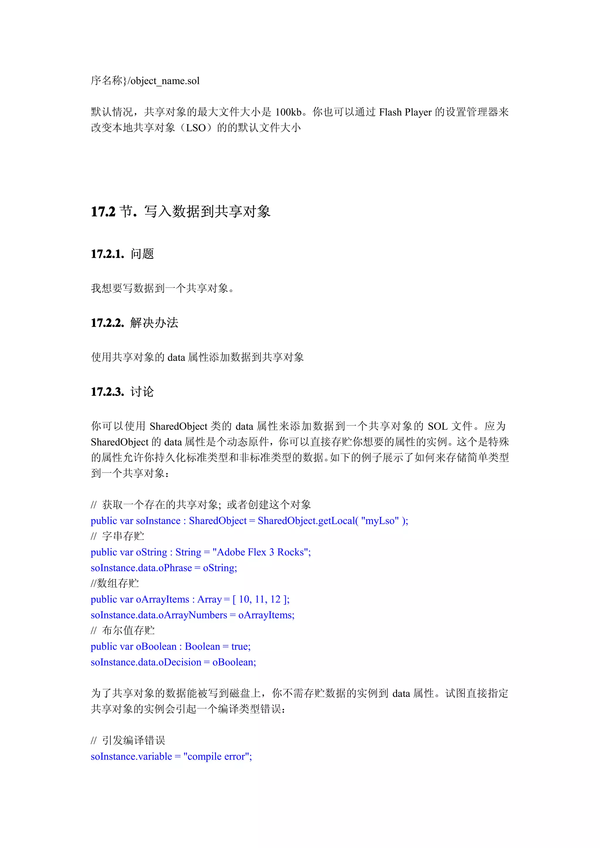 序名称}/object_name.sol

默认情况，共享对象的最大文件大小是 100kb。你也可以通过 Flash Player 的设置管理器来
改变本地共享对象（LSO）的的默认文件大小




17.2 节. 写入数据到共享对象
      .

17.2.1. 问题

我想要写数据到一个共享对象。


17.2.2. 解决办法

使用共享对象的 data 属性添加数据到共享对象


17.2.3. 讨论

你可以使用 SharedObject 类的 data 属性来添加数据到一个共享对象的 SOL 文件。应为
SharedObject 的 data 属性是个动态原件，你可以直接存贮你想要的属性的实例。这个是特殊
的属性允许你持久化标准类型和非标准类型的数据。           如下的例子展示了如何来存储简单类型
到一个共享对象：

// 获取一个存在的共享对象; 或者创建这个对象
public var soInstance : SharedObject = SharedObject.getLocal( "myLso" );
// 字串存贮
public var oString : String = "Adobe Flex 3 Rocks";
soInstance.data.oPhrase = oString;
//数组存贮
public var oArrayItems : Array = [ 10, 11, 12 ];
soInstance.data.oArrayNumbers = oArrayItems;
// 布尔值存贮
public var oBoolean : Boolean = true;
soInstance.data.oDecision = oBoolean;

为了共享对象的数据能被写到磁盘上，你不需存贮数据的实例到 data 属性。试图直接指定
共享对象的实例会引起一个编译类型错误：

// 引发编译错误
soInstance.variable = "compile error";
 