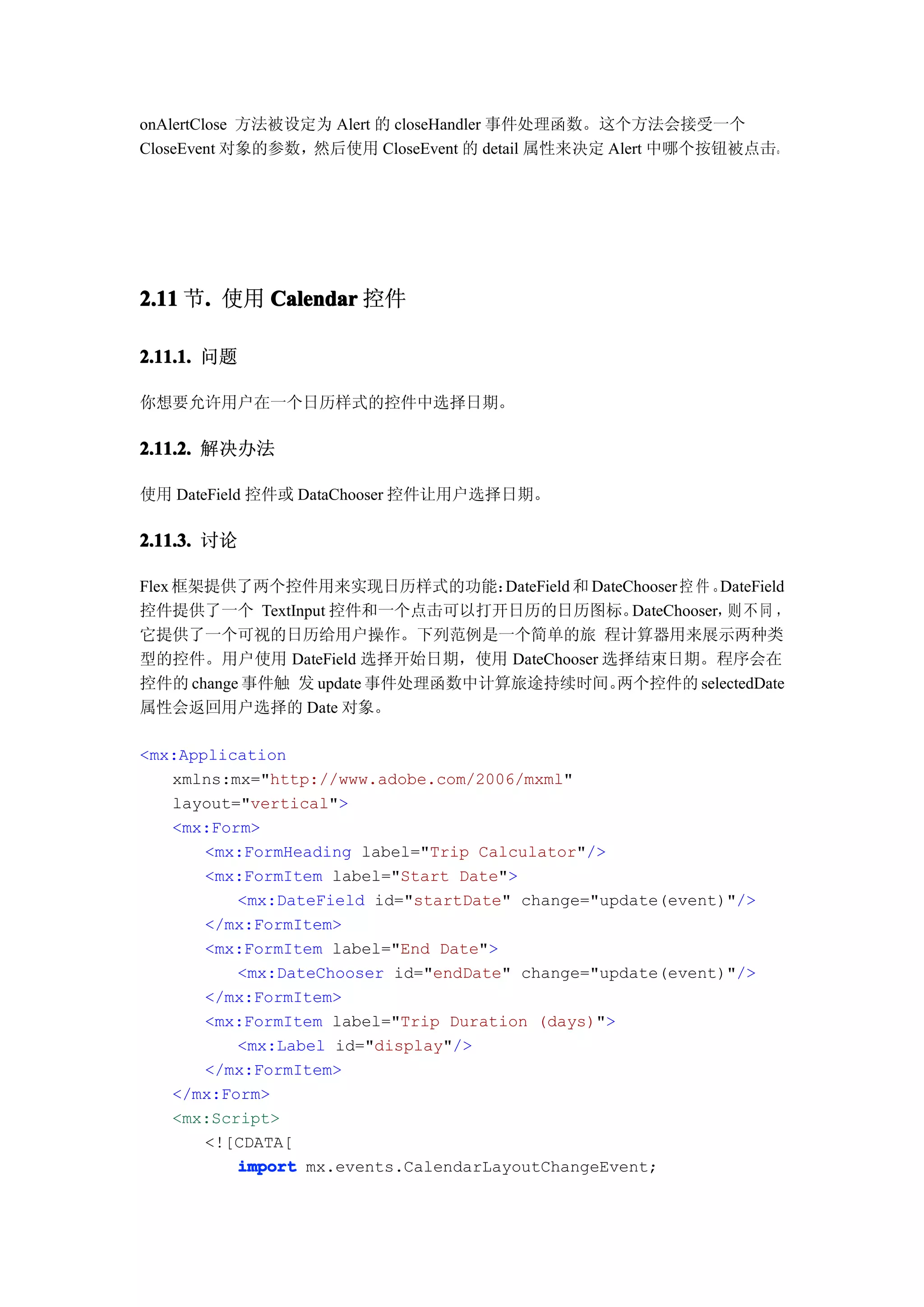 onAlertClose 方法被设定为 Alert 的 closeHandler 事件处理函数。这个方法会接受一个
CloseEvent 对象的参数，然后使用 CloseEvent 的 detail 属性来决定 Alert 中哪个按钮被点击。




2.11 节. 使用 Calendar 控件
      .

2.11.1. 问题

你想要允许用户在一个日历样式的控件中选择日期。

2.11.2. 解决办法

使用 DateField 控件或 DataChooser 控件让用户选择日期。

2.11.3. 讨论

Flex 框架提供了两个控件用来实现日历样式的功能：       DateField 和 DateChooser 控 件 。DateField
控件提供了一个 TextInput 控件和一个点击可以打开日历的日历图标。             DateChooser， 不 同 ，
                                                               则
它提供了一个可视的日历给用户操作。下列范例是一个简单的旅 程计算器用来展示两种类
型的控件。用户使用 DateField 选择开始日期，使用 DateChooser 选择结束日期。程序会在
控件的 change 事件触 发 update 事件处理函数中计算旅途持续时间。        两个控件的 selectedDate
属性会返回用户选择的 Date 对象。

<mx:Application
   xmlns:mx="http://www.adobe.com/2006/mxml"
   layout="vertical">
   <mx:Form>
       <mx:FormHeading label="Trip Calculator"/>
       <mx:FormItem label="Start Date">
          <mx:DateField id="startDate" change="update(event)"/>
       </mx:FormItem>
       <mx:FormItem label="End Date">
          <mx:DateChooser id="endDate" change="update(event)"/>
       </mx:FormItem>
       <mx:FormItem label="Trip Duration (days)">
          <mx:Label id="display"/>
       </mx:FormItem>
   </mx:Form>
   <mx:Script>
       <![CDATA[
          import mx.events.CalendarLayoutChangeEvent;
 