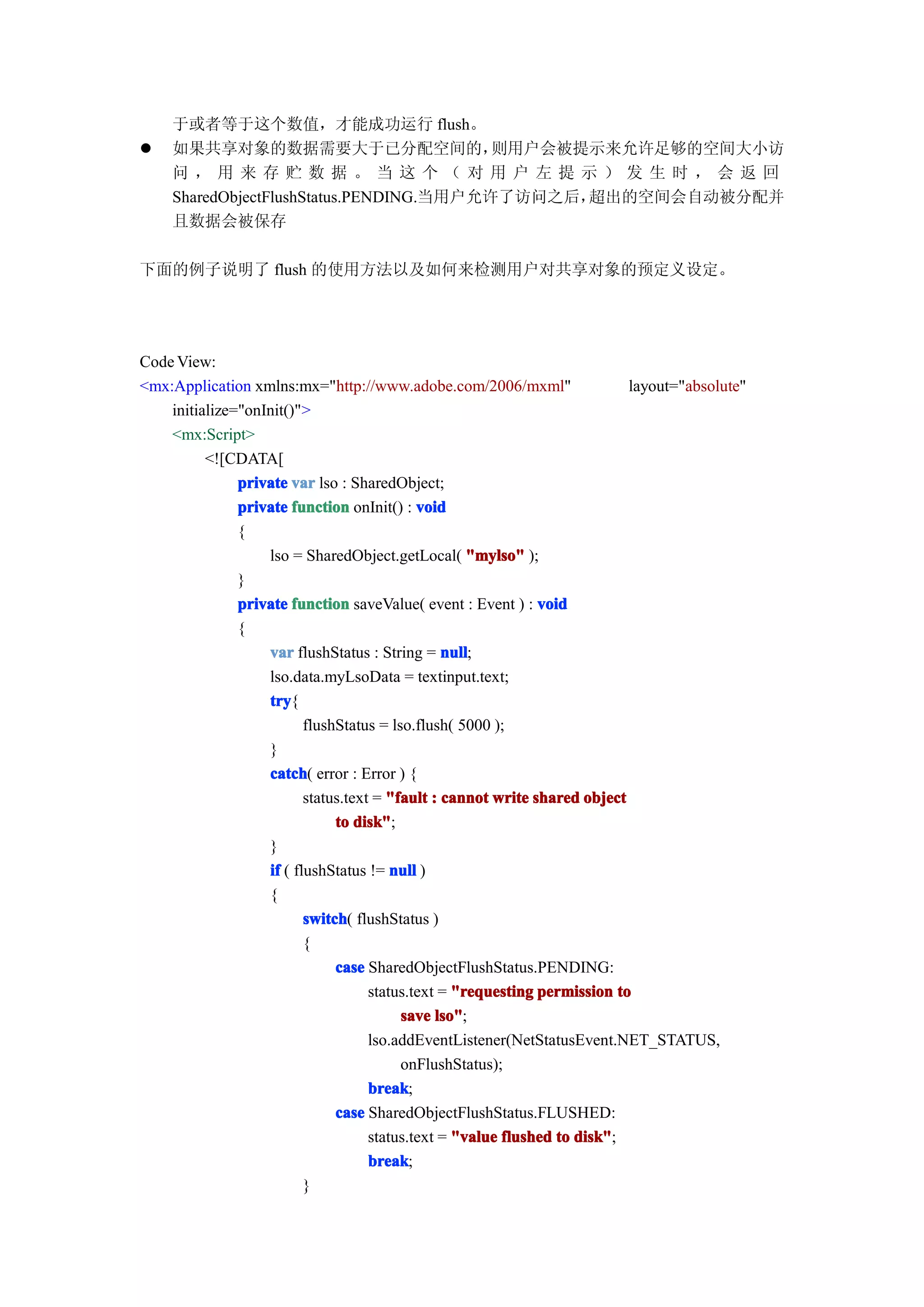 于或者等于这个数值，才能成功运行 flush。
�   如果共享对象的数据需要大于已分配空间的，                 则用户会被提示来允许足够的空间大小访
    问，用来存贮数据。当这个（对用户左提示）发生时，会返回
    SharedObjectFlushStatus.PENDING.当用户允许了访问之后，超出的空间会自动被分配并
    且数据会被保存

下面的例子说明了 flush 的使用方法以及如何来检测用户对共享对象的预定义设定。




Code View:
<mx:Application xmlns:mx="http://www.adobe.com/2006/mxml"                   layout="absolute"
    initialize="onInit()">
    <mx:Script>
          <![CDATA[
               private var lso : SharedObject;
               private function onInit() : void
               {
                   lso = SharedObject.getLocal( "mylso" );
               }
               private function saveValue( event : Event ) : void
               {
                   var flushStatus : String = null
                                                 null;
                   lso.data.myLsoData = textinput.text;
                   try
                    try{
                          flushStatus = lso.flush( 5000 );
                   }
                   catch error : Error ) {
                    catch(
                          status.text = "fault : cannot write shared object
                               to disk"
                                   disk";
                   }
                   if ( flushStatus != null )
                   {
                          switch flushStatus )
                          switch(
                          {
                               case SharedObjectFlushStatus.PENDING:
                                     status.text = "requesting permission to
                                          save lso"
                                                lso";
                                     lso.addEventListener(NetStatusEvent.NET_STATUS,
                                          onFlushStatus);
                                     break
                                     break;
                               case SharedObjectFlushStatus.FLUSHED:
                                     status.text = "value flushed to disk"
                                                                     disk";
                                     break
                                     break;
                          }
 