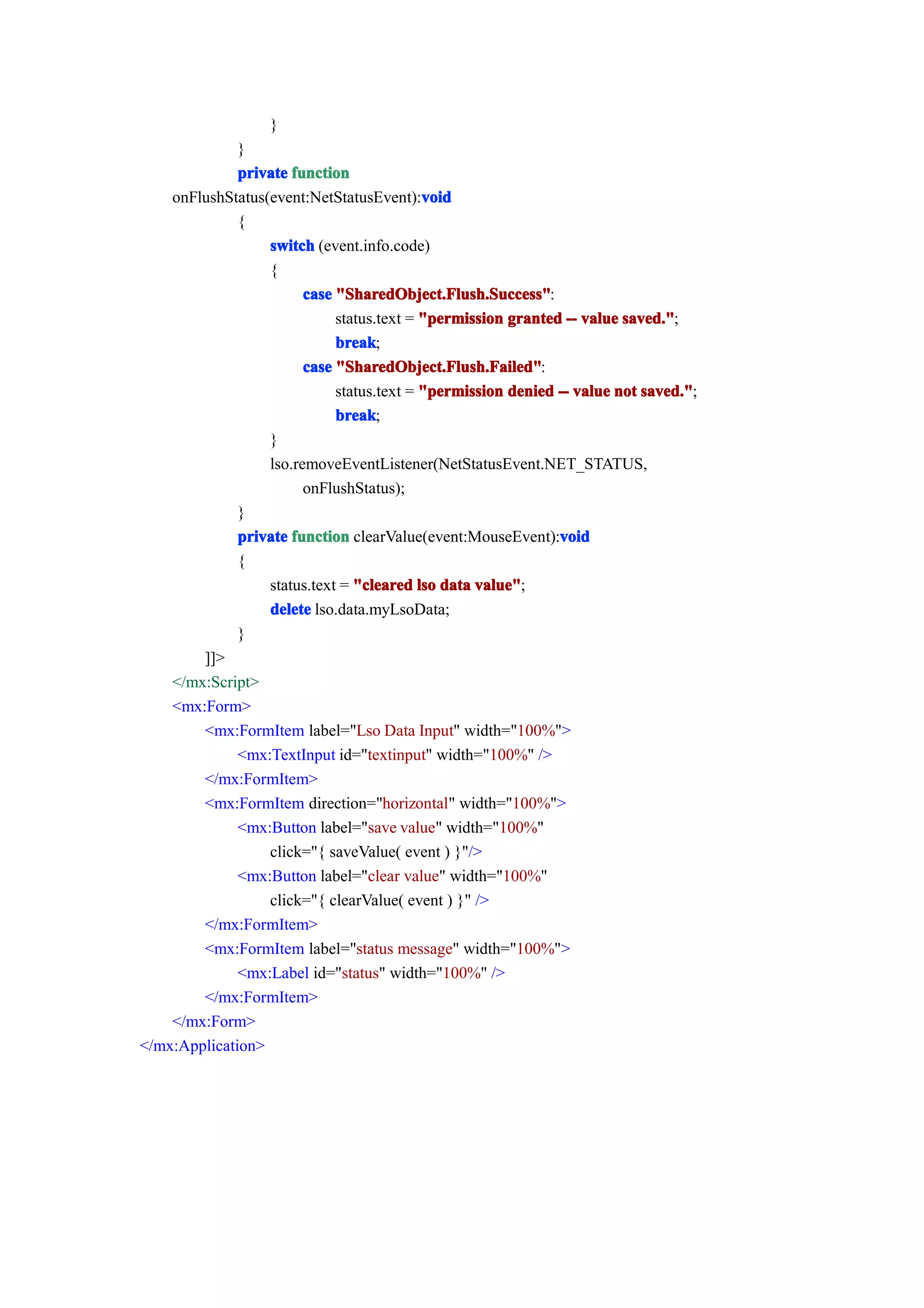 }
              }
              private function
                                           void
    onFlushStatus(event:NetStatusEvent):void
              {
                  switch (event.info.code)
                  {
                        case "SharedObject.Flush.Success"
                             "SharedObject.Flush.Success":
                             status.text = "permission granted -- value saved."
                                                                         aved.";
                             break
                             break;
                        case "SharedObject.Flush.Failed"
                             "SharedObject.Flush.Failed":
                             status.text = "permission denied -- value not saved."
                                                                           saved.";
                             break
                             break;
                  }
                  lso.removeEventListener(NetStatusEvent.NET_STATUS,
                        onFlushStatus);
              }
                                                              void
              private function clearValue(event:MouseEvent):void
              {
                  status.text = "cleared lso data value"
                                                  value";
                  delete lso.data.myLsoData;
              }
        ]]>
    </mx:Script>
    <mx:Form>
        <mx:FormItem label="Lso Data Input" width="100%">
              <mx:TextInput id="textinput" width="100%" />
        </mx:FormItem>
        <mx:FormItem direction="horizontal" width="100%">
              <mx:Button label="save value" width="100%"
                  click="{ saveValue( event ) }"/>
              <mx:Button label="clear value" width="100%"
                  click="{ clearValue( event ) }" />
        </mx:FormItem>
        <mx:FormItem label="status message" width="100%">
              <mx:Label id="status" width="100%" />
        </mx:FormItem>
    </mx:Form>
</mx:Application>
 