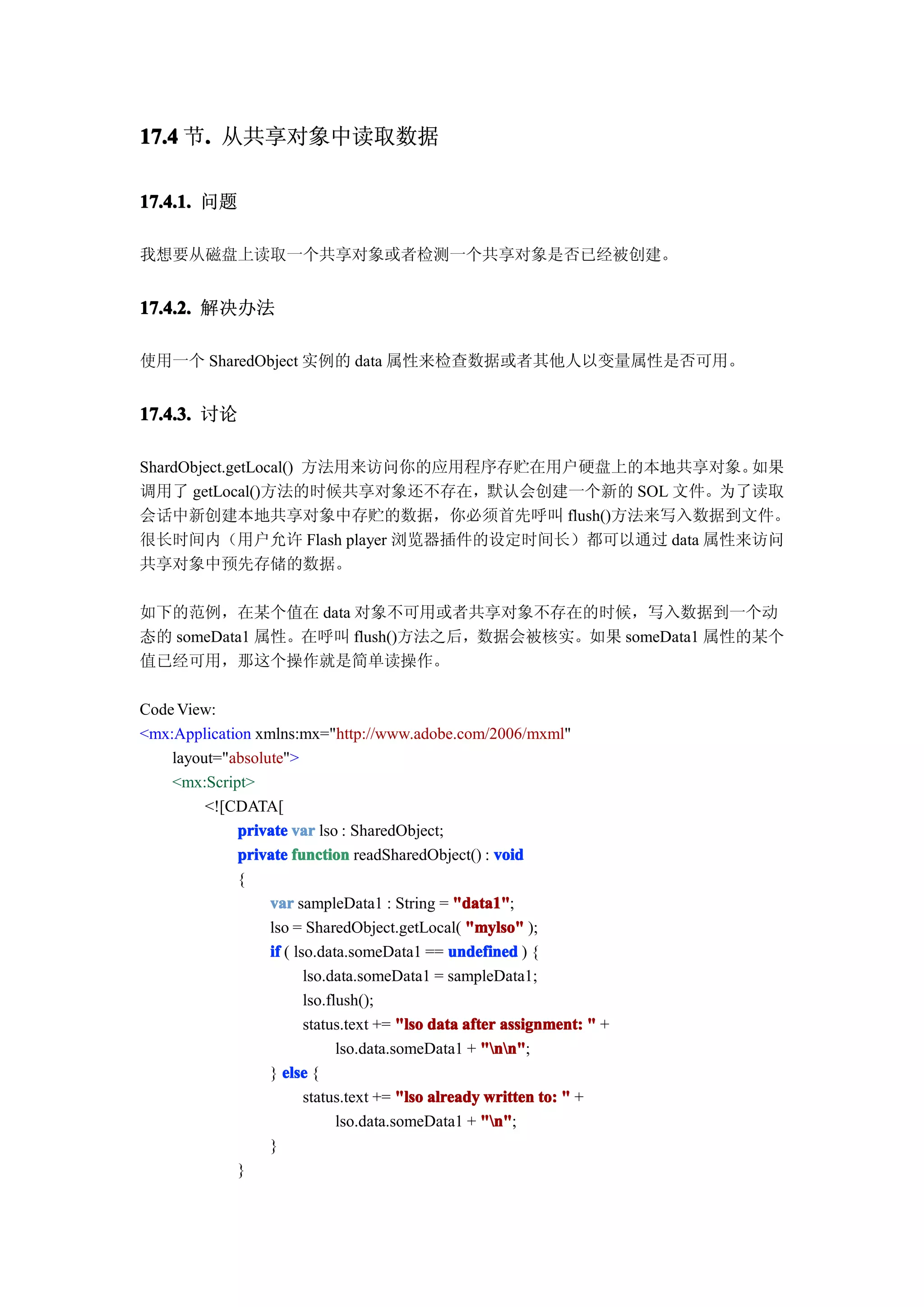 17.4 节. 从共享对象中读取数据
      .

17.4.1. 问题

我想要从磁盘上读取一个共享对象或者检测一个共享对象是否已经被创建。


17.4.2. 解决办法

使用一个 SharedObject 实例的 data 属性来检查数据或者其他人以变量属性是否可用。


17.4.3. 讨论

ShardObject.getLocal() 方法用来访问你的应用程序存贮在用户硬盘上的本地共享对象。如果
调用了 getLocal()方法的时候共享对象还不存在，默认会创建一个新的 SOL 文件。为了读取
会话中新创建本地共享对象中存贮的数据，你必须首先呼叫 flush()方法来写入数据到文件。
很长时间内（用户允许 Flash player 浏览器插件的设定时间长）都可以通过 data 属性来访问
共享对象中预先存储的数据。

如下的范例，在某个值在 data 对象不可用或者共享对象不存在的时候，写入数据到一个动
态的 someData1 属性。在呼叫 flush()方法之后，数据会被核实。如果 someData1 属性的某个
值已经可用，那这个操作就是简单读操作。

Code View:
<mx:Application xmlns:mx="http://www.adobe.com/2006/mxml"
    layout="absolute">
    <mx:Script>
         <![CDATA[
             private var lso : SharedObject;
             private function readSharedObject() : void
             {
                  var sampleData1 : String = "data1"
                                                 "data1";
                  lso = SharedObject.getLocal( "mylso" );
                  if ( lso.data.someData1 == undefined ) {
                         lso.data.someData1 = sampleData1;
                         lso.flush();
                         status.text += "lso data after assignment: " +
                               lso.data.someData1 + "nn"
                                                     "nn";
                  } else {
                         status.text += "lso already written to: " +
                               lso.data.someData1 + "n"
                                                     "n";
                  }
             }
 