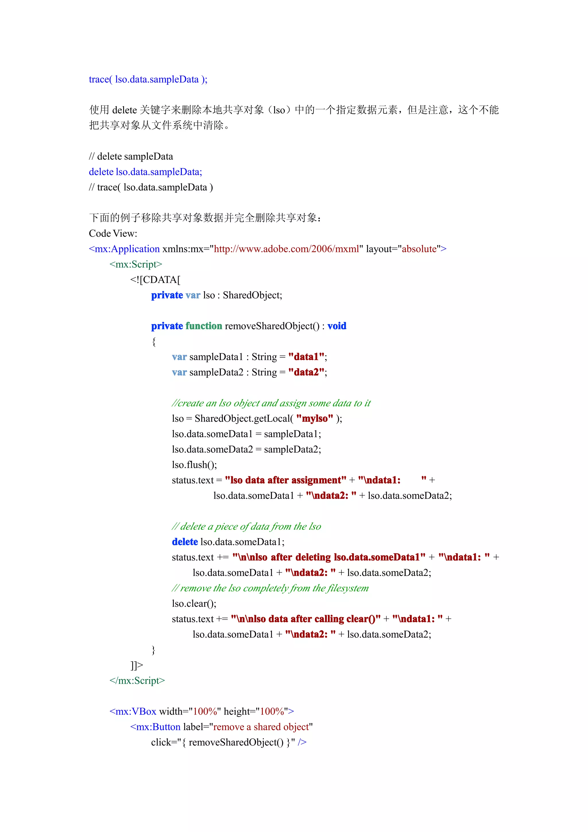 trace( lso.data.sampleData );

使用 delete 关键字来删除本地共享对象（lso）中的一个指定数据元素，但是注意，这个不能
把共享对象从文件系统中清除。

// delete sampleData
delete lso.data.sampleData;
// trace( lso.data.sampleData )

下面的例子移除共享对象数据并完全删除共享对象：
Code View:
<mx:Application xmlns:mx="http://www.adobe.com/2006/mxml" layout="absolute">
    <mx:Script>
        <![CDATA[
             private var lso : SharedObject;

               private function removeSharedObject() : void
               {
                   var sampleData1 : String = "data1"
                                              "data1";
                   var sampleData2 : String = "data2"
                                              "data2";

                    //create an lso object and assign some data to it
                    lso = SharedObject.getLocal( "mylso" );
                    lso.data.someData1 = sampleData1;
                    lso.data.someData2 = sampleData2;
                    lso.flush();
                    status.text = "lso data after assignment" + "ndata1:     "+
                               lso.data.someData1 + "ndata2: " + lso.data.someData2;

                    // delete a piece of data from the lso
                    delete lso.data.someData1;
                    status.text += "nnlso after deleting lso.data.someData1" + "ndata1: " +
                          lso.data.someData1 + "ndata2: " + lso.data.someData2;
                    // remove the lso completely from the filesystem
                    lso.clear();
                    status.text += "nnlso data after calling clear()" + "ndata1: " +
                          lso.data.someData1 + "ndata2: " + lso.data.someData2;
               }
         ]]>
     </mx:Script>

     <mx:VBox width="100%" height="100%">
         <mx:Button label="remove a shared object"
             click="{ removeSharedObject() }" />
 