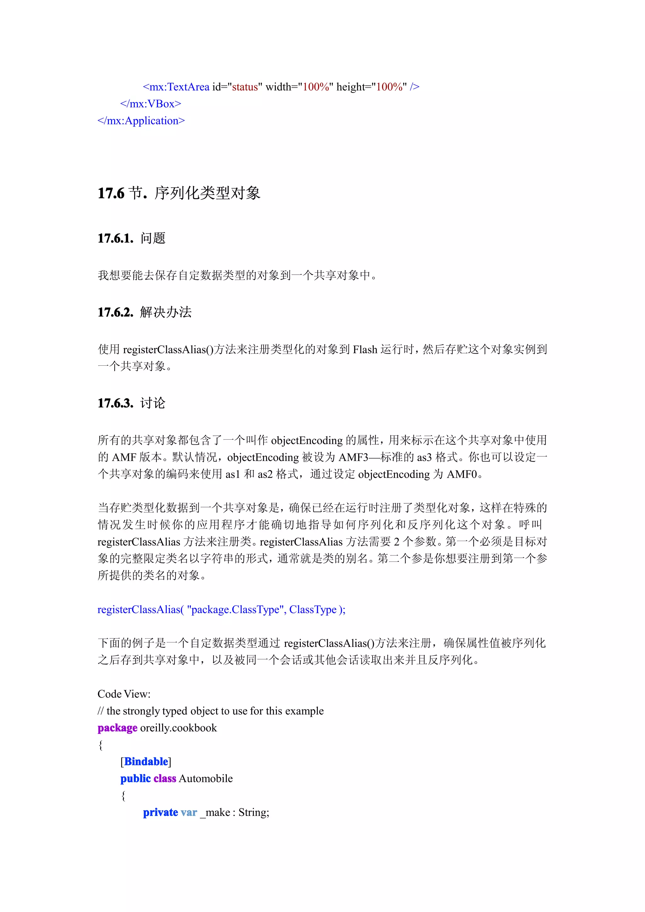 <mx:TextArea id="status" width="100%" height="100%" />
    </mx:VBox>
</mx:Application>




17.6 节. 序列化类型对象
      .

17.6.1. 问题

我想要能去保存自定数据类型的对象到一个共享对象中。


17.6.2. 解决办法

使用 registerClassAlias()方法来注册类型化的对象到 Flash 运行时，然后存贮这个对象实例到
一个共享对象。


17.6.3. 讨论

所有的共享对象都包含了一个叫作 objectEncoding 的属性，    用来标示在这个共享对象中使用
的 AMF 版本。默认情况，objectEncoding 被设为 AMF3—标准的 as3 格式。你也可以设定一
个共享对象的编码来使用 as1 和 as2 格式，通过设定 objectEncoding 为 AMF0。

当存贮类型化数据到一个共享对象是，                确保已经在运行时注册了类型化对象，         这样在特殊的
情况发生时候你的应用程序才能确切地指导如何序列化和反序列化这个对象。呼叫
registerClassAlias 方法来注册类。registerClassAlias 方法需要 2 个参数。第一个必须是目标对
象的完整限定类名以字符串的形式，              通常就是类的别名。         第二个参是你想要注册到第一个参
所提供的类名的对象。

registerClassAlias( "package.ClassType", ClassType );

下面的例子是一个自定数据类型通过 registerClassAlias()方法来注册，确保属性值被序列化
之后存到共享对象中，以及被同一个会话或其他会话读取出来并且反序列化。

Code View:
// the strongly typed object to use for this example
package oreilly.cookbook
{
       Bindable
      [Bindable
       Bindable]
      public class Automobile
      {
            private var _make : String;
 