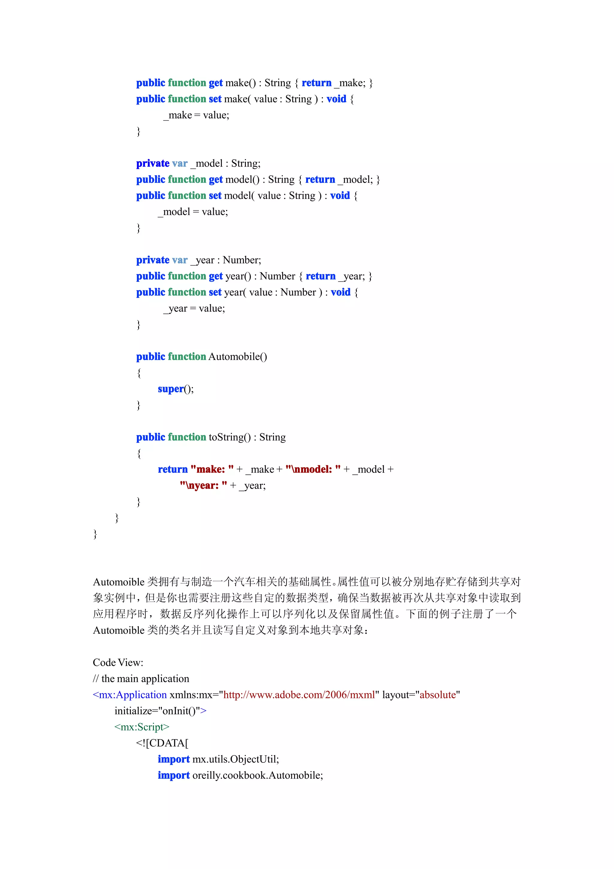 public function get make() : String { return _make; }
        public function set make( value : String ) : void {
              _make = value;
        }

        private var _model : String;
        public function get model() : String { return _model; }
        public function set model( value : String ) : void {
            _model = value;
        }

        private var _year : Number;
        public function get year() : Number { return _year; }
        public function set year( value : Number ) : void {
              _year = value;
        }

        public function Automobile()
        {
            super
            super();
        }

        public function toString() : String
        {
            return "make: " + _make + "nmodel: " + _model +
                 "nyear: " + _year;
        }
    }
}



Automoible 类拥有与制造一个汽车相关的基础属性。属性值可以被分别地存贮存储到共享对
象实例中，     但是你也需要注册这些自定的数据类型， 确保当数据被再次从共享对象中读取到
应用程序时，数据反序列化操作上可以序列化以及保留属性值。下面的例子注册了一个
Automoible 类的类名并且读写自定义对象到本地共享对象：

Code View:
// the main application
<mx:Application xmlns:mx="http://www.adobe.com/2006/mxml" layout="absolute"
      initialize="onInit()">
      <mx:Script>
            <![CDATA[
                 import mx.utils.ObjectUtil;
                 import oreilly.cookbook.Automobile;
 