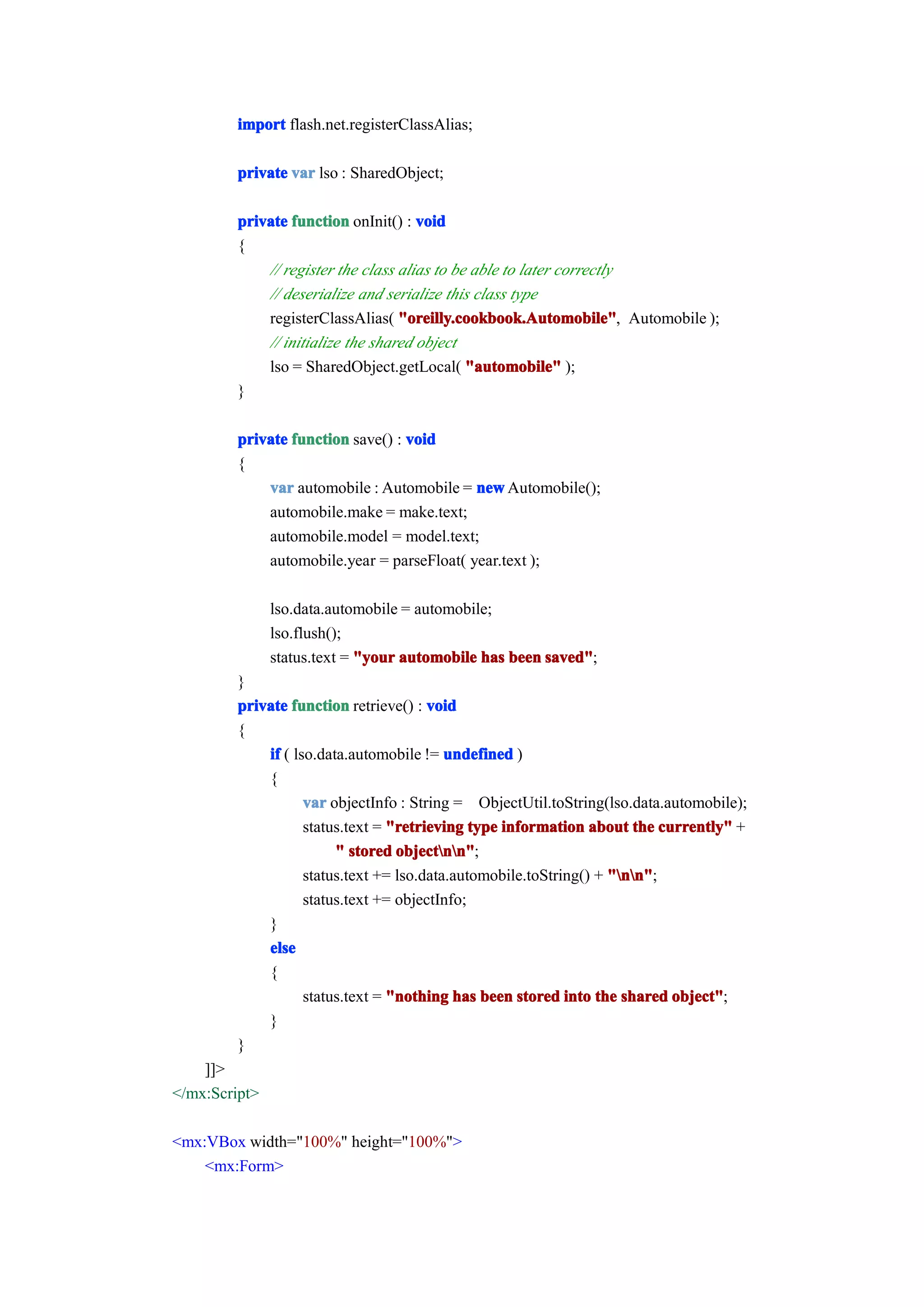 import flash.net.registerClassAlias;

         private var lso : SharedObject;

         private function onInit() : void
         {
             // register the class alias to be able to later correctly
             // deserialize and serialize this class type
             registerClassAlias( "oreilly.cookbook.Automobile" Automobile );
                                   "oreilly.cookbook.Automobile",
             // initialize the shared object
             lso = SharedObject.getLocal( "automobile" );
         }

         private function save() : void
         {
             var automobile : Automobile = new Automobile();
             automobile.make = make.text;
             automobile.model = model.text;
             automobile.year = parseFloat( year.text );

               lso.data.automobile = automobile;
               lso.flush();
               status.text = "your automobile has been saved"
                                                       saved";
         }
         private function retrieve() : void
         {
             if ( lso.data.automobile != undefined )
             {
                    var objectInfo : String = ObjectUtil.toString(lso.data.automobile);
                    status.text = "retrieving type information about the currently" +
                         " stored objectnn"
                                   objectnn";
                    status.text += lso.data.automobile.toString() + "nn"
                                                                    "nn";
                    status.text += objectInfo;
             }
             else
             {
                    status.text = "nothing has been stored into the shared object"
                                                                            object";
             }
         }
    ]]>
</mx:Script>

<mx:VBox width="100%" height="100%">
    <mx:Form>
 