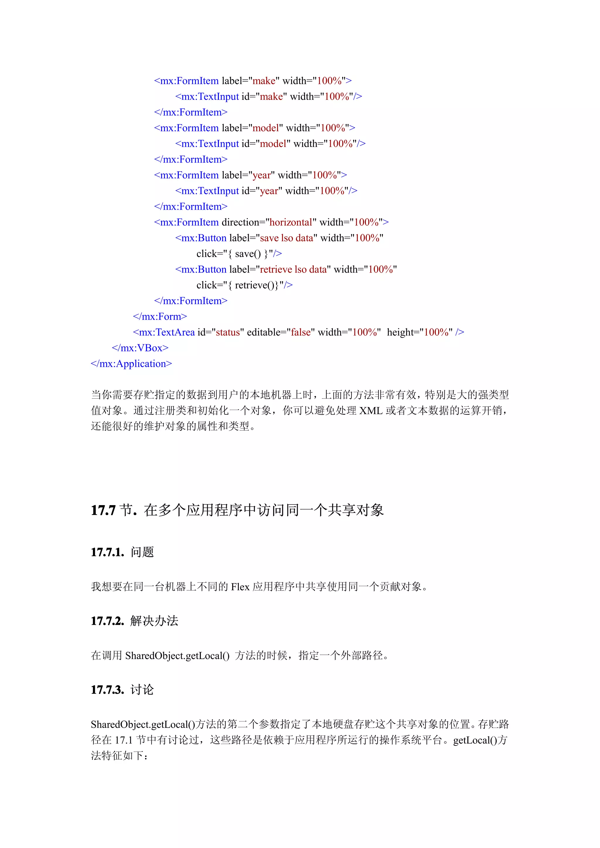 <mx:FormItem label="make" width="100%">
                  <mx:TextInput id="make" width="100%"/>
              </mx:FormItem>
              <mx:FormItem label="model" width="100%">
                  <mx:TextInput id="model" width="100%"/>
              </mx:FormItem>
              <mx:FormItem label="year" width="100%">
                  <mx:TextInput id="year" width="100%"/>
              </mx:FormItem>
              <mx:FormItem direction="horizontal" width="100%">
                  <mx:Button label="save lso data" width="100%"
                      click="{ save() }"/>
                  <mx:Button label="retrieve lso data" width="100%"
                      click="{ retrieve()}"/>
              </mx:FormItem>
        </mx:Form>
        <mx:TextArea id="status" editable="false" width="100%" height="100%" />
    </mx:VBox>
</mx:Application>

当你需要存贮指定的数据到用户的本地机器上时，上面的方法非常有效，  特别是大的强类型
值对象。通过注册类和初始化一个对象，你可以避免处理 XML 或者文本数据的运算开销，
还能很好的维护对象的属性和类型。




17.7 节. 在多个应用程序中访问同一个共享对象
      .

17.7.1. 问题

我想要在同一台机器上不同的 Flex 应用程序中共享使用同一个贡献对象。


17.7.2. 解决办法

在调用 SharedObject.getLocal() 方法的时候，指定一个外部路径。


17.7.3. 讨论

SharedObject.getLocal()方法的第二个参数指定了本地硬盘存贮这个共享对象的位置。存贮路
径在 17.1 节中有讨论过，这些路径是依赖于应用程序所运行的操作系统平台。getLocal()方
法特征如下：
 