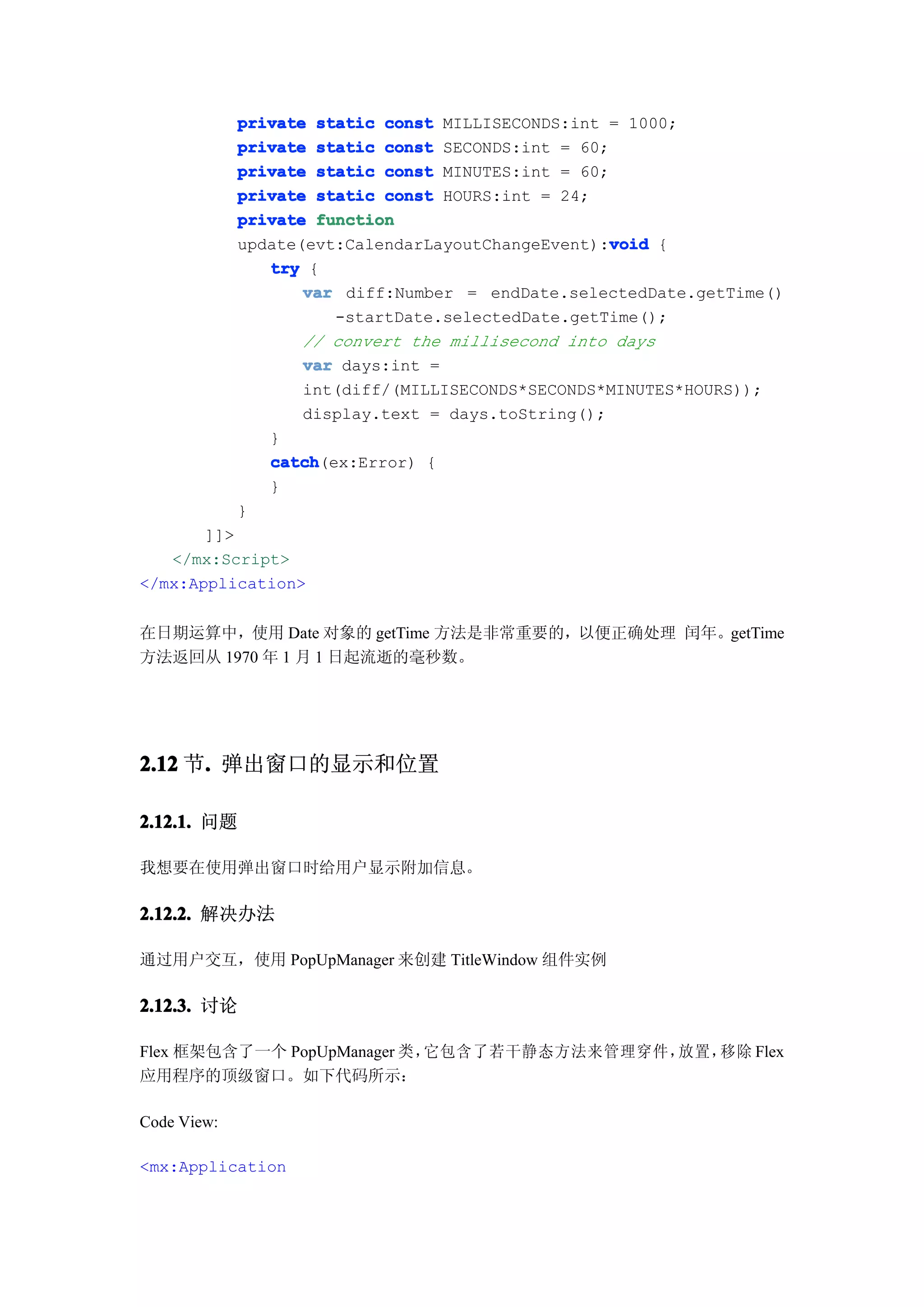 private static const MILLISECONDS:int = 1000;
             private static const SECONDS:int = 60;
             private static const MINUTES:int = 60;
             private static const HOURS:int = 24;
             private function
                                                    void
             update(evt:CalendarLayoutChangeEvent):void {
                try {
                    var diff:Number = endDate.selectedDate.getTime()
                       -startDate.selectedDate.getTime();
                    // convert the millisecond into days
                    var days:int =
                    int(diff/(MILLISECONDS*SECONDS*MINUTES*HOURS));
                    display.text = days.toString();
                }
                catch
                catch(ex:Error) {
                }
             }
       ]]>
   </mx:Script>
</mx:Application>


在日期运算中，使用 Date 对象的 getTime 方法是非常重要的，以便正确处理 闰年。getTime
方法返回从 1970 年 1 月 1 日起流逝的毫秒数。




2.12 节. 弹出窗口的显示和位置
      .

2.12.1. 问题

我想要在使用弹出窗口时给用户显示附加信息。

2.12.2. 解决办法

通过用户交互，使用 PopUpManager 来创建 TitleWindow 组件实例

2.12.3. 讨论

Flex 框架包含了一个 PopUpManager 类，它包含了若干静态方法来管理穿件，放置，移除 Flex
应用程序的顶级窗口。如下代码所示：

Code View:

<mx:Application
 