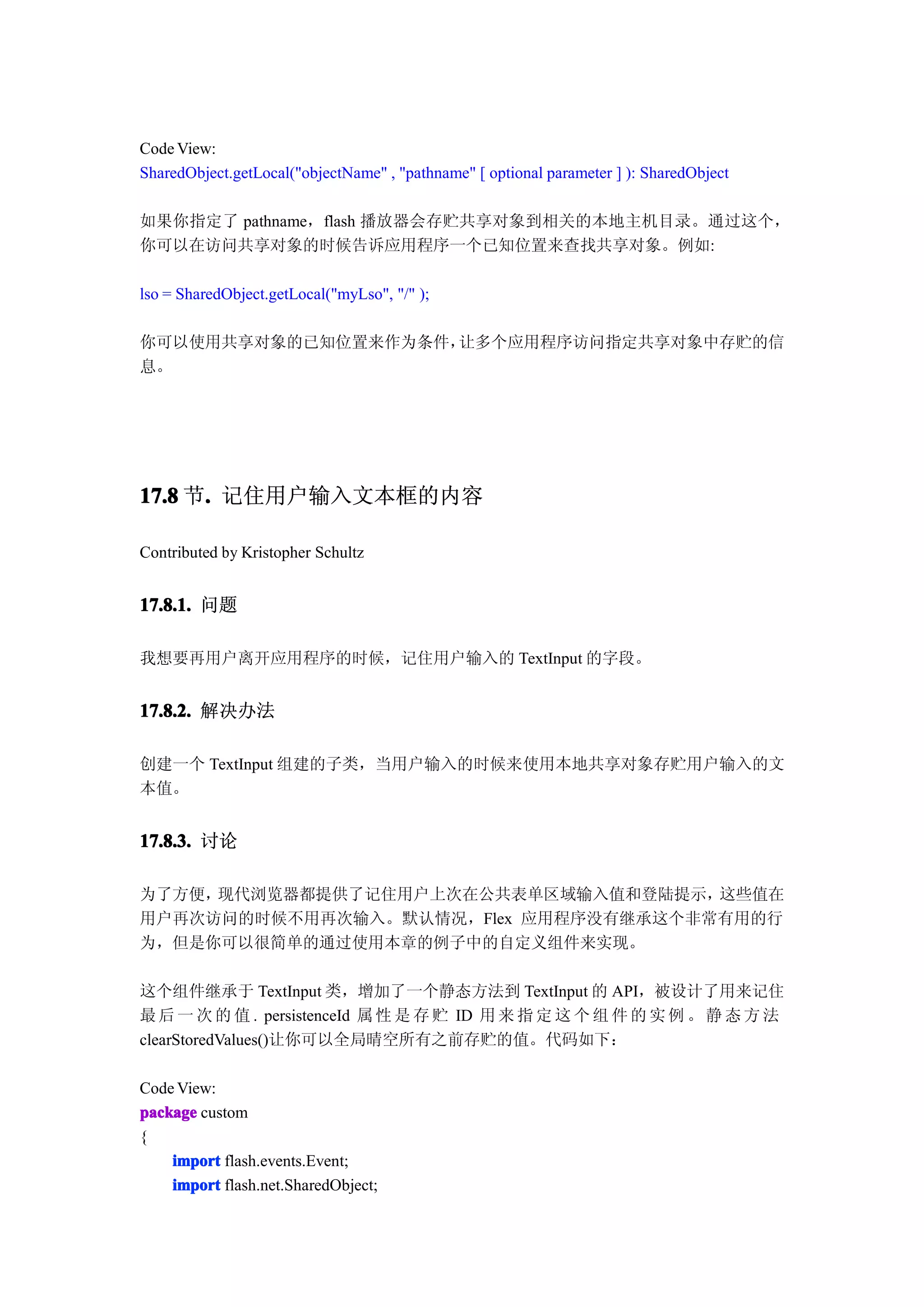 Code View:
SharedObject.getLocal("objectName" , "pathname" [ optional parameter ] ): SharedObject

如果你指定了 pathname，flash 播放器会存贮共享对象到相关的本地主机目录。通过这个，
你可以在访问共享对象的时候告诉应用程序一个已知位置来查找共享对象。例如:

lso = SharedObject.getLocal("myLso", "/" );

你可以使用共享对象的已知位置来作为条件，让多个应用程序访问指定共享对象中存贮的信
息。




17.8 节. 记住用户输入文本框的内容
      .

Contributed by Kristopher Schultz


17.8.1. 问题

我想要再用户离开应用程序的时候，记住用户输入的 TextInput 的字段。


17.8.2. 解决办法

创建一个 TextInput 组建的子类，当用户输入的时候来使用本地共享对象存贮用户输入的文
本值。


17.8.3. 讨论

为了方便，现代浏览器都提供了记住用户上次在公共表单区域输入值和登陆提示，  这些值在
用户再次访问的时候不用再次输入。默认情况，Flex 应用程序没有继承这个非常有用的行
为，但是你可以很简单的通过使用本章的例子中的自定义组件来实现。

这个组件继承于 TextInput 类，增加了一个静态方法到 TextInput 的 API，被设计了用来记住
最 后 一 次 的 值 . persistenceId 属 性 是 存 贮 ID 用 来 指 定 这 个 组 件 的 实 例 。 静 态 方 法
clearStoredValues()让你可以全局晴空所有之前存贮的值。代码如下：

Code View:
package custom
{
    import flash.events.Event;
    import flash.net.SharedObject;
 