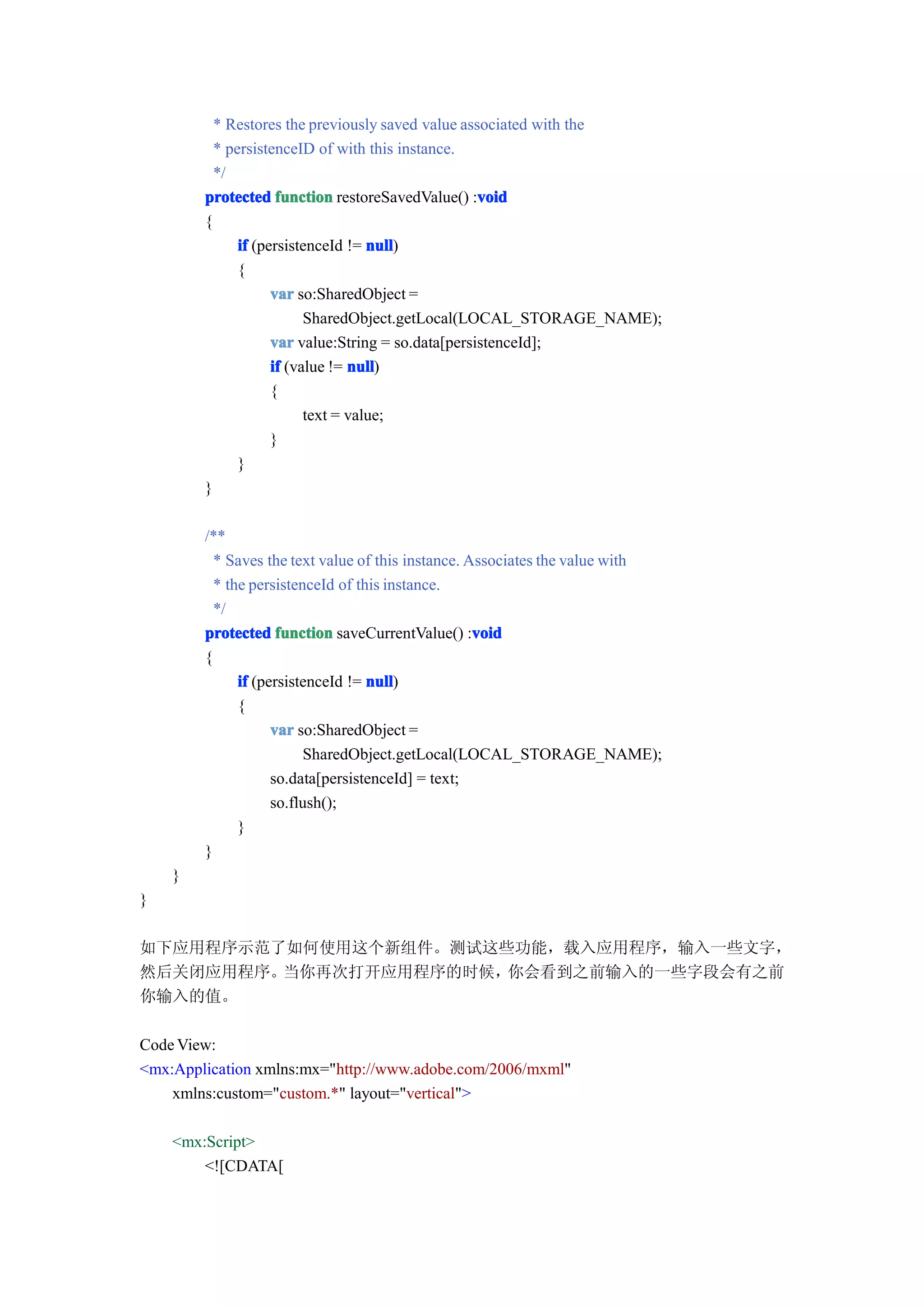* Restores the previously saved value associated with the
          * persistenceID of with this instance.
          */
        protected function restoreSavedValue() :voidvoid
        {
              if (persistenceId != null
                                    null)
              {
                    var so:SharedObject =
                          SharedObject.getLocal(LOCAL_STORAGE_NAME);
                    var value:String = so.data[persistenceId];
                    if (value != null
                                 null)
                    {
                          text = value;
                    }
              }
        }

        /**
          * Saves the text value of this instance. Associates the value with
          * the persistenceId of this instance.
          */
        protected function saveCurrentValue() :void void
        {
              if (persistenceId != null
                                   null)
              {
                    var so:SharedObject =
                          SharedObject.getLocal(LOCAL_STORAGE_NAME);
                    so.data[persistenceId] = text;
                    so.flush();
              }
        }
    }
}

如下应用程序示范了如何使用这个新组件。测试这些功能，载入应用程序，输入一些文字，
然后关闭应用程序。当你再次打开应用程序的时候，你会看到之前输入的一些字段会有之前
你输入的值。

Code View:
<mx:Application xmlns:mx="http://www.adobe.com/2006/mxml"
    xmlns:custom="custom.*" layout="vertical">

    <mx:Script>
        <![CDATA[
 