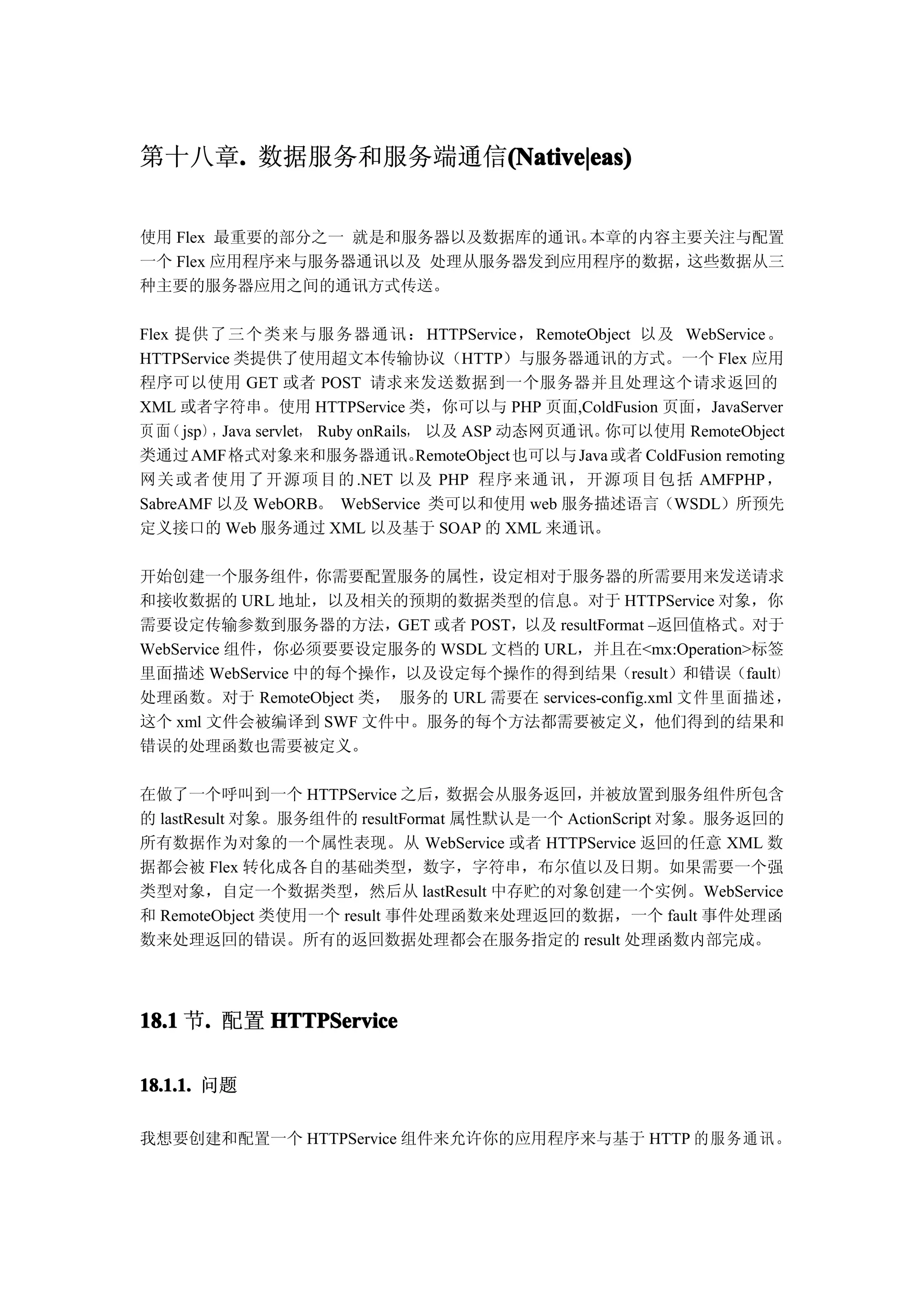 第十八章. 数据服务和服务端通信(Native|eas)
    .           (Native|eas)


使用 Flex 最重要的部分之一 就是和服务器以及数据库的通讯。本章的内容主要关注与配置
一个 Flex 应用程序来与服务器通讯以及 处理从服务器发到应用程序的数据，这些数据从三
种主要的服务器应用之间的通讯方式传送。

Flex 提供了 三个 类来 与服 务器 通讯 ： HTTPService， RemoteObject 以及 WebService 。
HTTPService 类提供了使用超文本传输协议（HTTP）与服务器通讯的方式。一个 Flex 应用
程序可以使用 GET 或者 POST 请求来发送数据到一个服务器并且处理这个请求返回的
XML 或者字符串。使用 HTTPService 类，你可以与 PHP 页面,ColdFusion 页面，JavaServer
页 面 jsp），Java servlet， Ruby onRails， 以及 ASP 动态网页通讯。
    （                                                     你可以使用 RemoteObject
类通过 AMF 格式对象来和服务器通讯。                RemoteObject 也可以与 Java 或者 ColdFusion remoting
网关 或 者 使 用 了 开 源 项 目 的 .NET 以及 PHP 程序 来 通 讯 ， 开 源 项 目 包 括 AMFPHP，
SabreAMF 以及 WebORB。 WebService 类可以和使用 web 服务描述语言（WSDL）所预先
定义接口的 Web 服务通过 XML 以及基于 SOAP 的 XML 来通讯。

开始创建一个服务组件，      你需要配置服务的属性，    设定相对于服务器的所需要用来发送请求
和接收数据的 URL 地址，以及相关的预期的数据类型的信息。对于 HTTPService 对象，你
需要设定传输参数到服务器的方法，GET 或者 POST，以及 resultFormat –返回值格式。对于
WebService 组件，你必须要要设定服务的 WSDL 文档的 URL，并且在<mx:Operation>标签
里面描述 WebService 中的每个操作，以及设定每个操作的得到结果（result）和错误（fault）
处理函数。对于 RemoteObject 类， 服务的 URL 需要在 services-config.xml 文件里面描述，
这个 xml 文件会被编译到 SWF 文件中。服务的每个方法都需要被定义，他们得到的结果和
错误的处理函数也需要被定义。

在做了一个呼叫到一个 HTTPService 之后，        数据会从服务返回，  并被放置到服务组件所包含
的 lastResult 对象。服务组件的 resultFormat 属性默认是一个 ActionScript 对象。服务返回的
所有数据作为对象的一个属性表现。从 WebService 或者 HTTPService 返回的任意 XML 数
据都会被 Flex 转化成各自的基础类型，数字，字符串，布尔值以及日期。如果需要一个强
类型对象，自定一个数据类型，然后从 lastResult 中存贮的对象创建一个实例。WebService
和 RemoteObject 类使用一个 result 事件处理函数来处理返回的数据，一个 fault 事件处理函
数来处理返回的错误。所有的返回数据处理都会在服务指定的 result 处理函数内部完成。




18.1 节. 配置 HTTPService
      .

18.1.1. 问题

我想要创建和配置一个 HTTPService 组件来允许你的应用程序来与基于 HTTP 的 服务 通讯 。
 