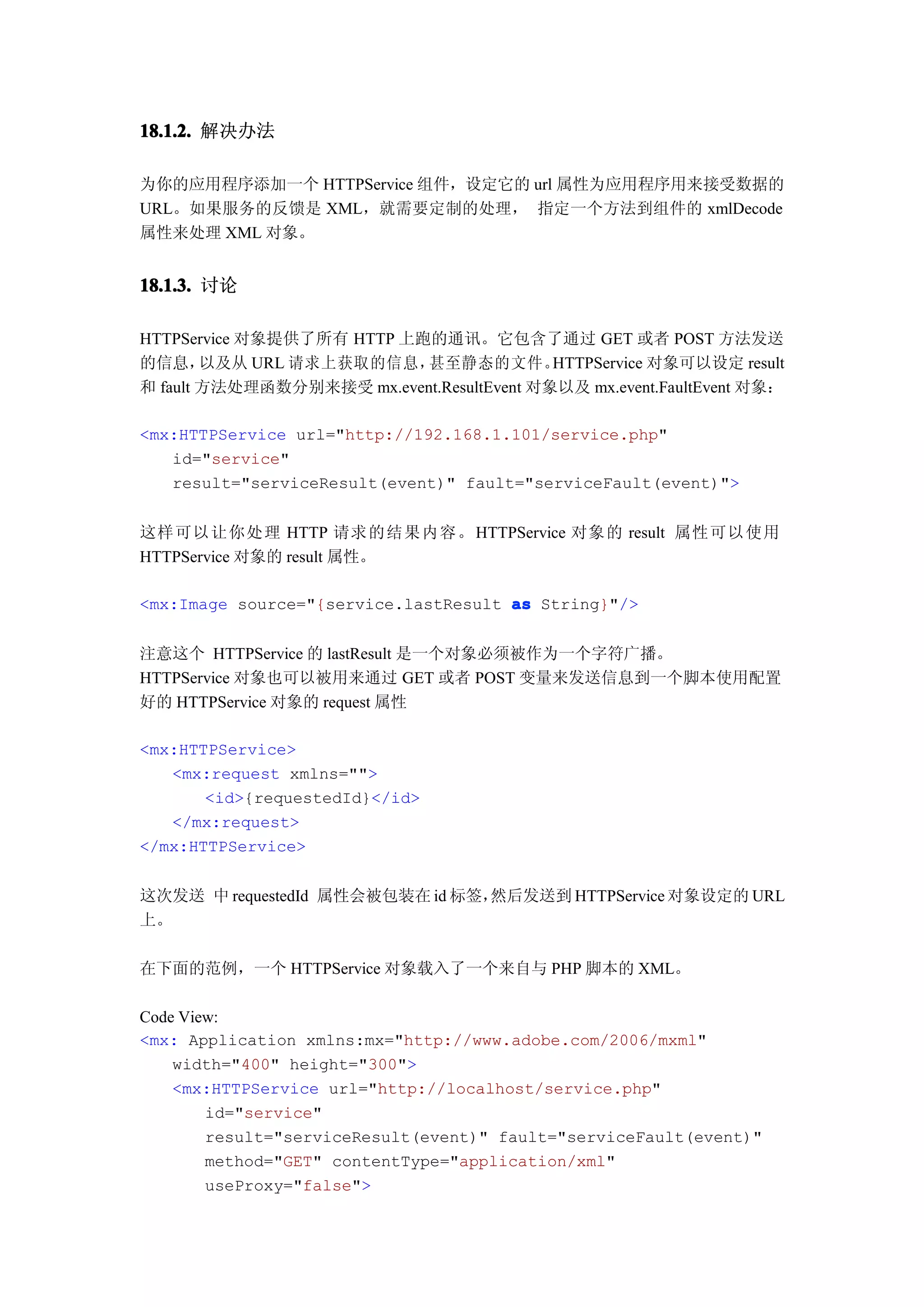 18.1.2. 解决办法

为你的应用程序添加一个 HTTPService 组件，设定它的 url 属性为应用程序用来接受数据的
URL。如果服务的反馈是 XML，就需要定制的处理， 指定一个方法到组件的 xmlDecode
属性来处理 XML 对象。


18.1.3. 讨论

HTTPService 对象提供了所有 HTTP 上跑的通讯。它包含了通过 GET 或者 POST 方法发送
的信息，    以及从 URL 请求上获取的信息，  甚至静态的文件。        HTTPService 对象可以设定 result
和 fault 方法处理函数分别来接受 mx.event.ResultEvent 对象以及 mx.event.FaultEvent 对象：

<mx:HTTPService url="http://192.168.1.101/service.php"
   id="service"
   result="serviceResult(event)" fault="serviceFault(event)">


这样可以让你处理 HTTP 请求的结果内容。 HTTPService 对象的 result 属性可以使用
HTTPService 对象的 result 属性。

<mx:Image source="{service.lastResult as String}"/>


注意这个 HTTPService 的 lastResult 是一个对象必须被作为一个字符广播。
HTTPService 对象也可以被用来通过 GET 或者 POST 变量来发送信息到一个脚本使用配置
好的 HTTPService 对象的 request 属性

<mx:HTTPService>
   <mx:request xmlns="">
       <id>{requestedId}</id>
   </mx:request>
</mx:HTTPService>


这次发送 中 requestedId 属性会被包装在 id 标签，然后发送到 HTTPService 对象设定的 URL
上。

在下面的范例，一个 HTTPService 对象载入了一个来自与 PHP 脚本的 XML。

Code View:
<mx: Application xmlns:mx="http://www.adobe.com/2006/mxml"
    width="400" height="300">
    <mx:HTTPService url="http://localhost/service.php"
        id="service"
        result="serviceResult(event)" fault="serviceFault(event)"
        method="GET" contentType="application/xml"
        useProxy="false">
 