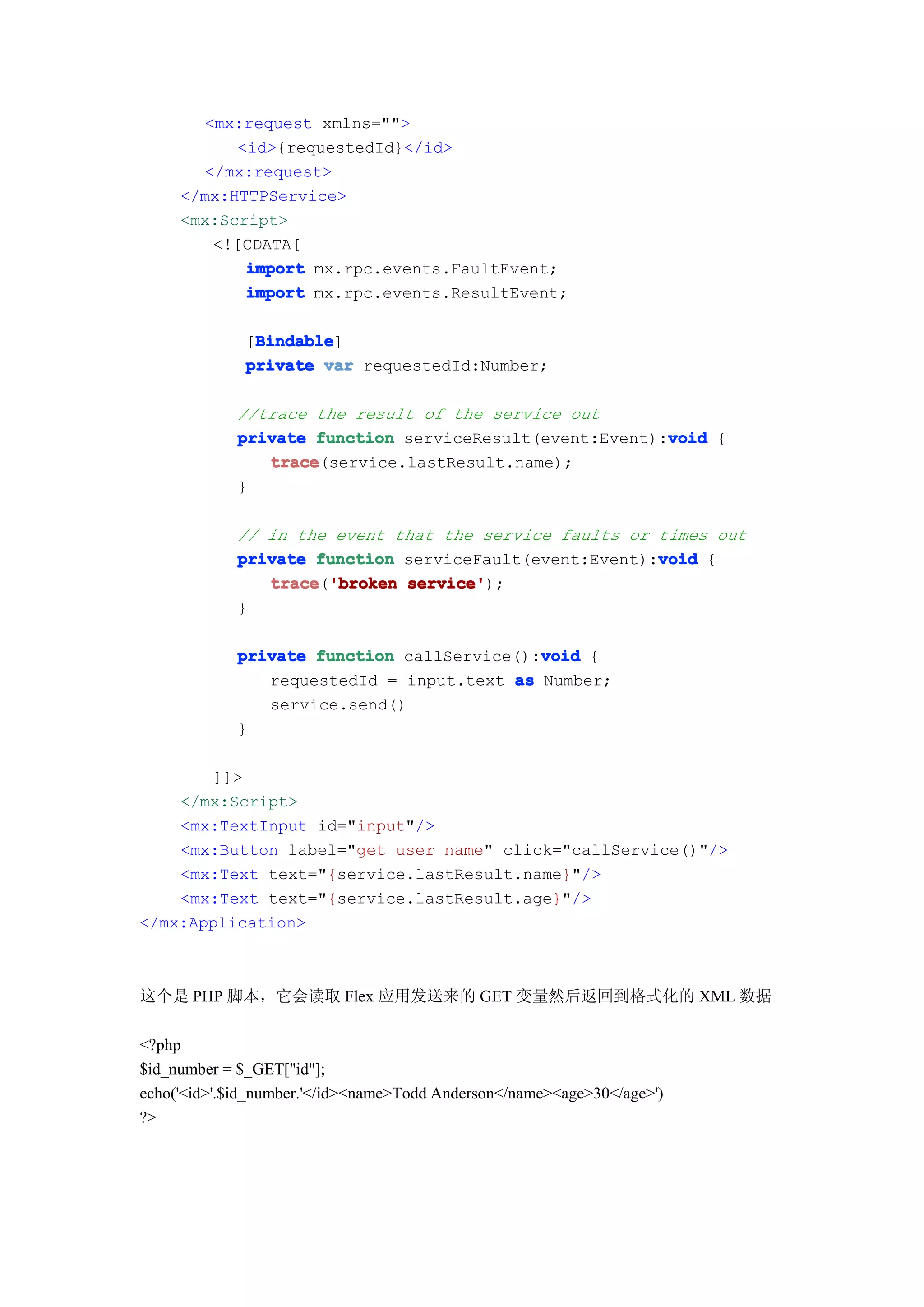 <mx:request xmlns="">
           <id>{requestedId}</id>
       </mx:request>
     </mx:HTTPService>
     <mx:Script>
        <![CDATA[
            import mx.rpc.events.FaultEvent;
            import mx.rpc.events.ResultEvent;

               Bindable
               Bindable]
              [Bindable
              private var requestedId:Number;

             //trace the result of the service out
                                                         void
             private function serviceResult(event:Event):void {
                trace
                trace(service.lastResult.name);
             }

             // in the event that the service faults or times out
                                                        void
             private function serviceFault(event:Event):void {
                trace 'broken service'
                trace('broken service');
             }

                                            void
             private function callService():void {
                requestedId = input.text as Number;
                service.send()
             }

       ]]>
    </mx:Script>
    <mx:TextInput id="input"/>
    <mx:Button label="get user name" click="callService()"/>
    <mx:Text text="{service.lastResult.name}"/>
    <mx:Text text="{service.lastResult.age}"/>
</mx:Application>



这个是 PHP 脚本，它会读取 Flex 应用发送来的 GET 变量然后返回到格式化的 XML 数据

<?php
$id_number = $_GET["id"];
echo('<id>'.$id_number.'</id><name>Todd Anderson</name><age>30</age>')
?>
 