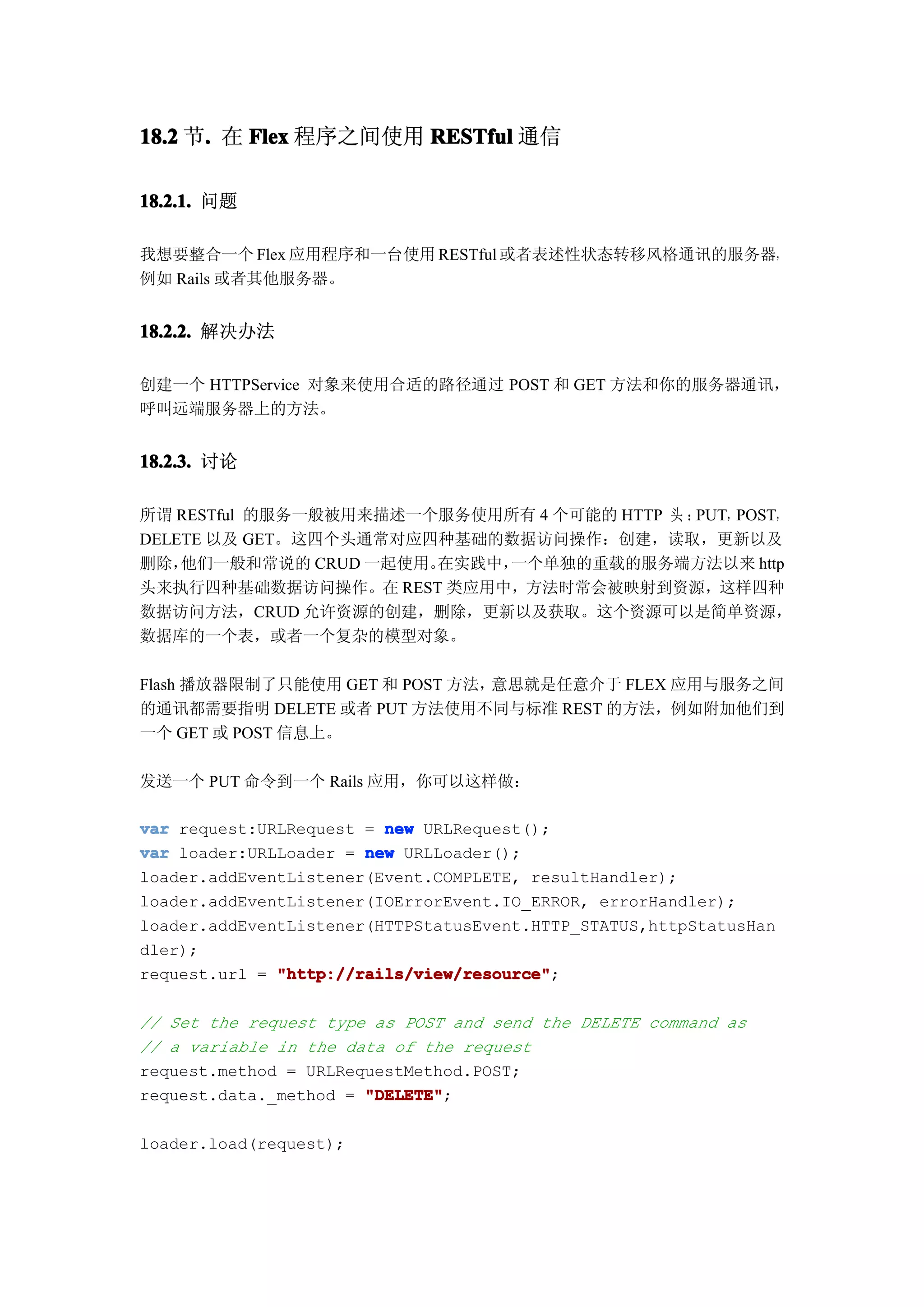 18.2 节. 在 Flex 程序之间使用 RESTful 通信
      .

18.2.1. 问题

我想要整合一个 Flex 应用程序和一台使用 RESTful 或者表述性状态转移风格通讯的服务器，
例如 Rails 或者其他服务器。


18.2.2. 解决办法

创建一个 HTTPService 对象来使用合适的路径通过 POST 和 GET 方法和你的服务器通讯，
呼叫远端服务器上的方法。


18.2.3. 讨论

所谓 RESTful 的服务一般被用来描述一个服务使用所有 4 个可能的 HTTP 头 ：PUT，POST，
DELETE 以及 GET。这四个头通常对应四种基础的数据访问操作：创建，读取，更新以及
删除， 他们一般和常说的 CRUD 一起使用。在实践中，一个单独的重载的服务端方法以来 http
头来执行四种基础数据访问操作。在 REST 类应用中，方法时常会被映射到资源，这样四种
数据访问方法，CRUD 允许资源的创建，删除，更新以及获取。这个资源可以是简单资源，
数据库的一个表，或者一个复杂的模型对象。

Flash 播放器限制了只能使用 GET 和 POST 方法，意思就是任意介于 FLEX 应用与服务之间
的通讯都需要指明 DELETE 或者 PUT 方法使用不同与标准 REST 的方法，例如附加他们到
一个 GET 或 POST 信息上。

发送一个 PUT 命令到一个 Rails 应用，你可以这样做：

var request:URLRequest = new URLRequest();
var loader:URLLoader = new URLLoader();
loader.addEventListener(Event.COMPLETE, resultHandler);
loader.addEventListener(IOErrorEvent.IO_ERROR, errorHandler);
loader.addEventListener(HTTPStatusEvent.HTTP_STATUS,httpStatusHan
dler);
request.url = "http://rails/view/resource"
              "http://rails/view/resource";

// Set the request type as POST and send the DELETE command as
// a variable in the data of the request
request.method = URLRequestMethod.POST;
request.data._method = "DELETE"
                       "DELETE";

loader.load(request);
 