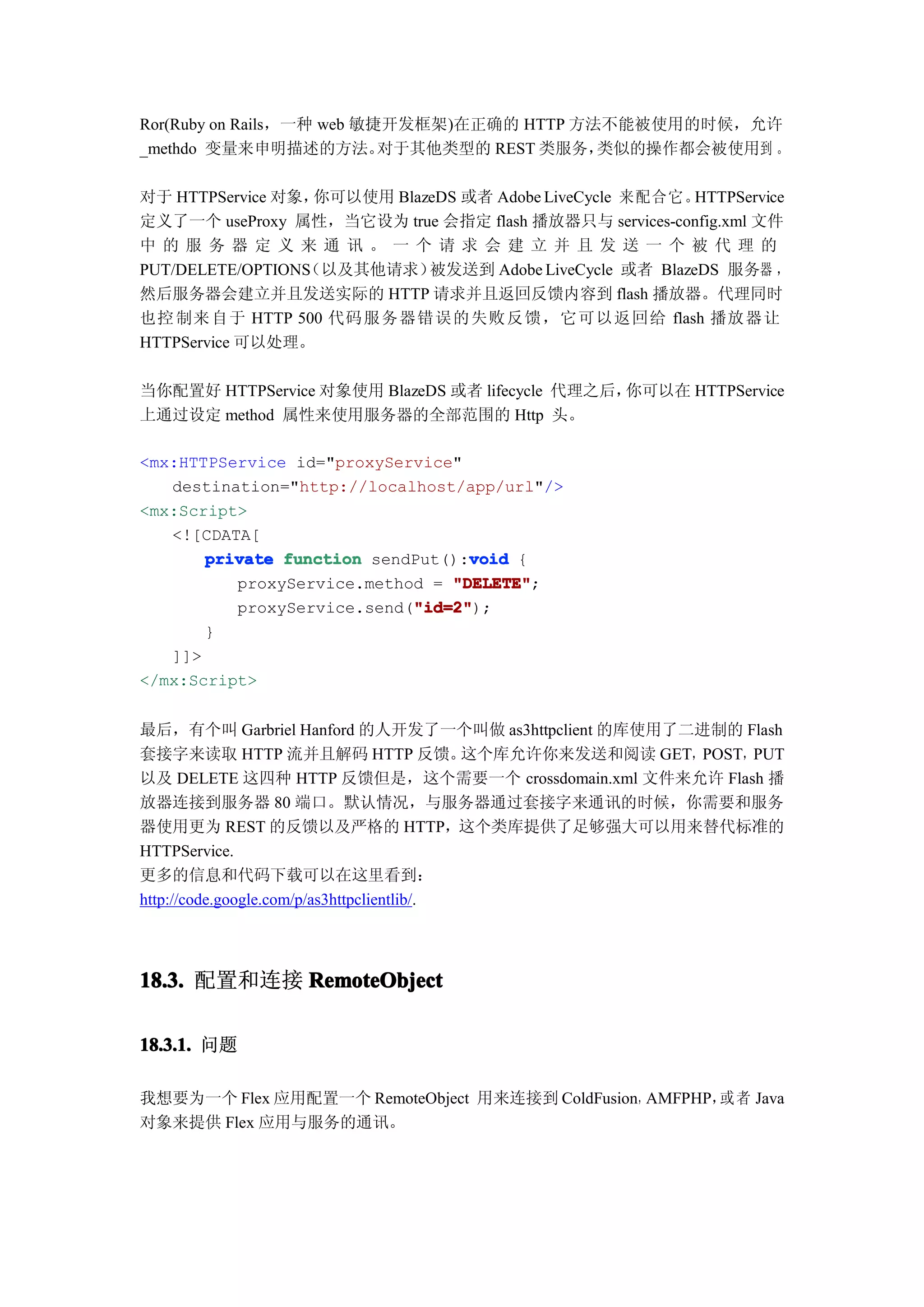 Ror(Ruby on Rails，一种 web 敏捷开发框架)在正确的 HTTP 方法不能被使用的时候，允许
_methdo 变量来申明描述的方法。        对于其他类型的 REST 类服务，类似的操作都会被使用到 。

对于 HTTPService 对象， 你可以使用 BlazeDS 或者 Adobe LiveCycle 来配合它。 HTTPService
定义了一个 useProxy 属性，当它设为 true 会指定 flash 播放器只与 services-config.xml 文件
中的服 务器 定义 来通 讯。 一个 请求 会建 立并 且发 送一 个被 代理 的
                 （以及其他请求）
PUT/DELETE/OPTIONS           被发送到 Adobe LiveCycle 或者 BlazeDS 服务器 ，
然后服务器会建立并且发送实际的 HTTP 请求并且返回反馈内容到 flash 播放器。代理同时
也控 制来 自于 HTTP 500 代码 服务器错误的失败反馈，它可以返回给 flash 播放 器让
HTTPService 可以处理。

当你配置好 HTTPService 对象使用 BlazeDS 或者 lifecycle 代理之后，你可以在 HTTPService
上通过设定 method 属性来使用服务器的全部范围的 Http 头。

<mx:HTTPService id="proxyService"
   destination="http://localhost/app/url"/>
<mx:Script>
   <![CDATA[
                                  void
       private function sendPut():void {
          proxyService.method = "DELETE"
                                "DELETE";
                            "id=2"
                            "id=2");
          proxyService.send("id=2"
       }
   ]]>
</mx:Script>


最后，有个叫 Garbriel Hanford 的人开发了一个叫做 as3httpclient 的库使用了二进制的 Flash
套接字来读取 HTTP 流并且解码 HTTP 反馈。                  这个库允许你来发送和阅读 GET，POST，PUT
以及 DELETE 这四种 HTTP 反馈但是，这个需要一个 crossdomain.xml 文件来允许 Flash 播
放器连接到服务器 80 端口。默认情况，与服务器通过套接字来通讯的时候，你需要和服务
器使用更为 REST 的反馈以及严格的 HTTP，这个类库提供了足够强大可以用来替代标准的
HTTPService.
更多的信息和代码下载可以在这里看到：
http://code.google.com/p/as3httpclientlib/.




18.3. 配置和连接 RemoteObject

18.3.1. 问题

我想要为一个 Flex 应用配置一个 RemoteObject 用来连接到 ColdFusion，AMFPHP， 者 Java
                                                        或
对象来提供 Flex 应用与服务的通讯。
 