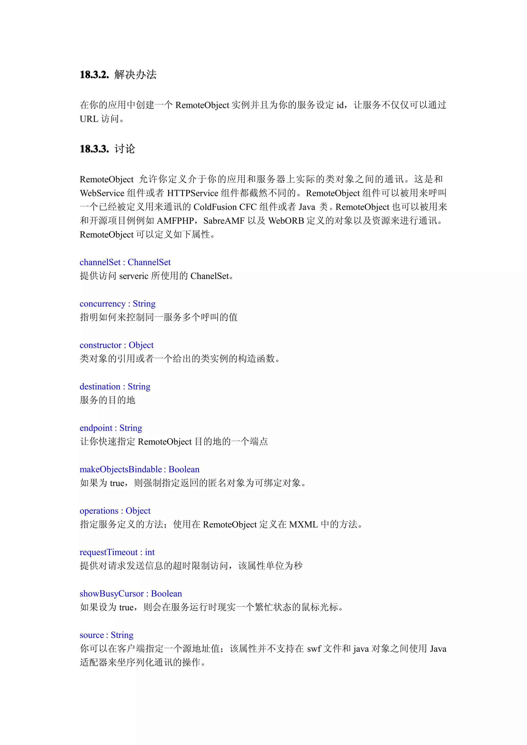 18.3.2. 解决办法

在你的应用中创建一个 RemoteObject 实例并且为你的服务设定 id，让服务不仅仅可以通过
URL 访问。


18.3.3. 讨论

RemoteObject 允许你定义介于你的应用和服务器上实际的类对象之间的通讯。这是和
WebService 组件或者 HTTPService 组件都截然不同的。RemoteObject 组件可以被用来呼叫
一个已经被定义用来通讯的 ColdFusion CFC 组件或者 Java 类 。RemoteObject 也可以被用来
和开源项目例例如 AMFPHP，SabreAMF 以及 WebORB 定义的对象以及资源来进行通讯。
RemoteObject 可以定义如下属性。

channelSet : ChannelSet
提供访问 serveric 所使用的 ChanelSet。

concurrency : String
指明如何来控制同一服务多个呼叫的值

constructor : Object
类对象的引用或者一个给出的类实例的构造函数。

destination : String
服务的目的地

endpoint : String
让你快速指定 RemoteObject 目的地的一个端点

makeObjectsBindable : Boolean
如果为 true，则强制指定返回的匿名对象为可绑定对象。

operations : Object
指定服务定义的方法；使用在 RemoteObject 定义在 MXML 中的方法。

requestTimeout : int
提供对请求发送信息的超时限制访问，该属性单位为秒

showBusyCursor : Boolean
如果设为 true，则会在服务运行时现实一个繁忙状态的鼠标光标。

source : String
你可以在客户端指定一个源地址值；该属性并不支持在 swf 文件和 java 对象之间使用 Java
适配器来坐序列化通讯的操作。
 