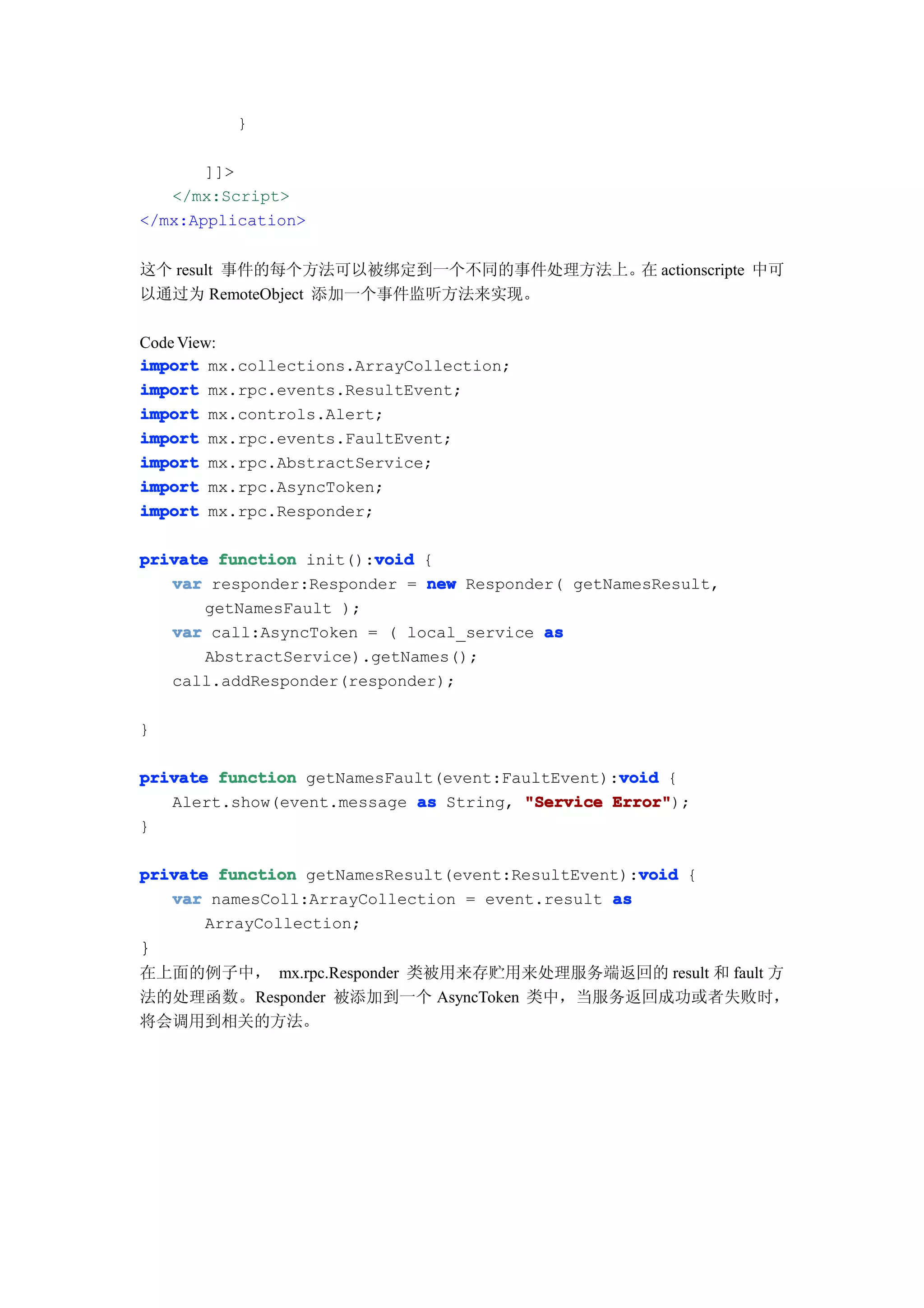 }

       ]]>
   </mx:Script>
</mx:Application>


这个 result 事件的每个方法可以被绑定到一个不同的事件处理方法上。 actionscripte 中可
                                    在
以通过为 RemoteObject 添加一个事件监听方法来实现。

Code View:
import mx.collections.ArrayCollection;
import mx.rpc.events.ResultEvent;
import mx.controls.Alert;
import mx.rpc.events.FaultEvent;
import mx.rpc.AbstractService;
import mx.rpc.AsyncToken;
import mx.rpc.Responder;

                        void
private function init():void {
   var responder:Responder = new Responder( getNamesResult,
       getNamesFault );
   var call:AsyncToken = ( local_service as
       AbstractService).getNames();
   call.addResponder(responder);

}

                                                 void
private function getNamesFault(event:FaultEvent):void {
   Alert.show(event.message as String, "Service Error"
                                                Error");
}

                                                   void
private function getNamesResult(event:ResultEvent):void {
   var namesColl:ArrayCollection = event.result as
       ArrayCollection;
}
在上面的例子中， mx.rpc.Responder 类被用来存贮用来处理服务端返回的 result 和 fault 方
法的处理函数。Responder 被添加到一个 AsyncToken 类中，当服务返回成功或者失败时，
将会调用到相关的方法。
 