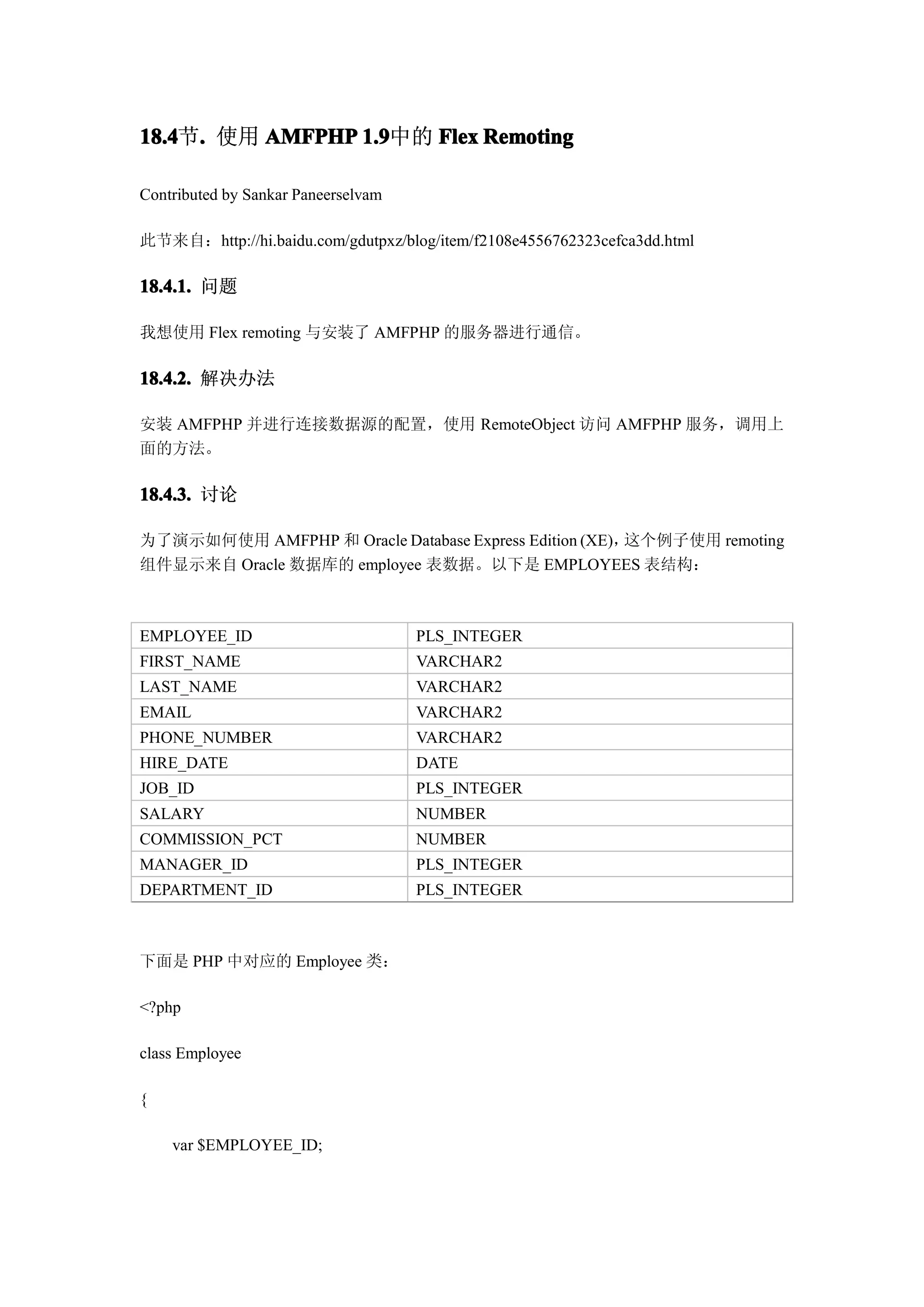 18.4 . 使用 AMFPHP 1.9
18.4节.           1.9中的 Flex Remoting

Contributed by Sankar Paneerselvam

此节来自：http://hi.baidu.com/gdutpxz/blog/item/f2108e4556762323cefca3dd.html

18.4.1. 问题

我想使用 Flex remoting 与安装了 AMFPHP 的服务器进行通信。

18.4.2. 解决办法

安装 AMFPHP 并进行连接数据源的配置，使用 RemoteObject 访问 AMFPHP 服务，调用上
面的方法。

18.4.3. 讨论

为了演示如何使用 AMFPHP 和 Oracle Database Express Edition (XE)，这个例子使用 remoting
组件显示来自 Oracle 数据库的 employee 表数据。以下是 EMPLOYEES 表结构：



EMPLOYEE_ID                          PLS_INTEGER
FIRST_NAME                           VARCHAR2
LAST_NAME                            VARCHAR2
EMAIL                                VARCHAR2
PHONE_NUMBER                         VARCHAR2
HIRE_DATE                            DATE
JOB_ID                               PLS_INTEGER
SALARY                               NUMBER
COMMISSION_PCT                       NUMBER
MANAGER_ID                           PLS_INTEGER
DEPARTMENT_ID                        PLS_INTEGER



下面是 PHP 中对应的 Employee 类：

<?php

class Employee

{

    var $EMPLOYEE_ID;
 
