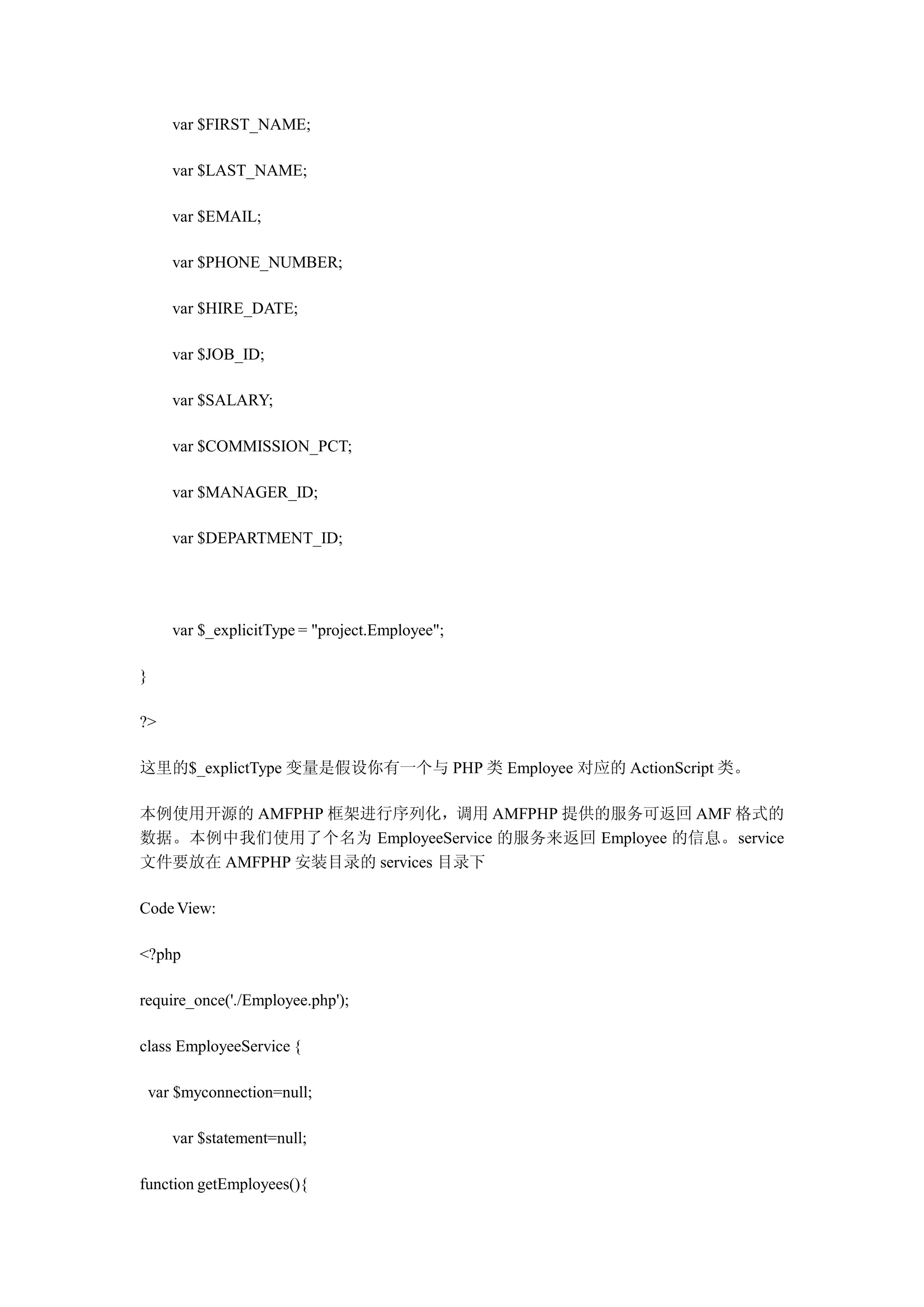 var $FIRST_NAME;

       var $LAST_NAME;

       var $EMAIL;

       var $PHONE_NUMBER;

       var $HIRE_DATE;

       var $JOB_ID;

       var $SALARY;

       var $COMMISSION_PCT;

       var $MANAGER_ID;

       var $DEPARTMENT_ID;




       var $_explicitType = "project.Employee";

}

?>

这里的$_explictType 变量是假设你有一个与 PHP 类 Employee 对应的 ActionScript 类。

本例使用开源的 AMFPHP 框架进行序列化，调用 AMFPHP 提供的服务可返回 AMF 格式的
数据。本例中我们使用了个名为 EmployeeService 的服务来返回 Employee 的信息。service
文件要放在 AMFPHP 安装目录的 services 目录下

Code View:

<?php

require_once('./Employee.php');

class EmployeeService {

    var $myconnection=null;

       var $statement=null;

function getEmployees(){
 