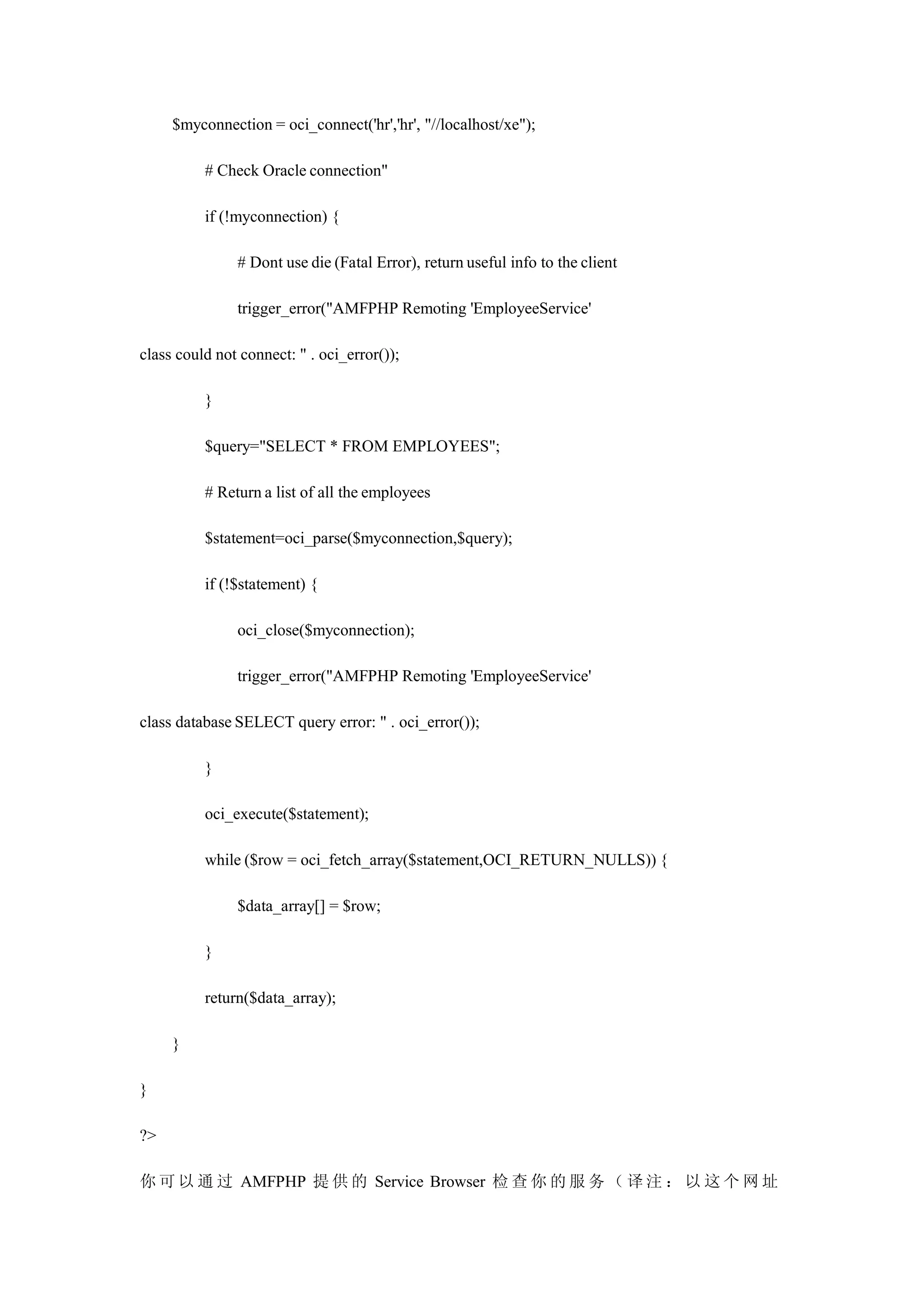 $myconnection = oci_connect('hr','hr', "//localhost/xe");

          # Check Oracle connection"

          if (!myconnection) {

               # Dont use die (Fatal Error), return useful info to the client

               trigger_error("AMFPHP Remoting 'EmployeeService'

class could not connect: " . oci_error());

          }

          $query="SELECT * FROM EMPLOYEES";

          # Return a list of all the employees

          $statement=oci_parse($myconnection,$query);

          if (!$statement) {

               oci_close($myconnection);

               trigger_error("AMFPHP Remoting 'EmployeeService'

class database SELECT query error: " . oci_error());

          }

          oci_execute($statement);

          while ($row = oci_fetch_array($statement,OCI_RETURN_NULLS)) {

               $data_array[] = $row;

          }

          return($data_array);

     }

}

?>

你 可 以 通 过 AMFPHP 提 供 的 Service Browser 检 查 你 的 服 务 （ 译 注 ： 以 这 个 网 址
 