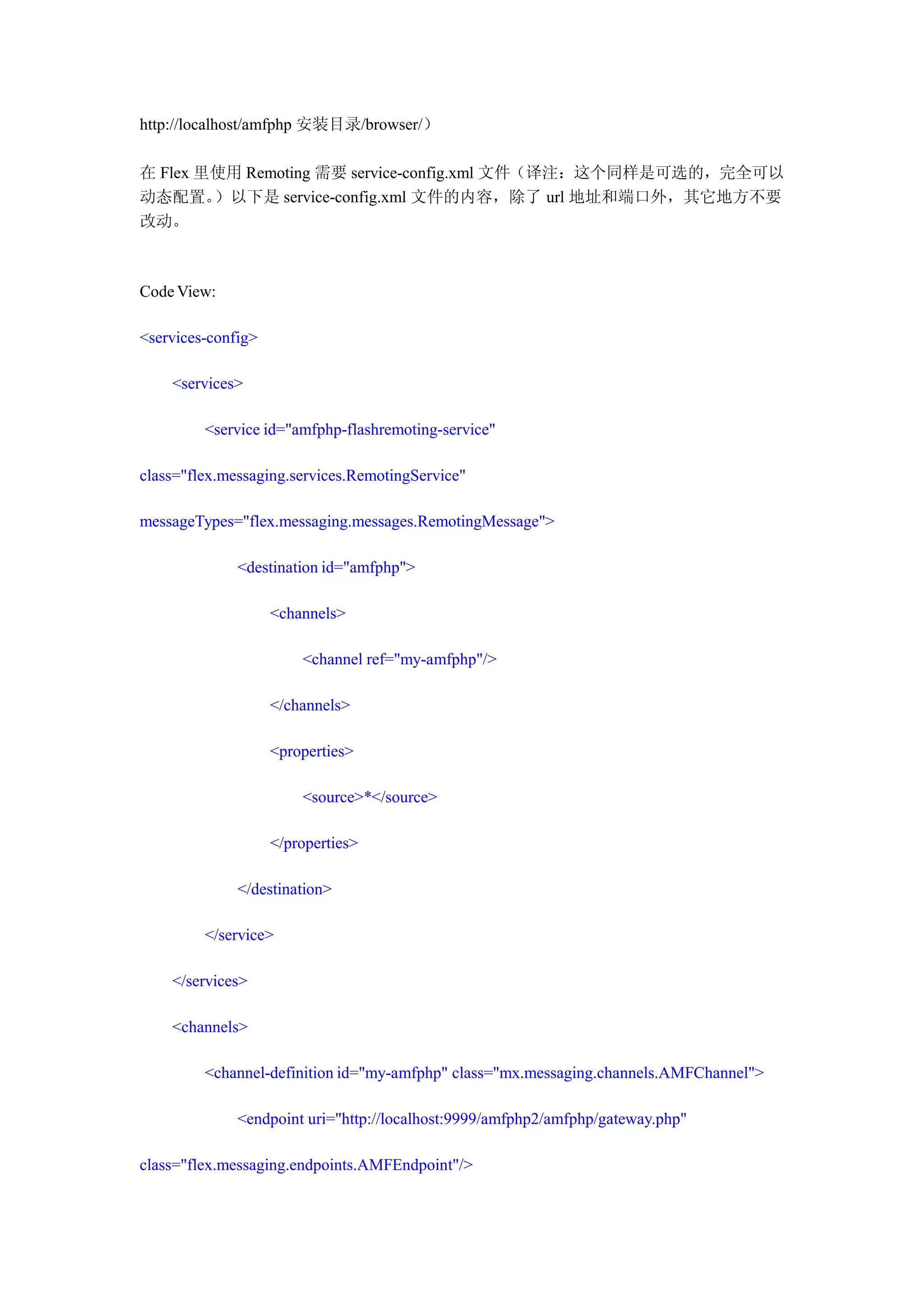 http://localhost/amfphp 安装目录/browser/）

在 Flex 里使用 Remoting 需要 service-config.xml 文件（译注：这个同样是可选的，完全可以
动态配置。   ）以下是 service-config.xml 文件的内容，除了 url 地址和端口外，其它地方不要
改动。



Code View:

<services-config>

    <services>

         <service id="amfphp-flashremoting-service"

class="flex.messaging.services.RemotingService"

messageTypes="flex.messaging.messages.RemotingMessage">

              <destination id="amfphp">

                    <channels>

                        <channel ref="my-amfphp"/>

                    </channels>

                    <properties>

                        <source>*</source>

                    </properties>

              </destination>

         </service>

    </services>

    <channels>

         <channel-definition id="my-amfphp" class="mx.messaging.channels.AMFChannel">

              <endpoint uri="http://localhost:9999/amfphp2/amfphp/gateway.php"

class="flex.messaging.endpoints.AMFEndpoint"/>
 