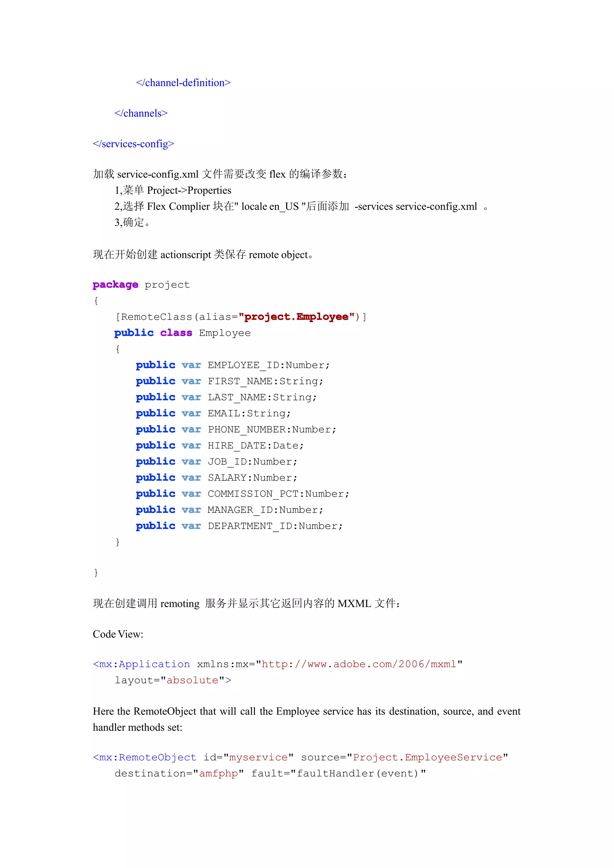 </channel-definition>

    </channels>

</services-config>

加载 service-config.xml 文件需要改变 flex 的编译参数：
  1,菜单 Project->Properties
  2,选择 Flex Complier 块在" locale en_US "后面添加 -services service-config.xml 。
  3,确定。

现在开始创建 actionscript 类保存 remote object。

package project
{
                       "project.Employee"
                       "project.Employee")]
   [RemoteClass(alias="project.Employee"
   public class Employee
   {
       public var EMPLOYEE_ID:Number;
       public var FIRST_NAME:String;
       public var LAST_NAME:String;
       public var EMAIL:String;
       public var PHONE_NUMBER:Number;
       public var HIRE_DATE:Date;
       public var JOB_ID:Number;
       public var SALARY:Number;
       public var COMMISSION_PCT:Number;
       public var MANAGER_ID:Number;
       public var DEPARTMENT_ID:Number;
   }

}

现在创建调用 remoting 服务并显示其它返回内容的 MXML 文件：

Code View:

<mx:Application xmlns:mx="http://www.adobe.com/2006/mxml"
   layout="absolute">

Here the RemoteObject that will call the Employee service has its destination, source, and event
handler methods set:

<mx:RemoteObject id="myservice" source="Project.EmployeeService"
   destination="amfphp" fault="faultHandler(event)"
 