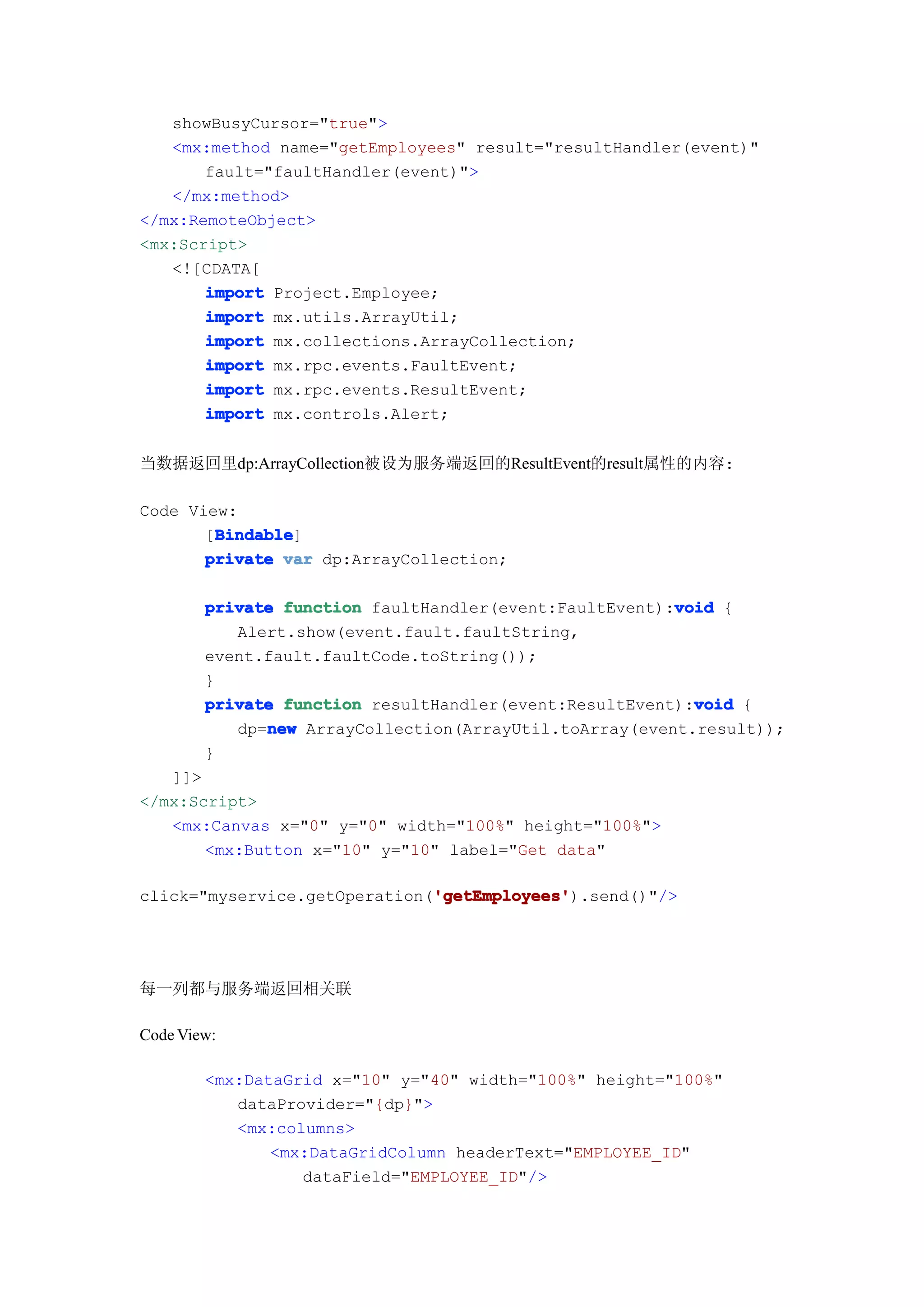 showBusyCursor="true">
   <mx:method name="getEmployees" result="resultHandler(event)"
       fault="faultHandler(event)">
   </mx:method>
</mx:RemoteObject>
<mx:Script>
   <![CDATA[
       import Project.Employee;
       import mx.utils.ArrayUtil;
       import mx.collections.ArrayCollection;
       import mx.rpc.events.FaultEvent;
       import mx.rpc.events.ResultEvent;
       import mx.controls.Alert;


当数据返回里dp:ArrayCollection被设为服务端返回的ResultEvent的result属性的内容:

Code View:
        Bindable
        Bindable]
       [Bindable
       private var dp:ArrayCollection;

                                                        void
        private function faultHandler(event:FaultEvent):void {
           Alert.show(event.fault.faultString,
        event.fault.faultCode.toString());
        }
                                                          void
        private function resultHandler(event:ResultEvent):void {
              new
           dp=new ArrayCollection(ArrayUtil.toArray(event.result));
        }
   ]]>
</mx:Script>
   <mx:Canvas x="0" y="0" width="100%" height="100%">
       <mx:Button x="10" y="10" label="Get data"

                              'getEmployees'
                              'getEmployees').send()"/>
click="myservice.getOperation('getEmployees'




每一列都与服务端返回相关联

Code View:

        <mx:DataGrid x="10" y="40" width="100%" height="100%"
           dataProvider="{dp}">
           <mx:columns>
               <mx:DataGridColumn headerText="EMPLOYEE_ID"
                  dataField="EMPLOYEE_ID"/>
 