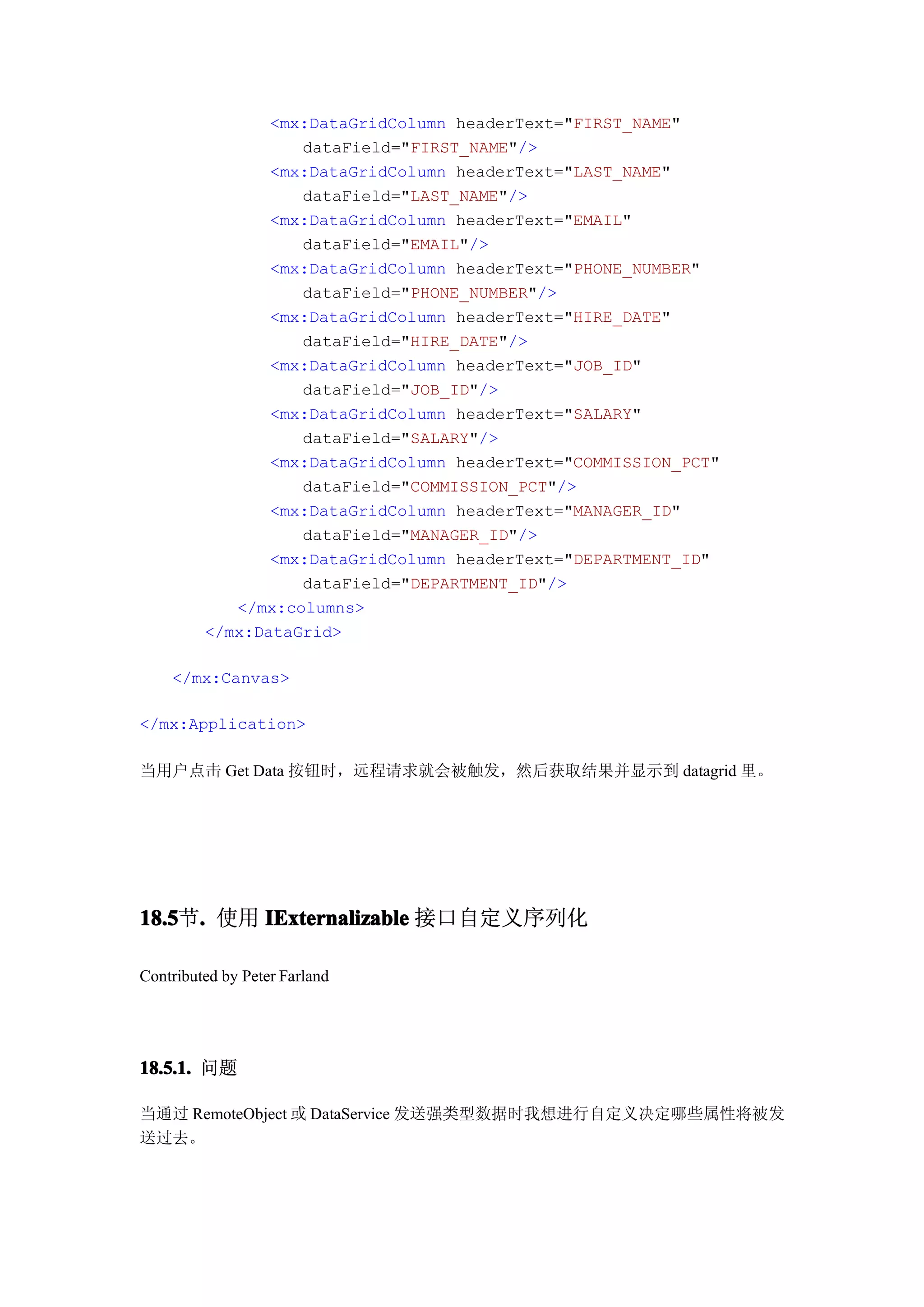 <mx:DataGridColumn headerText="FIRST_NAME"
                   dataField="FIRST_NAME"/>
                <mx:DataGridColumn headerText="LAST_NAME"
                   dataField="LAST_NAME"/>
                <mx:DataGridColumn headerText="EMAIL"
                   dataField="EMAIL"/>
                <mx:DataGridColumn headerText="PHONE_NUMBER"
                   dataField="PHONE_NUMBER"/>
                <mx:DataGridColumn headerText="HIRE_DATE"
                   dataField="HIRE_DATE"/>
                <mx:DataGridColumn headerText="JOB_ID"
                   dataField="JOB_ID"/>
                <mx:DataGridColumn headerText="SALARY"
                   dataField="SALARY"/>
                <mx:DataGridColumn headerText="COMMISSION_PCT"
                   dataField="COMMISSION_PCT"/>
                <mx:DataGridColumn headerText="MANAGER_ID"
                   dataField="MANAGER_ID"/>
                <mx:DataGridColumn headerText="DEPARTMENT_ID"
                   dataField="DEPARTMENT_ID"/>
            </mx:columns>
         </mx:DataGrid>

    </mx:Canvas>

</mx:Application>

当用户点击 Get Data 按钮时，远程请求就会被触发，然后获取结果并显示到 datagrid 里。




18.5 . 使用 IExternalizable 接口自定义序列化
18.5节.

Contributed by Peter Farland




18.5.1. 问题

当通过 RemoteObject 或 DataService 发送强类型数据时我想进行自定义决定哪些属性将被发
送过去。
 