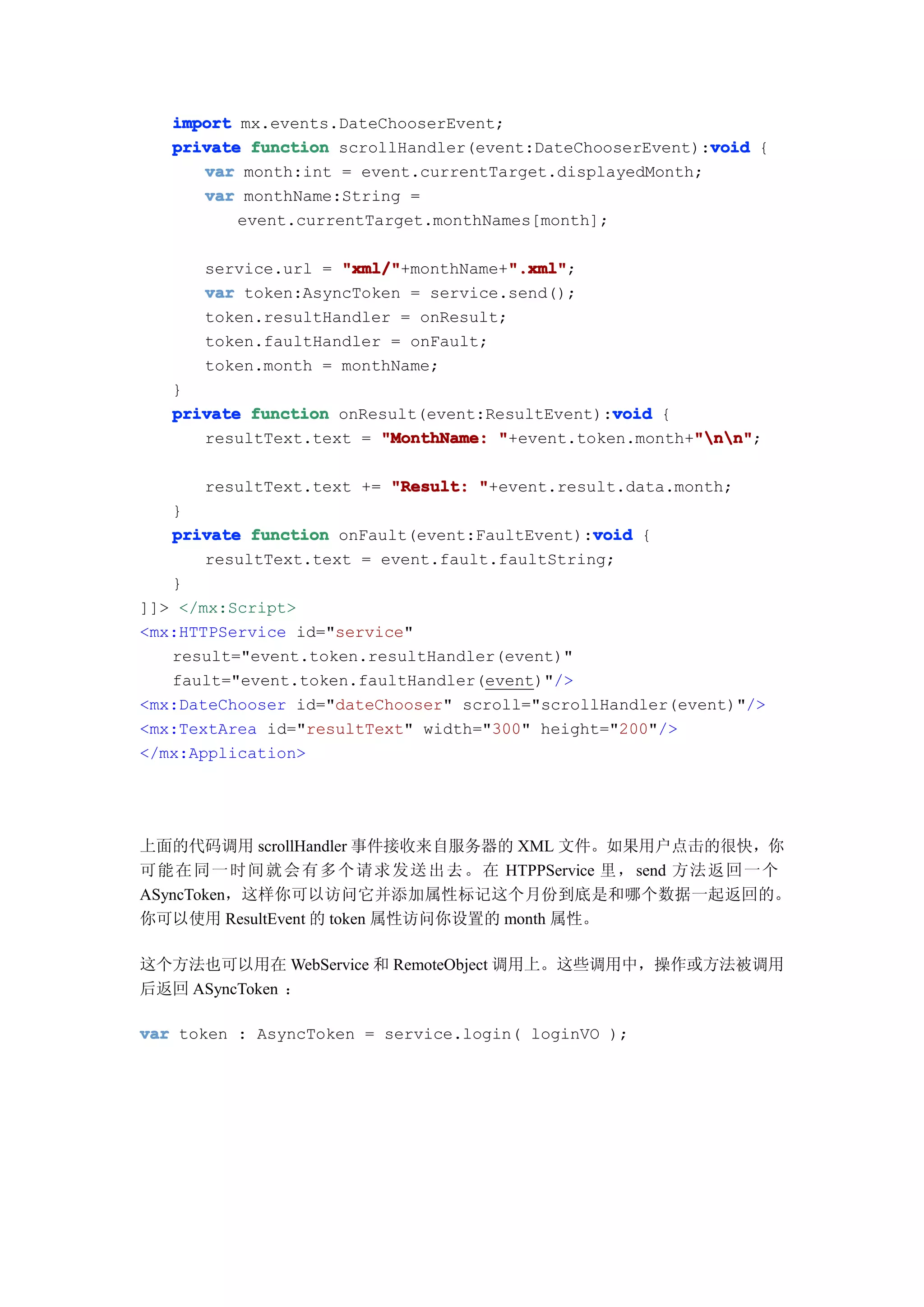import mx.events.DateChooserEvent;
                                                          void
   private function scrollHandler(event:DateChooserEvent):void {
      var month:int = event.currentTarget.displayedMonth;
      var monthName:String =
          event.currentTarget.monthNames[month];

      service.url = "xml/"            ".xml"
                    "xml/"+monthName+".xml"
                                      ".xml";
      var token:AsyncToken = service.send();
      token.resultHandler = onResult;
      token.faultHandler = onFault;
      token.month = monthName;
   }
                                                void
   private function onResult(event:ResultEvent):void {
                                                        "nn"
      resultText.text = "MonthName: "+event.token.month+"nn"
                                                        "nn";

      resultText.text += "Result: "+event.result.data.month;
   }
                                               void
   private function onFault(event:FaultEvent):void {
       resultText.text = event.fault.faultString;
   }
]]> </mx:Script>
<mx:HTTPService id="service"
   result="event.token.resultHandler(event)"
   fault="event.token.faultHandler(event)"/>
<mx:DateChooser id="dateChooser" scroll="scrollHandler(event)"/>
<mx:TextArea id="resultText" width="300" height="200"/>
</mx:Application>




上面的代码调用 scrollHandler 事件接收来自服务器的 XML 文件。如果用户点击的很快，你
可能 在 同 一 时 间 就 会 有 多 个 请 求 发 送 出 去 。 在 HTPPService 里， send 方法 返 回 一 个
ASyncToken，这样你可以访问它并添加属性标记这个月份到底是和哪个数据一起返回的。
你可以使用 ResultEvent 的 token 属性访问你设置的 month 属性。

这个方法也可以用在 WebService 和 RemoteObject 调用上。这些调用中，操作或方法被调用
后返回 ASyncToken ：

var token : AsyncToken = service.login( loginVO );
 