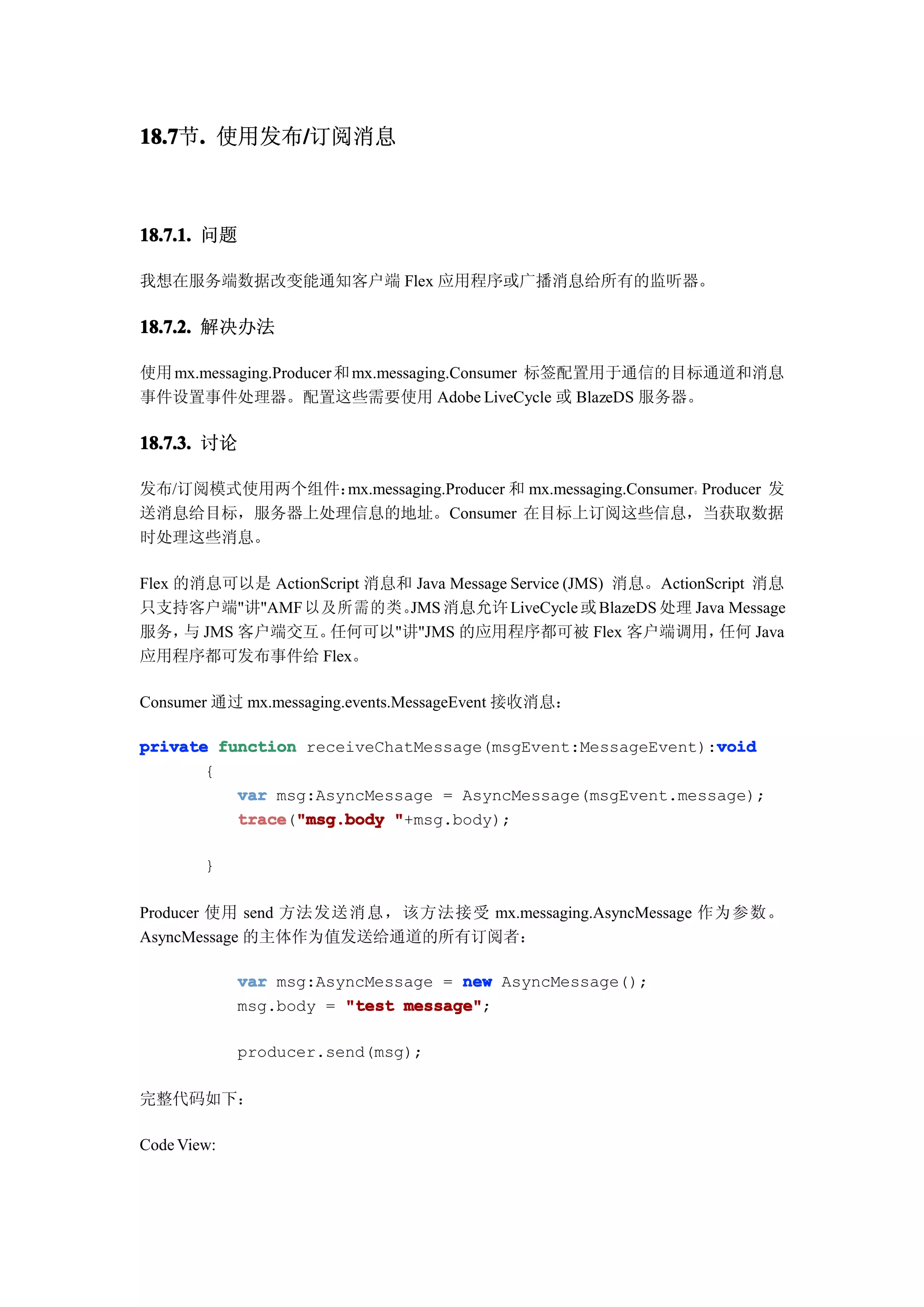 18.7 . 使用发布/订阅消息
18.7节.     /



18.7.1. 问题

我想在服务端数据改变能通知客户端 Flex 应用程序或广播消息给所有的监听器。

18.7.2. 解决办法

使用 mx.messaging.Producer 和 mx.messaging.Consumer 标签配置用于通信的目标通道和消息
事件设置事件处理器。配置这些需要使用 Adobe LiveCycle 或 BlazeDS 服务器。

18.7.3. 讨论

发布/订阅模式使用两个组件：mx.messaging.Producer 和 mx.messaging.Consumer。Producer 发
送消息给目标，服务器上处理信息的地址。Consumer 在目标上订阅这些信息，当获取数据
时处理这些消息。

Flex 的消息可以是 ActionScript 消息和 Java Message Service (JMS) 消息。ActionScript 消息
只支持客户端"讲"AMF 以及所需的类。 消息允许 LiveCycle 或 BlazeDS 处理 Java Message
                            JMS
服务， JMS 客户端交互。
      与            任何可以"讲"JMS 的应用程序都可被 Flex 客户端调用，                 任何 Java
应用程序都可发布事件给 Flex。

Consumer 通过 mx.messaging.events.MessageEvent 接收消息：

private function receiveChatMessage(msgEvent:MessageEvent):void
                                                           void
       {
          var msg:AsyncMessage = AsyncMessage(msgEvent.message);
          trace "msg.body "+msg.body);
          trace("msg.body

        }

Producer 使用 send 方法发送消息，该方法接受 mx.messaging.AsyncMessage 作为参数。
AsyncMessage 的主体作为值发送给通道的所有订阅者：

             var msg:AsyncMessage = new AsyncMessage();
             msg.body = "test message"
                              message";

             producer.send(msg);

完整代码如下：

Code View:
 