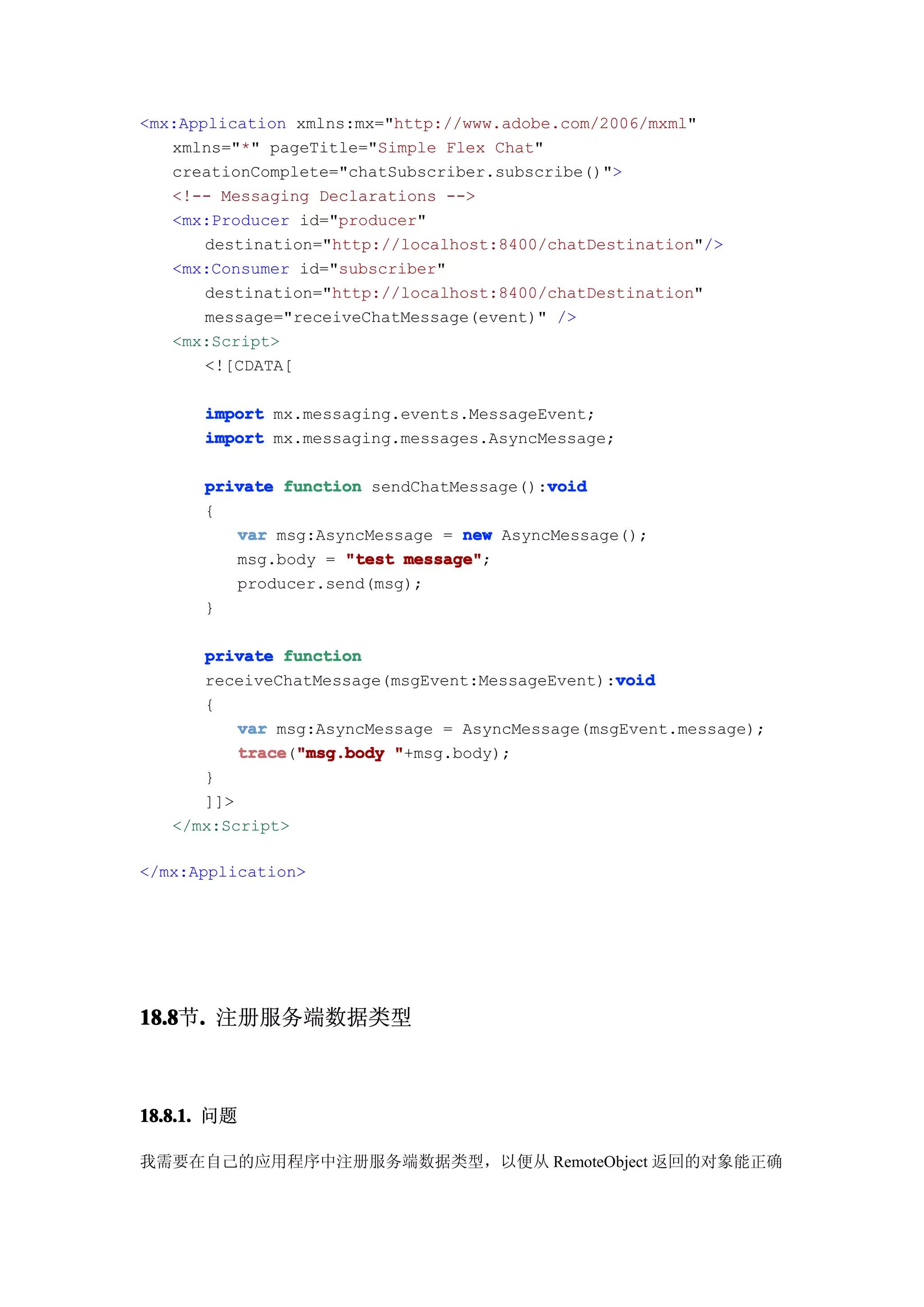 <mx:Application xmlns:mx="http://www.adobe.com/2006/mxml"
   xmlns="*" pageTitle="Simple Flex Chat"
   creationComplete="chatSubscriber.subscribe()">
   <!-- Messaging Declarations -->
   <mx:Producer id="producer"
       destination="http://localhost:8400/chatDestination"/>
   <mx:Consumer id="subscriber"
       destination="http://localhost:8400/chatDestination"
       message="receiveChatMessage(event)" />
   <mx:Script>
       <![CDATA[

      import mx.messaging.events.MessageEvent;
      import mx.messaging.messages.AsyncMessage;

                                         void
      private function sendChatMessage():void
      {
         var msg:AsyncMessage = new AsyncMessage();
         msg.body = "test message"
                          message";
         producer.send(msg);
      }

      private function
                                                 void
      receiveChatMessage(msgEvent:MessageEvent):void
      {
          var msg:AsyncMessage = AsyncMessage(msgEvent.message);
          trace "msg.body "+msg.body);
          trace("msg.body
      }
      ]]>
   </mx:Script>

</mx:Application>




18.8 . 注册服务端数据类型
18.8节.



18.8.1. 问题

我需要在自己的应用程序中注册服务端数据类型，以便从 RemoteObject 返回的对象能正确
 