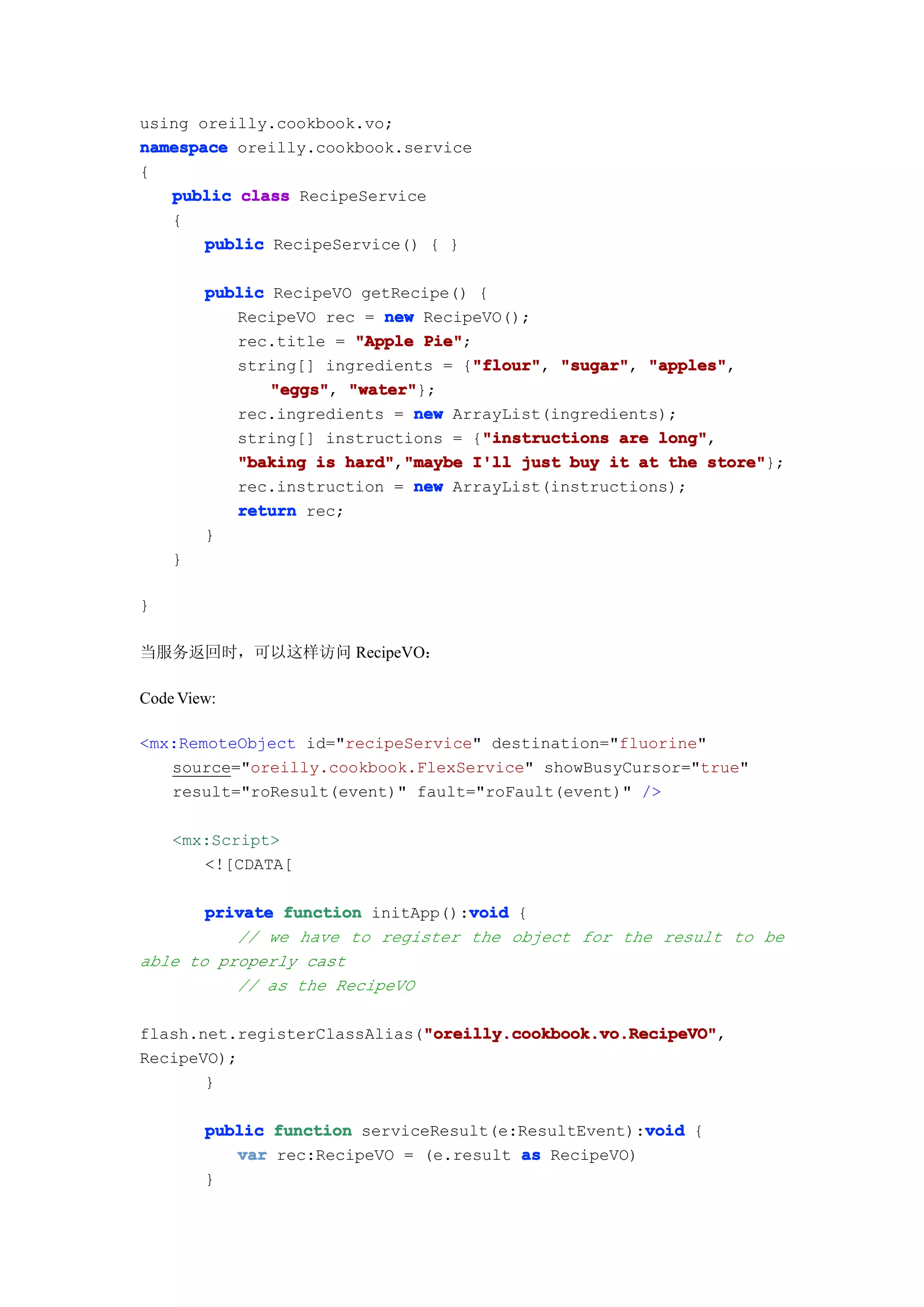 using oreilly.cookbook.vo;
namespace oreilly.cookbook.service
{
   public class RecipeService
   {
       public RecipeService() { }

        public RecipeVO getRecipe() {
           RecipeVO rec = new RecipeVO();
           rec.title = "Apple Pie"
                               Pie";
                                    "flour" "sugar", "apples",
           string[] ingredients = {"flour" "sugar" "apples"
                                     "flour",
               "eggs" "water"
               "eggs", "water"};
           rec.ingredients = new ArrayList(ingredients);
                                      "instructions
           string[] instructions = {"instructions are long"
                                                      long",
           "baking is hard" "maybe I'll just buy it at the store"
                       hard","maybe                         store"};
           rec.instruction = new ArrayList(instructions);
           return rec;
        }
    }

}

当服务返回时，可以这样访问 RecipeVO：

Code View:

<mx:RemoteObject id="recipeService" destination="fluorine"
   source="oreilly.cookbook.FlexService" showBusyCursor="true"
   result="roResult(event)" fault="roFault(event)" />

    <mx:Script>
       <![CDATA[

                                  void
       private function initApp():void {
          // we have to register the object for the result to be
able to properly cast
          // as the RecipeVO

                             "oreilly.cookbook.vo.RecipeVO"
                             "oreilly.cookbook.vo.RecipeVO",
flash.net.registerClassAlias("oreilly.cookbook.vo.RecipeVO"
RecipeVO);
       }

                                                     void
        public function serviceResult(e:ResultEvent):void {
           var rec:RecipeVO = (e.result as RecipeVO)
        }
 