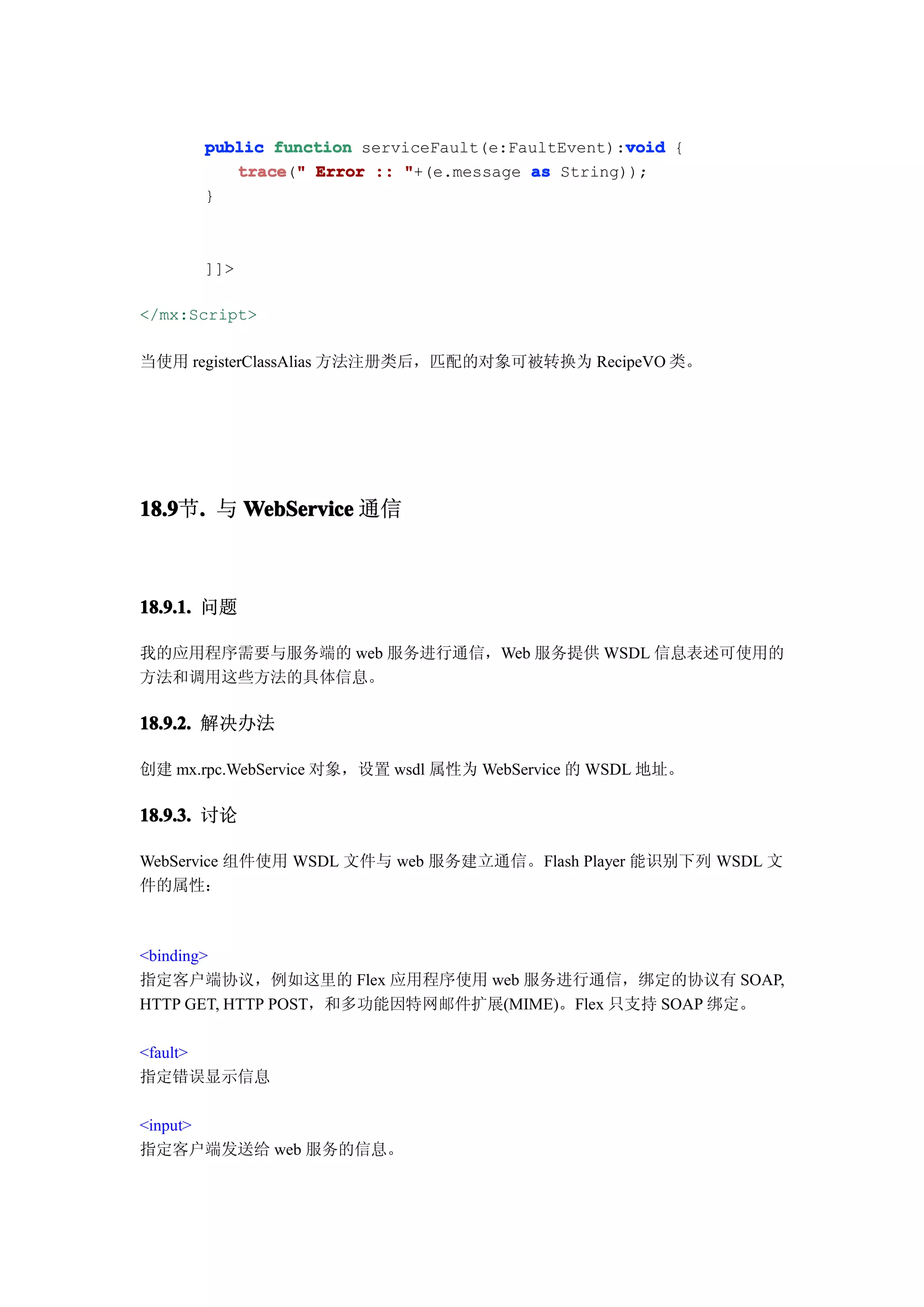 void
      public function serviceFault(e:FaultEvent):void {
         trace " Error :: "+(e.message as String));
         trace("
      }



      ]]>

</mx:Script>

当使用 registerClassAlias 方法注册类后，匹配的对象可被转换为 RecipeVO 类。




18.9 . 与 WebService 通信
18.9节.



18.9.1. 问题

我的应用程序需要与服务端的 web 服务进行通信，Web 服务提供 WSDL 信息表述可使用的
方法和调用这些方法的具体信息。

18.9.2. 解决办法

创建 mx.rpc.WebService 对象，设置 wsdl 属性为 WebService 的 WSDL 地址。

18.9.3. 讨论

WebService 组件使用 WSDL 文件与 web 服务建立通信。Flash Player 能识别下列 WSDL 文
件的属性：



<binding>
指定客户端协议，例如这里的 Flex 应用程序使用 web 服务进行通信，绑定的协议有 SOAP,
HTTP GET, HTTP POST，和多功能因特网邮件扩展(MIME)。Flex 只支持 SOAP 绑定。

<fault>
指定错误显示信息

<input>
指定客户端发送给 web 服务的信息。
 