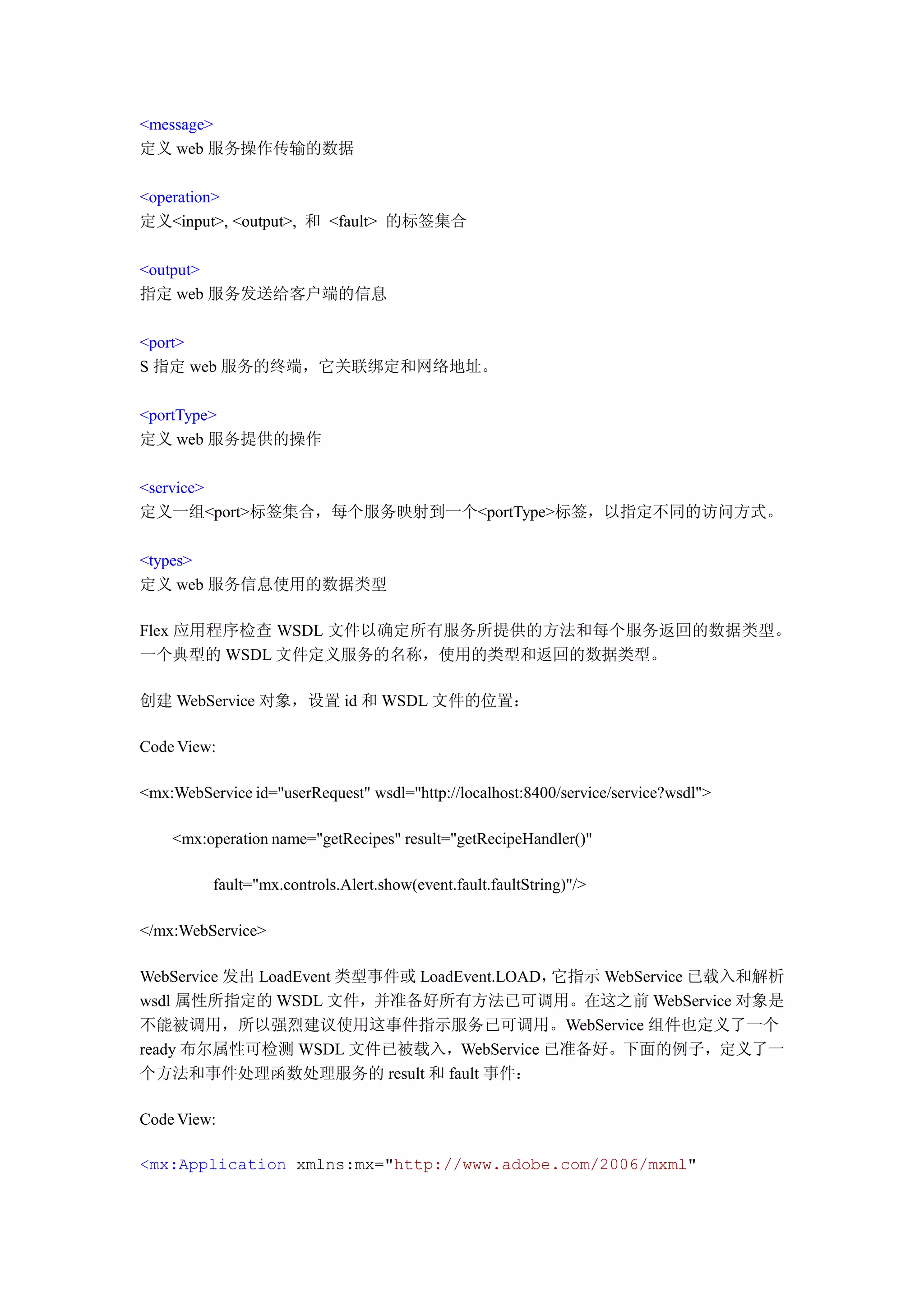 <message>
定义 web 服务操作传输的数据

<operation>
定义<input>, <output>, 和 <fault> 的标签集合

<output>
指定 web 服务发送给客户端的信息

<port>
S 指定 web 服务的终端，它关联绑定和网络地址。

<portType>
定义 web 服务提供的操作

<service>
定义一组<port>标签集合，每个服务映射到一个<portType>标签，以指定不同的访问方式。

<types>
定义 web 服务信息使用的数据类型

Flex 应用程序检查 WSDL 文件以确定所有服务所提供的方法和每个服务返回的数据类型。
一个典型的 WSDL 文件定义服务的名称，使用的类型和返回的数据类型。

创建 WebService 对象，设置 id 和 WSDL 文件的位置：

Code View:

<mx:WebService id="userRequest" wsdl="http://localhost:8400/service/service?wsdl">

    <mx:operation name="getRecipes" result="getRecipeHandler()"

          fault="mx.controls.Alert.show(event.fault.faultString)"/>

</mx:WebService>

WebService 发出 LoadEvent 类型事件或 LoadEvent.LOAD，它指示 WebService 已载入和解析
wsdl 属性所指定的 WSDL 文件，并准备好所有方法已可调用。在这之前 WebService 对象是
不能被调用，所以强烈建议使用这事件指示服务已可调用。WebService 组件也定义了一个
ready 布尔属性可检测 WSDL 文件已被载入，WebService 已准备好。下面的例子，定义了一
个方法和事件处理函数处理服务的 result 和 fault 事件：

Code View:

<mx:Application xmlns:mx="http://www.adobe.com/2006/mxml"
 
