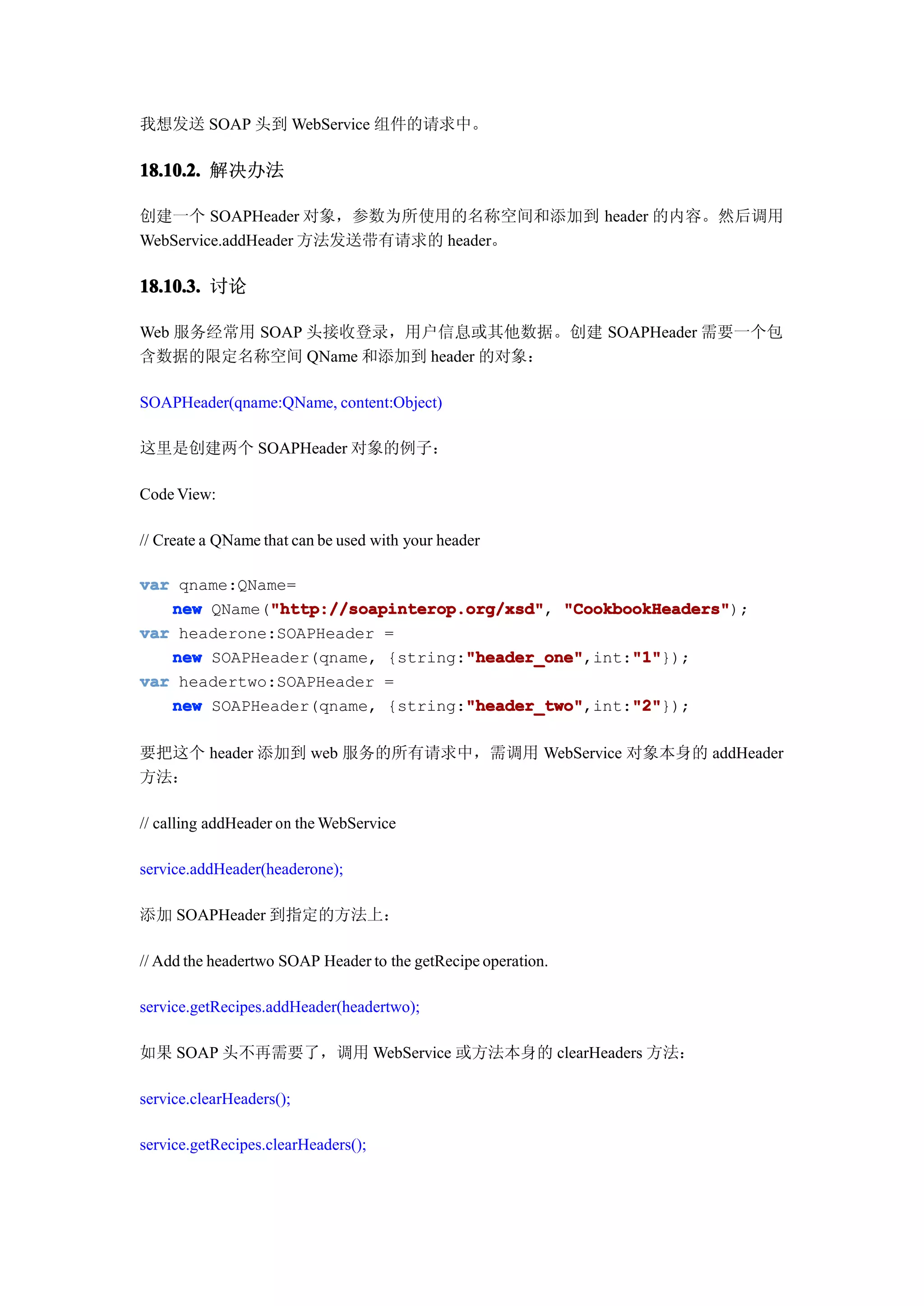 我想发送 SOAP 头到 WebService 组件的请求中。

18.10.2. 解决办法

创建一个 SOAPHeader 对象，参数为所使用的名称空间和添加到 header 的内容。然后调用
WebService.addHeader 方法发送带有请求的 header。

18.10.3. 讨论

Web 服务经常用 SOAP 头接收登录，用户信息或其他数据。创建 SOAPHeader 需要一个包
含数据的限定名称空间 QName 和添加到 header 的对象：

SOAPHeader(qname:QName, content:Object)

这里是创建两个 SOAPHeader 对象的例子：

Code View:

// Create a QName that can be used with your header

var qname:QName=
             "http://soapinterop.org/xsd" "CookbookHeaders");
   new QName("http://soapinterop.org/xsd" "CookbookHeaders"
             "http://soapinterop.org/xsd",
var headerone:SOAPHeader =
                                 "header_one"
   new SOAPHeader(qname, {string:"header_one"     "1"
                                 "header_one",int:"1"
                                                  "1"});
var headertwo:SOAPHeader =
                                 "header_two"
   new SOAPHeader(qname, {string:"header_two"     "2"
                                 "header_two",int:"2"
                                                  "2"});

要把这个 header 添加到 web 服务的所有请求中，需调用 WebService 对象本身的 addHeader
方法：

// calling addHeader on the WebService

service.addHeader(headerone);

添加 SOAPHeader 到指定的方法上：

// Add the headertwo SOAP Header to the getRecipe operation.

service.getRecipes.addHeader(headertwo);

如果 SOAP 头不再需要了，调用 WebService 或方法本身的 clearHeaders 方法：

service.clearHeaders();

service.getRecipes.clearHeaders();
 