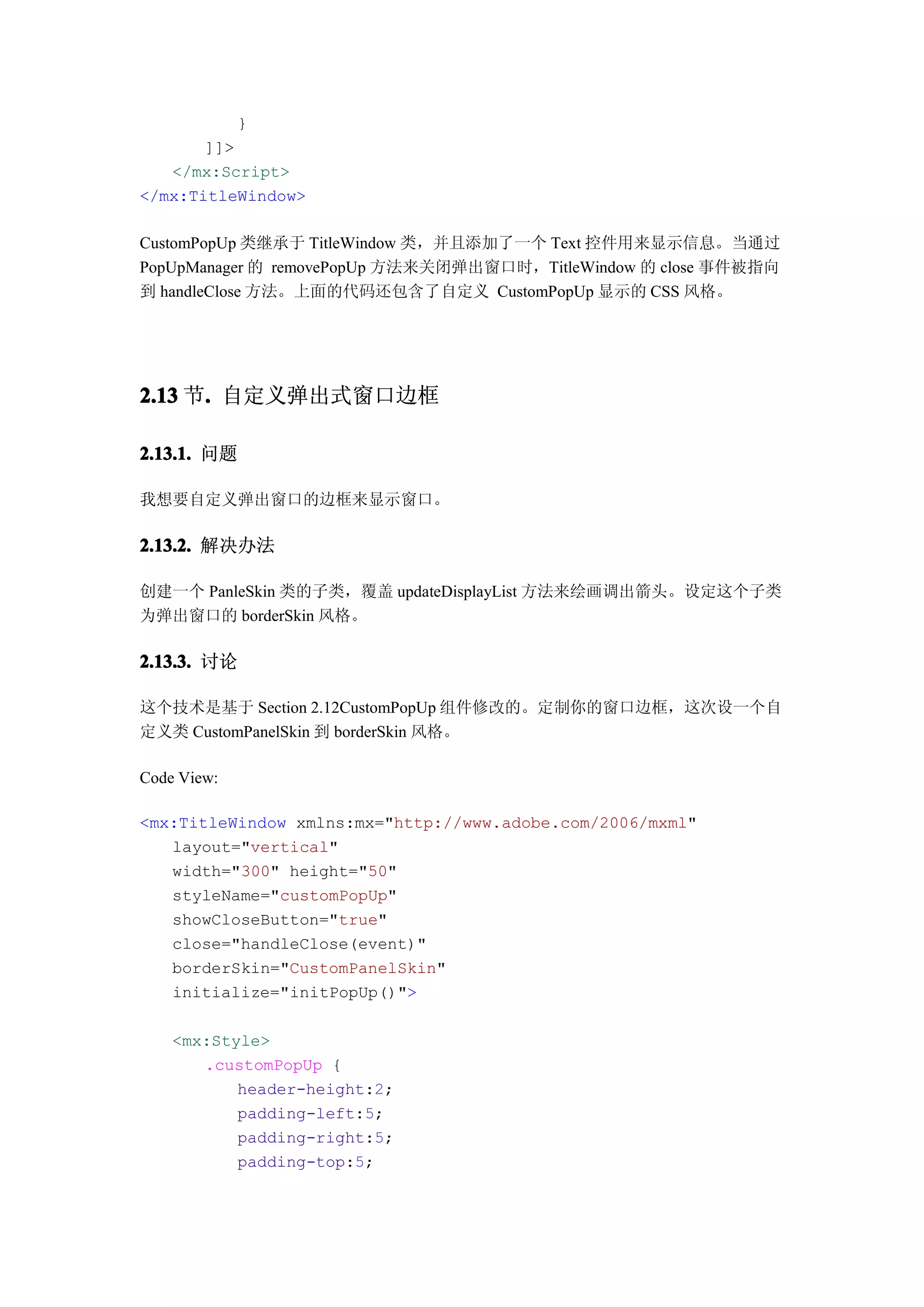 }
       ]]>
   </mx:Script>
</mx:TitleWindow>

CustomPopUp 类继承于 TitleWindow 类，并且添加了一个 Text 控件用来显示信息。当通过
PopUpManager 的 removePopUp 方法来关闭弹出窗口时，TitleWindow 的 close 事件被指向
到 handleClose 方法。上面的代码还包含了自定义 CustomPopUp 显示的 CSS 风格。




2.13 节. 自定义弹出式窗口边框
      .

2.13.1. 问题

我想要自定义弹出窗口的边框来显示窗口。

2.13.2. 解决办法

创建一个 PanleSkin 类的子类，覆盖 updateDisplayList 方法来绘画调出箭头。设定这个子类
为弹出窗口的 borderSkin 风格。

2.13.3. 讨论

这个技术是基于 Section 2.12CustomPopUp 组件修改的。定制你的窗口边框，这次设一个自
定义类 CustomPanelSkin 到 borderSkin 风格。

Code View:

<mx:TitleWindow xmlns:mx="http://www.adobe.com/2006/mxml"
   layout="vertical"
   width="300" height="50"
   styleName="customPopUp"
   showCloseButton="true"
   close="handleClose(event)"
   borderSkin="CustomPanelSkin"
   initialize="initPopUp()">

    <mx:Style>
       .customPopUp {
           header-height:2;
           padding-left:5;
           padding-right:5;
           padding-top:5;
 