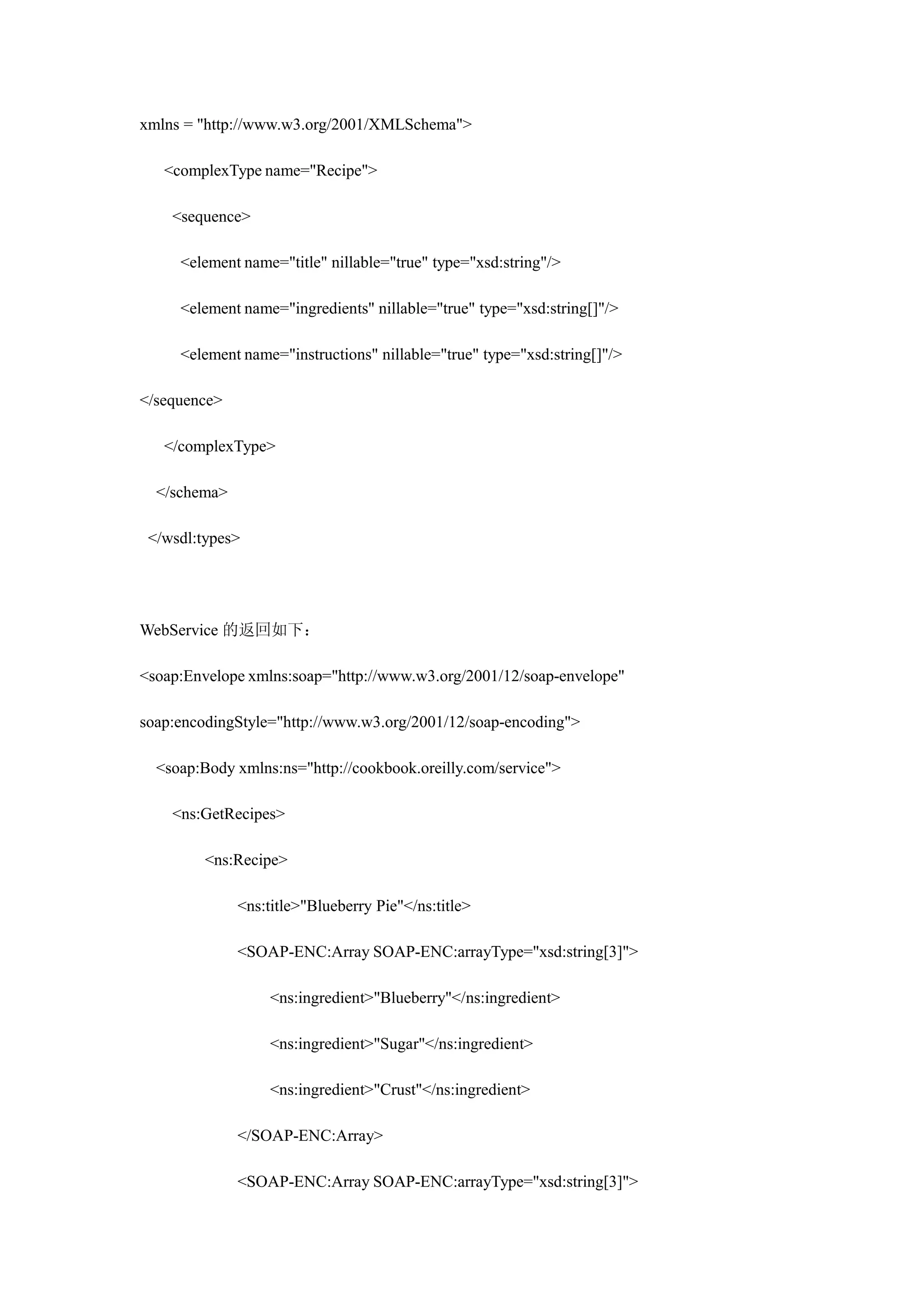 xmlns = "http://www.w3.org/2001/XMLSchema">

   <complexType name="Recipe">

    <sequence>

     <element name="title" nillable="true" type="xsd:string"/>

     <element name="ingredients" nillable="true" type="xsd:string[]"/>

     <element name="instructions" nillable="true" type="xsd:string[]"/>

</sequence>

   </complexType>

  </schema>

 </wsdl:types>




WebService 的返回如下：

<soap:Envelope xmlns:soap="http://www.w3.org/2001/12/soap-envelope"

soap:encodingStyle="http://www.w3.org/2001/12/soap-encoding">

  <soap:Body xmlns:ns="http://cookbook.oreilly.com/service">

    <ns:GetRecipes>

         <ns:Recipe>

              <ns:title>"Blueberry Pie"</ns:title>

              <SOAP-ENC:Array SOAP-ENC:arrayType="xsd:string[3]">

                   <ns:ingredient>"Blueberry"</ns:ingredient>

                   <ns:ingredient>"Sugar"</ns:ingredient>

                   <ns:ingredient>"Crust"</ns:ingredient>

              </SOAP-ENC:Array>

              <SOAP-ENC:Array SOAP-ENC:arrayType="xsd:string[3]">
 