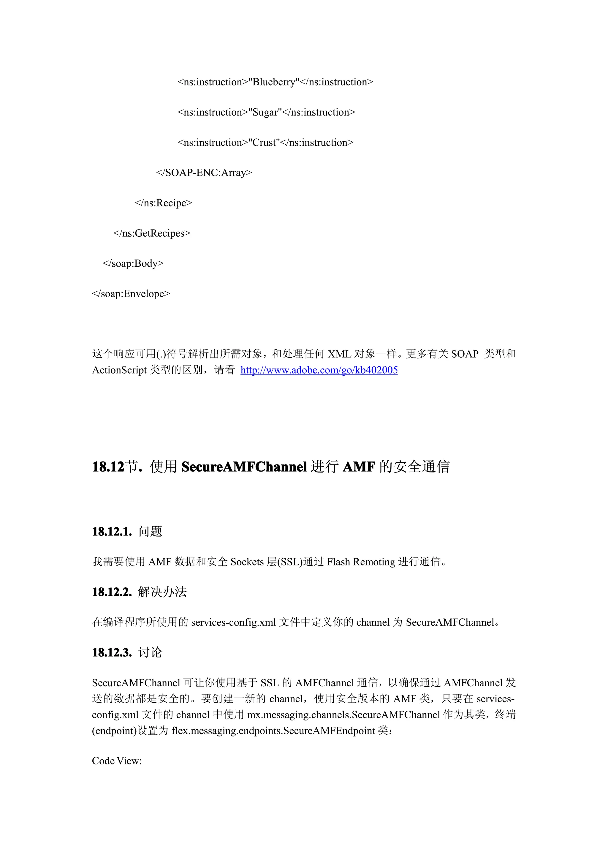 <ns:instruction>"Blueberry"</ns:instruction>

                   <ns:instruction>"Sugar"</ns:instruction>

                   <ns:instruction>"Crust"</ns:instruction>

             </SOAP-ENC:Array>

        </ns:Recipe>

    </ns:GetRecipes>

  </soap:Body>

</soap:Envelope>




这个响应可用(.)符号解析出所需对象，和处理任何 XML 对象一样。更多有关 SOAP 类型和
ActionScript 类型的区别，请看 http://www.adobe.com/go/kb402005




18.12 . 使用 SecureAMFChannel 进行 AMF 的安全通信
18.12节.



18.12.1. 问题

我需要使用 AMF 数据和安全 Sockets 层(SSL)通过 Flash Remoting 进行通信。

18.12.2. 解决办法

在编译程序所使用的 services-config.xml 文件中定义你的 channel 为 SecureAMFChannel。

18.12.3. 讨论

SecureAMFChannel 可让你使用基于 SSL 的 AMFChannel 通信，以确保通过 AMFChannel 发
送的数据都是安全的。要创建一新的 channel，使用安全版本的 AMF 类，只要在 services-
config.xml 文件的 channel 中使用 mx.messaging.channels.SecureAMFChannel 作为其类，终端
(endpoint)设置为 flex.messaging.endpoints.SecureAMFEndpoint 类：

Code View:
 