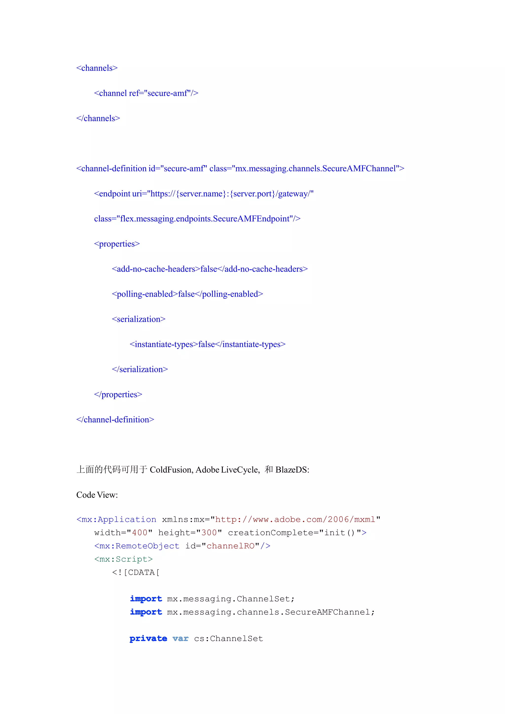 <channels>

    <channel ref="secure-amf"/>

</channels>




<channel-definition id="secure-amf" class="mx.messaging.channels.SecureAMFChannel">

    <endpoint uri="https://{server.name}:{server.port}/gateway/"

    class="flex.messaging.endpoints.SecureAMFEndpoint"/>

    <properties>

         <add-no-cache-headers>false</add-no-cache-headers>

         <polling-enabled>false</polling-enabled>

         <serialization>

              <instantiate-types>false</instantiate-types>

         </serialization>

    </properties>

</channel-definition>




上面的代码可用于 ColdFusion, Adobe LiveCycle, 和 BlazeDS:

Code View:

<mx:Application xmlns:mx="http://www.adobe.com/2006/mxml"
   width="400" height="300" creationComplete="init()">
   <mx:RemoteObject id="channelRO"/>
   <mx:Script>
       <![CDATA[

              import mx.messaging.ChannelSet;
              import mx.messaging.channels.SecureAMFChannel;

              private var cs:ChannelSet
 