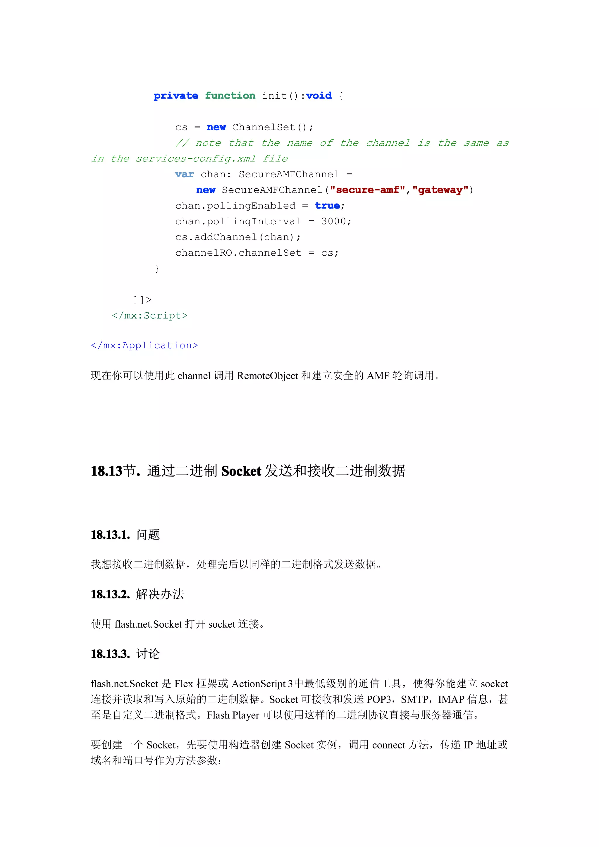 void
           private function init():void {

             cs = new ChannelSet();
             // note that the name of the channel is the same as
in the services-config.xml file
             var chan: SecureAMFChannel =
                 new SecureAMFChannel("secure-amf" "gateway"
                                      "secure-amf" "gateway")
                                      "secure-amf","gateway"
             chan.pollingEnabled = true
                                    true;
             chan.pollingInterval = 3000;
             cs.addChannel(chan);
             channelRO.channelSet = cs;
          }

      ]]>
   </mx:Script>

</mx:Application>

现在你可以使用此 channel 调用 RemoteObject 和建立安全的 AMF 轮询调用。




18.13 . 通过二进制 Socket 发送和接收二进制数据
18.13节.



18.13.1. 问题

我想接收二进制数据，处理完后以同样的二进制格式发送数据。

18.13.2. 解决办法

使用 flash.net.Socket 打开 socket 连接。

18.13.3. 讨论

flash.net.Socket 是 Flex 框架或 ActionScript 3中最低级别的通信工具，使得你能建立 socket
连接并读取和写入原始的二进制数据。Socket 可接收和发送 POP3，SMTP，IMAP 信息，甚
至是自定义二进制格式。Flash Player 可以使用这样的二进制协议直接与服务器通信。

要创建一个 Socket，先要使用构造器创建 Socket 实例，调用 connect 方法，传递 IP 地址或
域名和端口号作为方法参数：
 