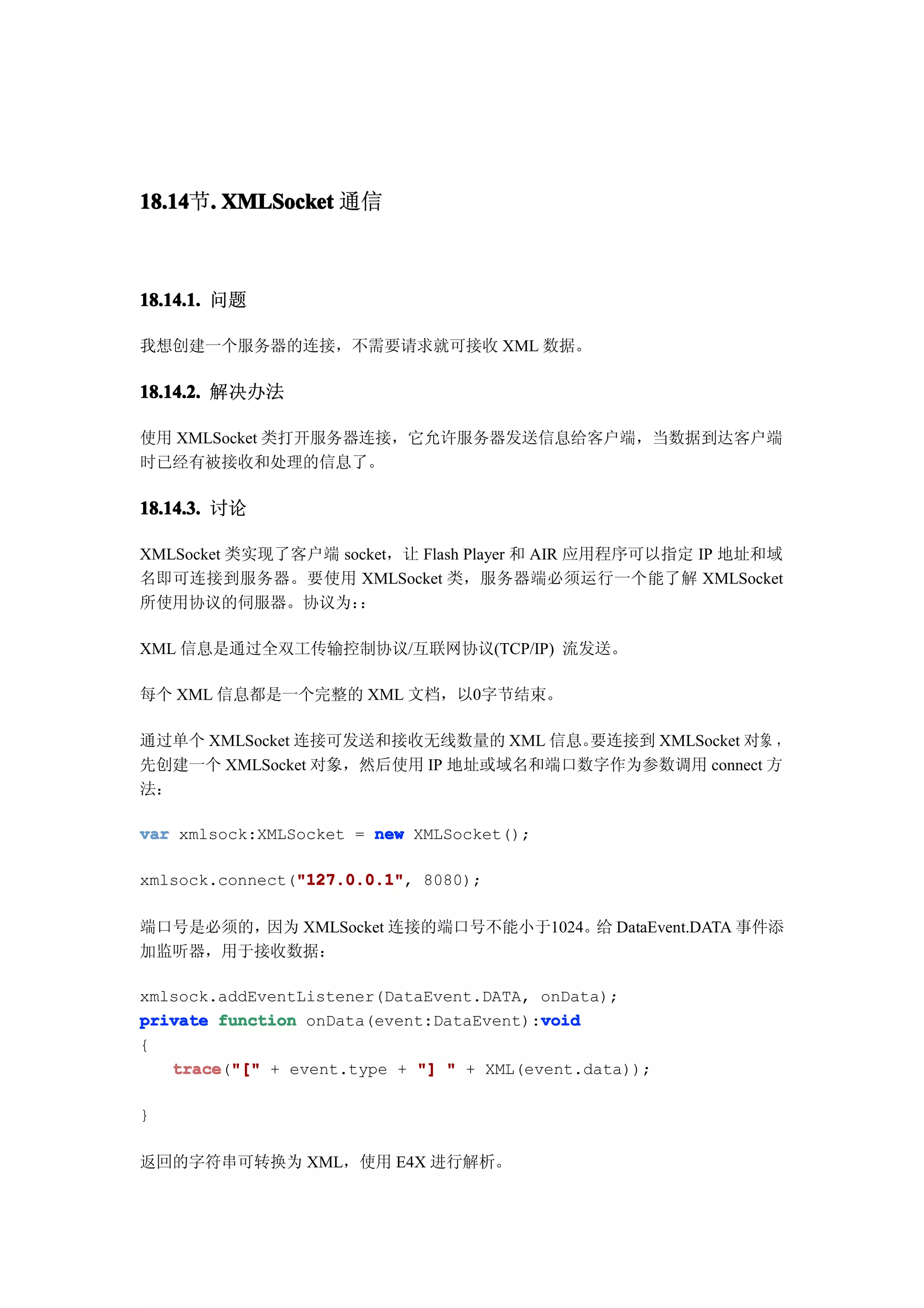 18.14 . XMLSocket 通信
18.14节.



18.14.1. 问题

我想创建一个服务器的连接，不需要请求就可接收 XML 数据。

18.14.2. 解决办法

使用 XMLSocket 类打开服务器连接，它允许服务器发送信息给客户端，当数据到达客户端
时已经有被接收和处理的信息了。

18.14.3. 讨论

XMLSocket 类实现了客户端 socket，让 Flash Player 和 AIR 应用程序可以指定 IP 地址和域
名即可连接到服务器。要使用 XMLSocket 类，服务器端必须运行一个能了解 XMLSocket
所使用协议的伺服器。协议为：      ：

XML 信息是通过全双工传输控制协议/互联网协议(TCP/IP) 流发送。

每个 XML 信息都是一个完整的 XML 文档，以0字节结束。

通过单个 XMLSocket 连接可发送和接收无线数量的 XML 信息。要连接到 XMLSocket 对象 ，
先创建一个 XMLSocket 对象，然后使用 IP 地址或域名和端口数字作为参数调用 connect 方
法：

var xmlsock:XMLSocket = new XMLSocket();

                "127.0.0.1"
                "127.0.0.1",
xmlsock.connect("127.0.0.1" 8080);

端口号是必须的，因为 XMLSocket 连接的端口号不能小于1024。 DataEvent.DATA 事件添
                                    给
加监听器，用于接收数据：

xmlsock.addEventListener(DataEvent.DATA, onData);
private function onData(event:DataEvent):void
                                         void
{
   trace "[" + event.type + "] " + XML(event.data));
   trace("["

}

返回的字符串可转换为 XML，使用 E4X 进行解析。
 