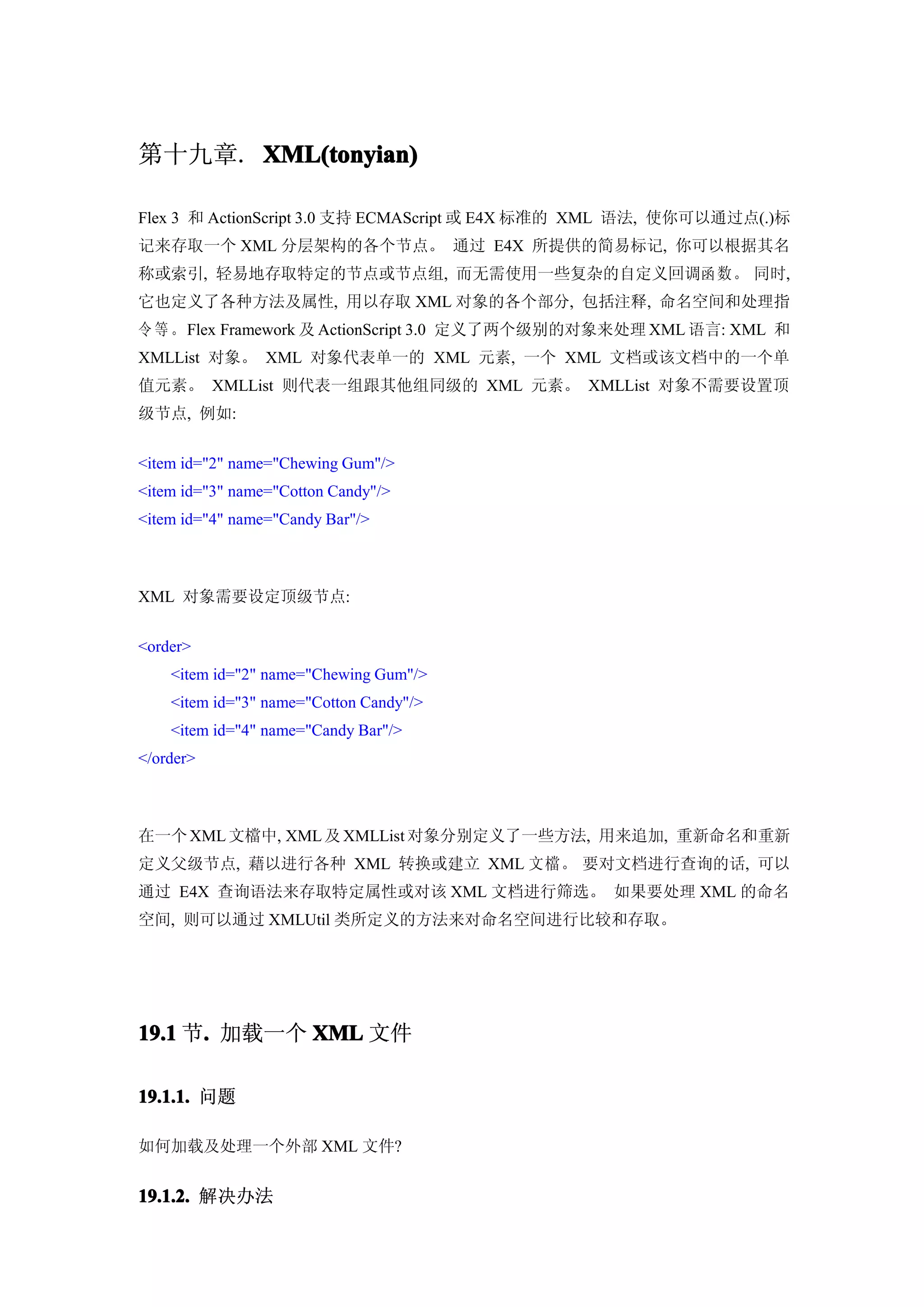 第十九章. XML(tonyian)

Flex 3 和 ActionScript 3.0 支持 ECMAScript 或 E4X 标准的 XML 语法, 使你可以通过点(.)标
记来存取一个 XML 分层架构的各个节点。 通过 E4X 所提供的简易标记, 你可以根据其名
称或索引, 轻易地存取特定的节点或节点组, 而无需使用一些复杂的自定义回调函 数。 同时,
它也定义了各种方法及属性, 用以存取 XML 对象的各个部分, 包括注释, 命名空间和处理指
令 等 。Flex Framework 及 ActionScript 3.0 定义了两个级别的对象来处理 XML 语言: XML 和
XMLList 对象。 XML 对象代表单一的 XML 元素, 一个 XML 文档或该文档中的一个单
值元素。 XMLList 则代表一组跟其他组同级的 XML 元素。 XMLList 对象不需要设置顶
级节点, 例如:


<item id="2" name="Chewing Gum"/>
<item id="3" name="Cotton Candy"/>
<item id="4" name="Candy Bar"/>



XML 对象需要设定顶级节点:


<order>
    <item id="2" name="Chewing Gum"/>
    <item id="3" name="Cotton Candy"/>
    <item id="4" name="Candy Bar"/>
</order>



在一个 XML 文檔中, XML 及 XMLList 对象分别定义了一些方法, 用来追加, 重新命名和重新
定义父级节点, 藉以进行各种 XML 转换或建立 XML 文檔。 要对文档进行查询的话, 可以
通过 E4X 查询语法来存取特定属性或对该 XML 文档进行筛选。 如果要处理 XML 的命名
空间, 则可以通过 XMLUtil 类所定义的方法来对命名空间进行比较和存取。




19.1 节. 加载一个 XML 文件
      .

19.1.1. 问题

如何加载及处理一个外部 XML 文件?


19.1.2. 解决办法
 