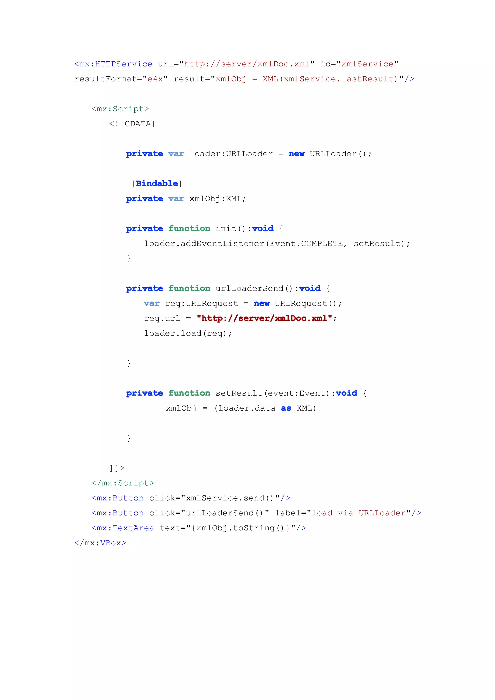 <mx:HTTPService url="http://server/xmlDoc.xml" id="xmlService"
resultFormat="e4x" result="xmlObj = XML(xmlService.lastResult)"/>


   <mx:Script>
      <![CDATA[


            private var loader:URLLoader = new URLLoader();


              Bindable
              Bindable]
             [Bindable
            private var xmlObj:XML;


                                    void
            private function init():void {
                loader.addEventListener(Event.COMPLETE, setResult);
            }


                                             void
            private function urlLoaderSend():void {
                var req:URLRequest = new URLRequest();
                req.url = "http://server/xmlDoc.xml"
                          "http://server/xmlDoc.xml";
                loader.load(req);


            }


                                                    void
            private function setResult(event:Event):void {
                    xmlObj = (loader.data as XML)


            }


      ]]>
   </mx:Script>
   <mx:Button click="xmlService.send()"/>
   <mx:Button click="urlLoaderSend()" label="load via URLLoader"/>
   <mx:TextArea text="{xmlObj.toString()}"/>
</mx:VBox>
 