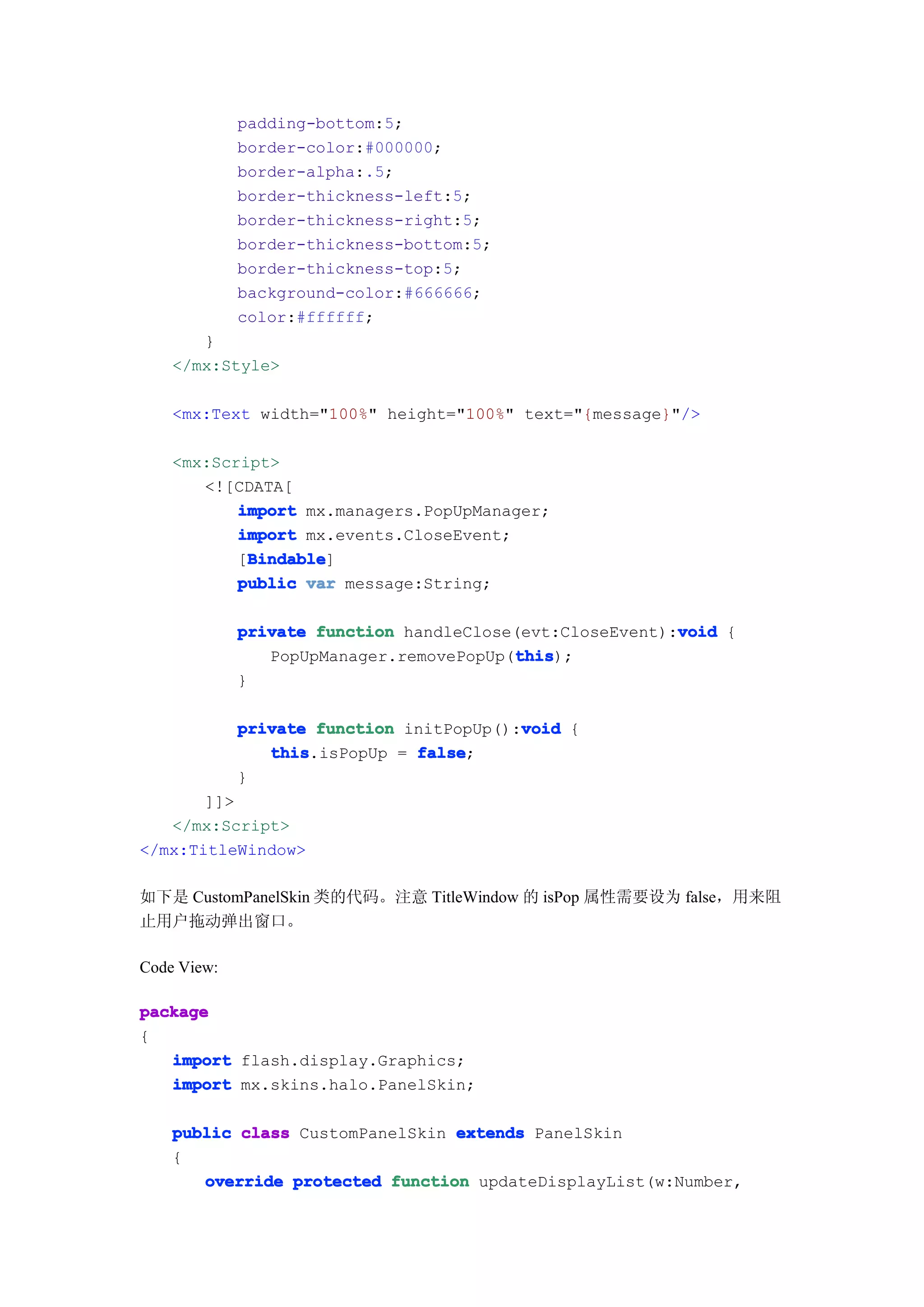 padding-bottom:5;
             border-color:#000000;
             border-alpha:.5;
             border-thickness-left:5;
             border-thickness-right:5;
             border-thickness-bottom:5;
             border-thickness-top:5;
             background-color:#666666;
             color:#ffffff;
       }
    </mx:Style>

    <mx:Text width="100%" height="100%" text="{message}"/>

    <mx:Script>
       <![CDATA[
           import mx.managers.PopUpManager;
           import mx.events.CloseEvent;
            Bindable
            Bindable]
           [Bindable
           public var message:String;

                                                          void
             private function handleClose(evt:CloseEvent):void {
                                         this
                                         this);
                PopUpManager.removePopUp(this
             }

                                          void
             private function initPopUp():void {
                this           false
                this.isPopUp = false;
             }
       ]]>
   </mx:Script>
</mx:TitleWindow>

如下是 CustomPanelSkin 类的代码。注意 TitleWindow 的 isPop 属性需要设为 false，用来阻
止用户拖动弹出窗口。

Code View:

package
{
   import flash.display.Graphics;
   import mx.skins.halo.PanelSkin;

    public class CustomPanelSkin extends PanelSkin
    {
       override protected function updateDisplayList(w:Number,
 
