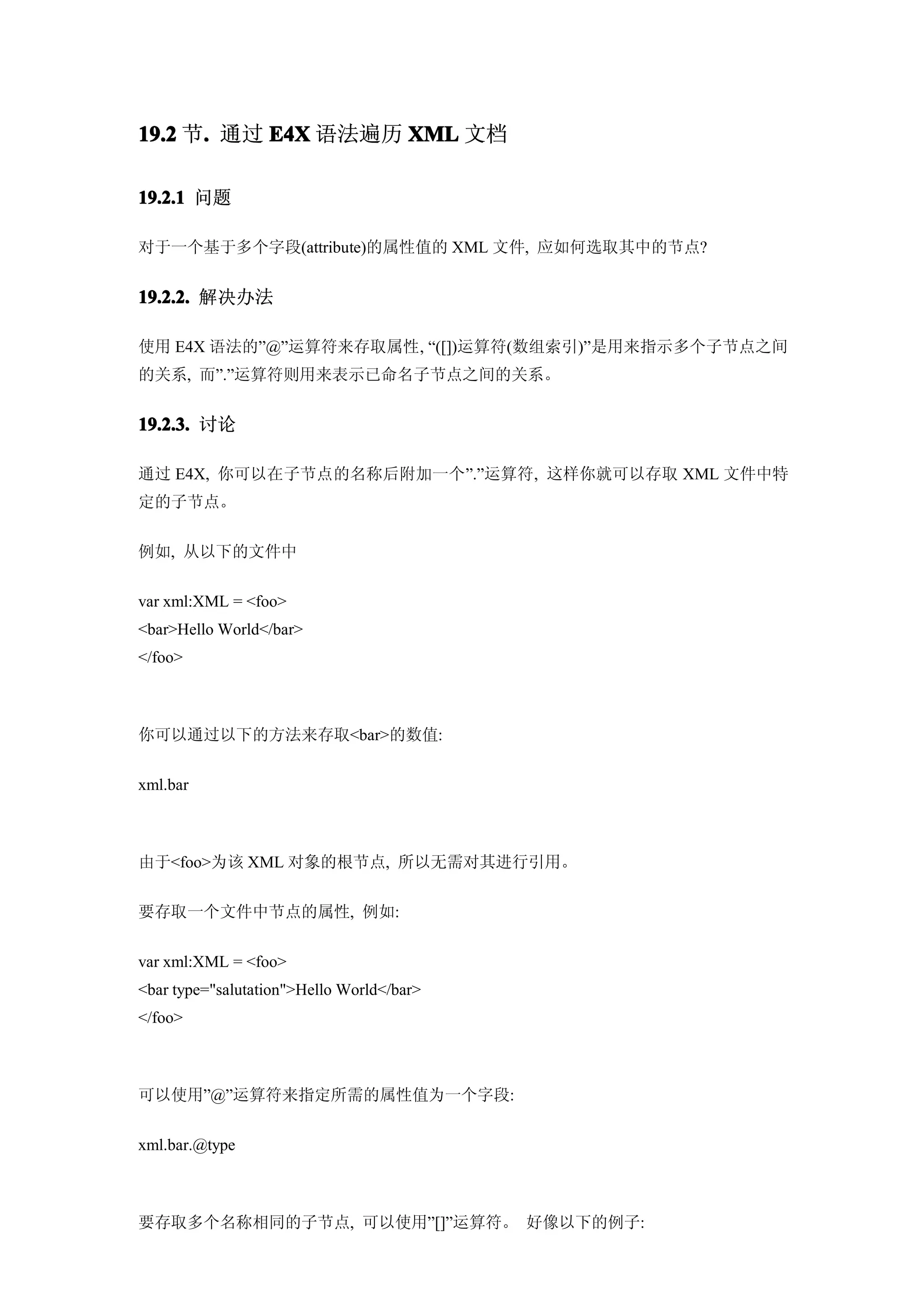 19.2 节. 通过 E4X 语法遍历 XML 文档
      .

19.2.1 问题

对于一个基于多个字段(attribute)的属性值的 XML 文件, 应如何选取其中的节点?


19.2.2. 解决办法

使用 E4X 语法的”@”运算符来存取属性, “([])运算符(数组索引)”是用来指示多个子节点之间
的关系, 而”.”运算符则用来表示已命名子节点之间的关系。


19.2.3. 讨论

通过 E4X, 你可以在子节点的名称后附加一个”.”运算符, 这样你就可以存取 XML 文件中特
定的子节点。


例如, 从以下的文件中


var xml:XML = <foo>
<bar>Hello World</bar>
</foo>



你可以通过以下的方法来存取<bar>的数值:


xml.bar



由于<foo>为该 XML 对象的根节点, 所以无需对其进行引用。


要存取一个文件中节点的属性, 例如:


var xml:XML = <foo>
<bar type="salutation">Hello World</bar>
</foo>



可以使用”@”运算符来指定所需的属性值为一个字段:


xml.bar.@type



要存取多个名称相同的子节点, 可以使用”[]”运算符。 好像以下的例子:
 