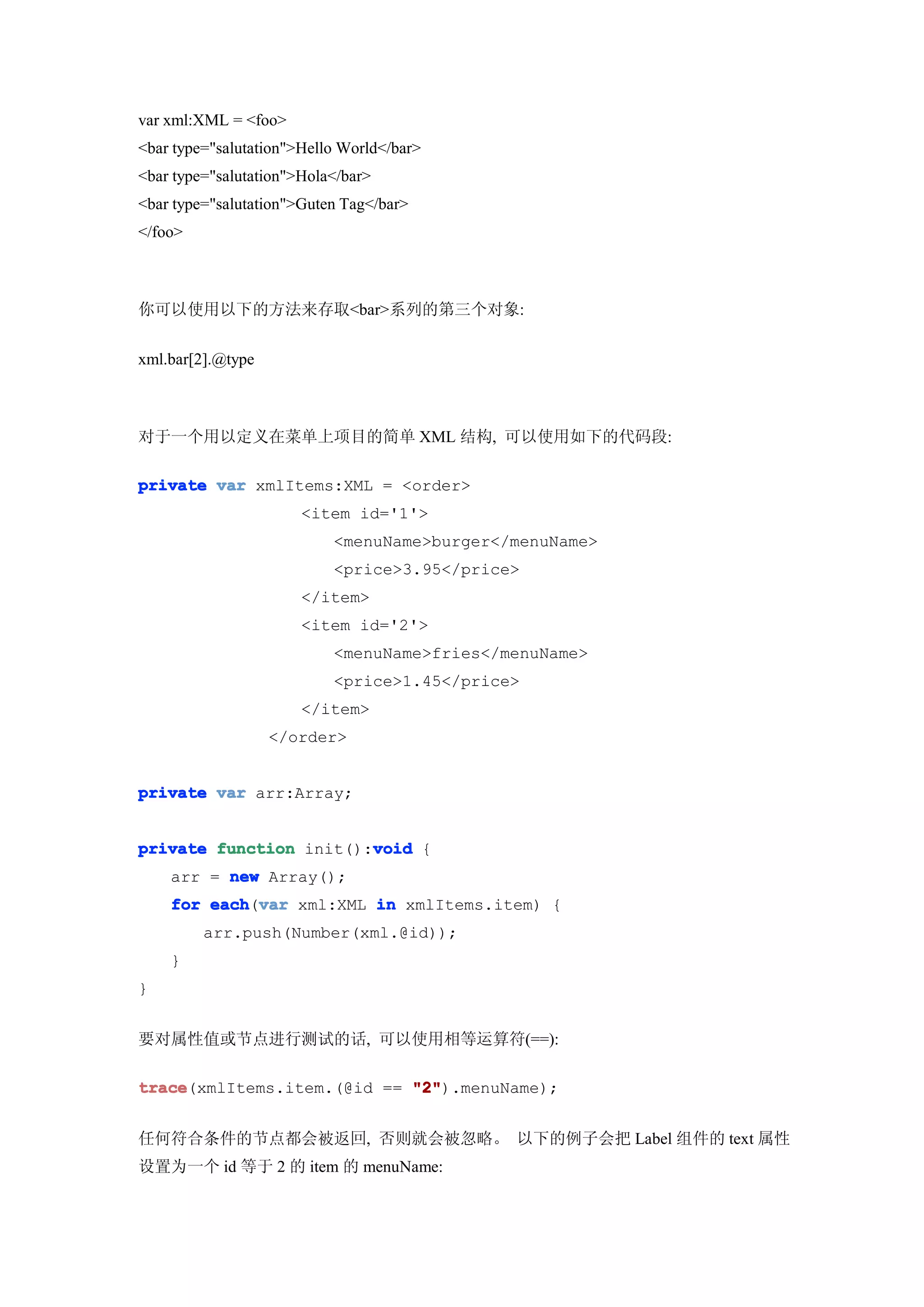 var xml:XML = <foo>
<bar type="salutation">Hello World</bar>
<bar type="salutation">Hola</bar>
<bar type="salutation">Guten Tag</bar>
</foo>



你可以使用以下的方法来存取<bar>系列的第三个对象:


xml.bar[2].@type



对于一个用以定义在菜单上项目的简单 XML 结构, 可以使用如下的代码段:

private var xmlItems:XML = <order>
                       <item id='1'>
                           <menuName>burger</menuName>
                           <price>3.95</price>
                       </item>
                       <item id='2'>
                           <menuName>fries</menuName>
                           <price>1.45</price>
                       </item>
                   </order>


private var arr:Array;


                        void
private function init():void {
    arr = new Array();
    for each var xml:XML in xmlItems.item) {
        each(var
         arr.push(Number(xml.@id));
    }
}


要对属性值或节点进行测试的话, 可以使用相等运算符(==):

trace
trace(xmlItems.item.(@id == "2"
                            "2").menuName);


任何符合条件的节点都会被返回, 否则就会被忽略。 以下的例子会把 Label 组件的 text 属性
设置为一个 id 等于 2 的 item 的 menuName:
 
