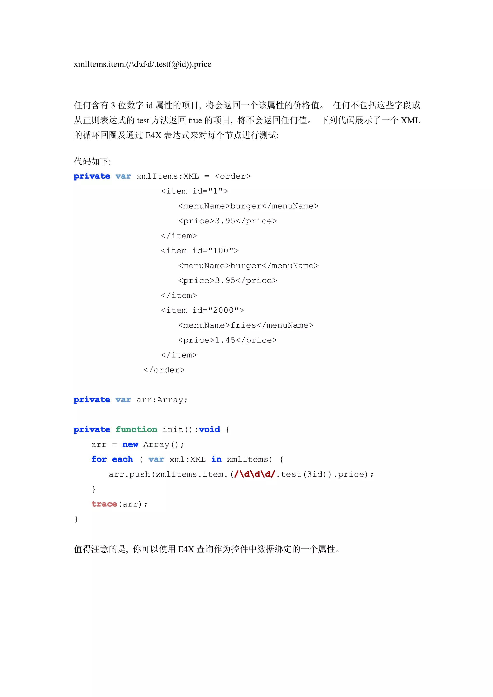 xmlItems.item.(/ddd/.test(@id)).price



任何含有 3 位数字 id 属性的项目, 将会返回一个该属性的价格值。 任何不包括这些字段或
从正则表达式的 test 方法返回 true 的项目, 将不会返回任何值。 下列代码展示了一个 XML
的循环回圈及通过 E4X 表达式来对每个节点进行测试:


代码如下:
private var xmlItems:XML = <order>
                         <item id="1">
                              <menuName>burger</menuName>
                              <price>3.95</price>
                         </item>
                         <item id="100">
                              <menuName>burger</menuName>
                              <price>3.95</price>
                         </item>
                         <item id="2000">
                              <menuName>fries</menuName>
                              <price>1.45</price>
                         </item>
                    </order>


private var arr:Array;


                        void
private function init():void {
     arr = new Array();
     for each ( var xml:XML in xmlItems) {
                                  /ddd/
                                  /ddd/.test(@id)).price);
          arr.push(xmlItems.item.(/ddd/
     }
     trace
     trace(arr);
}


值得注意的是, 你可以使用 E4X 查询作为控件中数据绑定的一个属性。
 