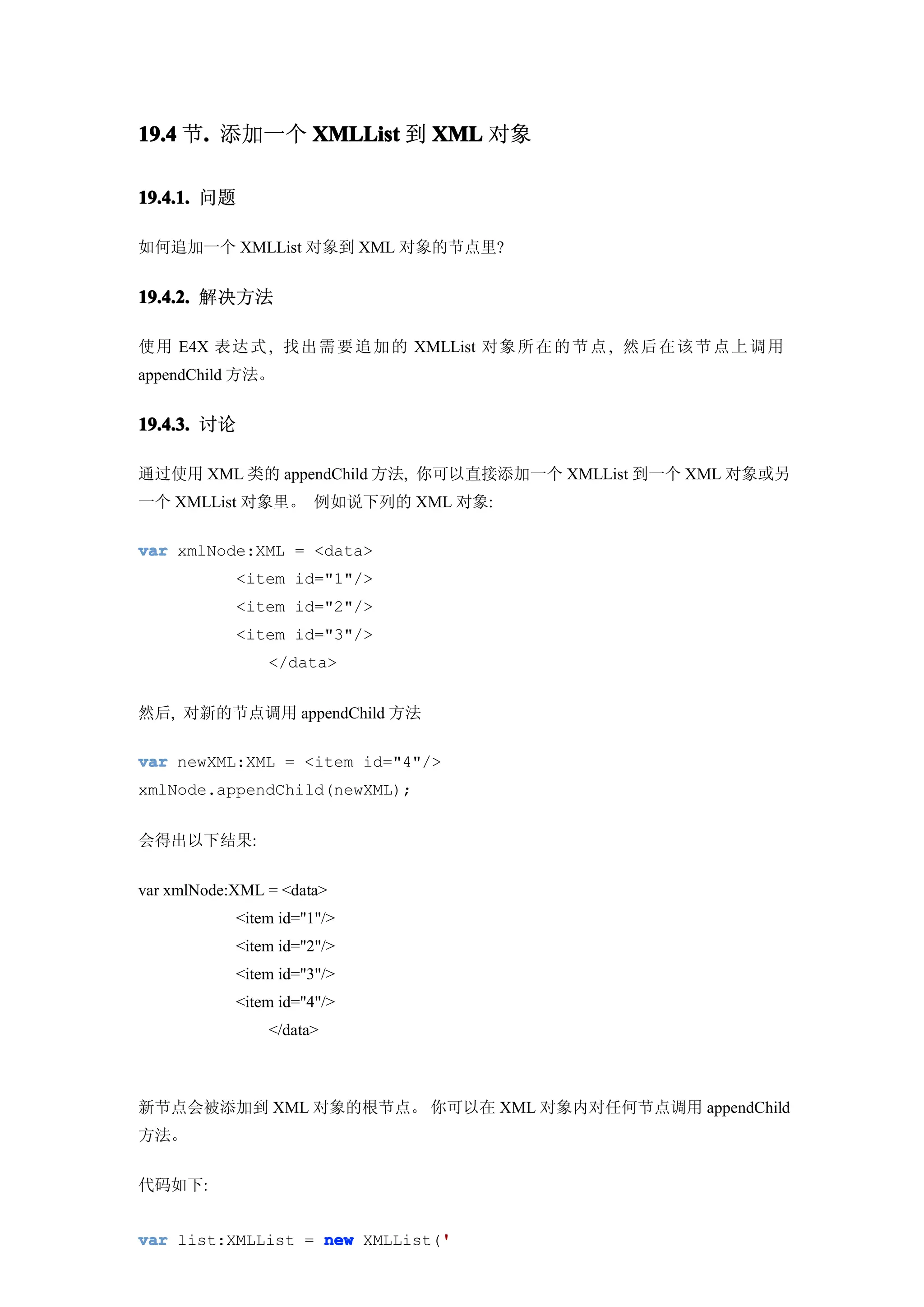 19.4 节. 添加一个 XMLList 到 XML 对象
      .

19.4.1. 问题

如何追加一个 XMLList 对象到 XML 对象的节点里?


19.4.2. 解决方法

使用 E4X 表达 式 , 找出 需 要 追 加 的 XMLList 对象 所 在 的 节 点 , 然后 在 该 节 点 上 调 用
appendChild 方法。


19.4.3. 讨论

通过使用 XML 类的 appendChild 方法, 你可以直接添加一个 XMLList 到一个 XML 对象或另
一个 XMLList 对象里。 例如说下列的 XML 对象:

var xmlNode:XML = <data>
            <item id="1"/>
            <item id="2"/>
            <item id="3"/>
                </data>


然后, 对新的节点调用 appendChild 方法

var newXML:XML = <item id="4"/>
xmlNode.appendChild(newXML);


会得出以下结果:


var xmlNode:XML = <data>
            <item id="1"/>
            <item id="2"/>
            <item id="3"/>
            <item id="4"/>
                </data>



新节点会被添加到 XML 对象的根节点。 你可以在 XML 对象内对任何节点调用 appendChild
方法。


代码如下:


                               '
var list:XMLList = new XMLList('
 