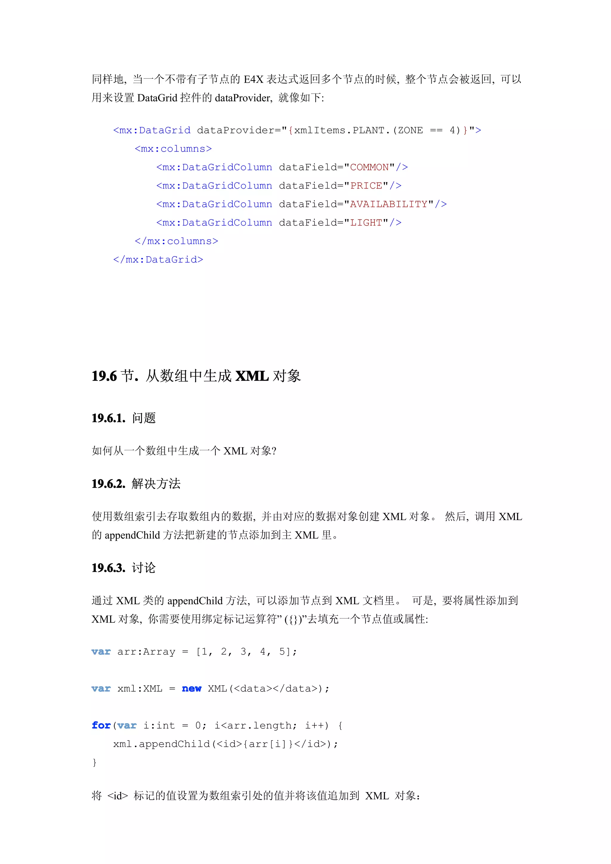 同样地, 当一个不带有子节点的 E4X 表达式返回多个节点的时候, 整个节点会被返回, 可以
用来设置 DataGrid 控件的 dataProvider, 就像如下:

    <mx:DataGrid dataProvider="{xmlItems.PLANT.(ZONE == 4)}">
       <mx:columns>
          <mx:DataGridColumn dataField="COMMON"/>
          <mx:DataGridColumn dataField="PRICE"/>
          <mx:DataGridColumn dataField="AVAILABILITY"/>
          <mx:DataGridColumn dataField="LIGHT"/>
       </mx:columns>
    </mx:DataGrid>




19.6 节. 从数组中生成 XML 对象
      .

19.6.1. 问题

如何从一个数组中生成一个 XML 对象?


19.6.2. 解决方法

使用数组索引去存取数组内的数据, 并由对应的数据对象创建 XML 对象。 然后, 调用 XML
的 appendChild 方法把新建的节点添加到主 XML 里。


19.6.3. 讨论

通过 XML 类的 appendChild 方法, 可以添加节点到 XML 文档里。 可是, 要将属性添加到
XML 对象, 你需要使用绑定标记运算符” ({})”去填充一个节点值或属性:

var arr:Array = [1, 2, 3, 4, 5];


var xml:XML = new XML(<data></data>);


for var i:int = 0; i<arr.length; i++) {
for(var
    xml.appendChild(<id>{arr[i]}</id>);
}


将 <id> 标记的值设置为数组索引处的值并将该值追加到 XML 对象：
 