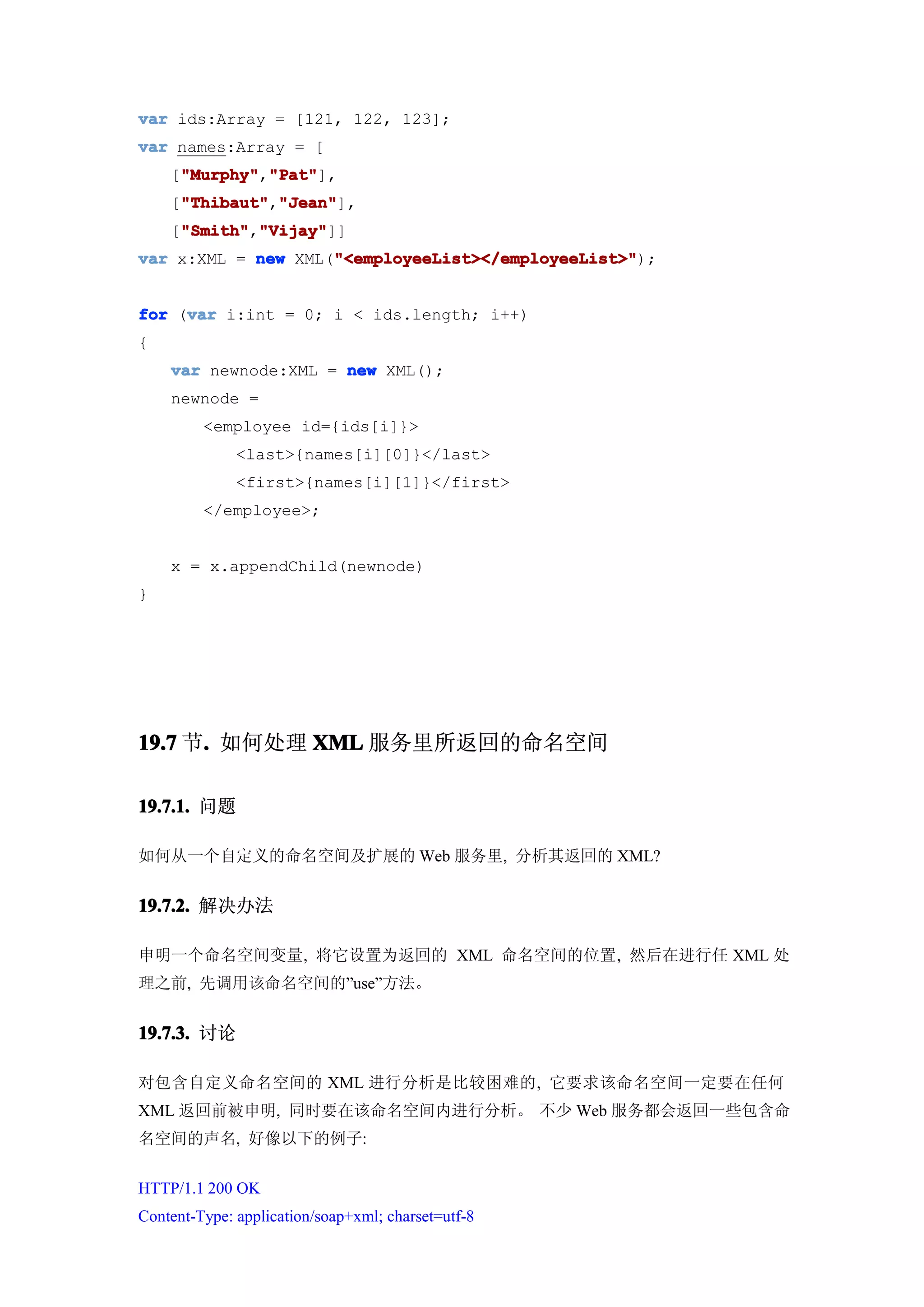 var ids:Array = [121, 122, 123];
var names:Array = [
    ["Murphy" "Pat"
     "Murphy" "Pat"],
     "Murphy","Pat"
    ["Thibaut" "Jean"
     "Thibaut" "Jean"],
     "Thibaut","Jean"
    ["Smith" "Vijay"
     "Smith" "Vijay"]]
     "Smith","Vijay"
                    "<employeeList></employeeList>"
var x:XML = new XML("<employeeList></employeeList>"
                    "<employeeList></employeeList>");


     var
for (var i:int = 0; i < ids.length; i++)
{
    var newnode:XML = new XML();
    newnode =
         <employee id={ids[i]}>
              <last>{names[i][0]}</last>
              <first>{names[i][1]}</first>
         </employee>;


    x = x.appendChild(newnode)
}




19.7 节. 如何处理 XML 服务里所返回的命名空间
      .

19.7.1. 问题

如何从一个自定义的命名空间及扩展的 Web 服务里, 分析其返回的 XML?


19.7.2. 解决办法

申明一个命名空间变量, 将它设置为返回的 XML 命名空间的位置, 然后在进行任 XML 处
理之前, 先调用该命名空间的”use”方法。


19.7.3. 讨论

对包含自定义命名空间的 XML 进行分析是比较困难的, 它要求该命名空间一定要在任何
XML 返回前被申明, 同时要在该命名空间内进行分析。 不少 Web 服务都会返回一些包含命
名空间的声名, 好像以下的例子:


HTTP/1.1 200 OK
Content-Type: application/soap+xml; charset=utf-8
 
